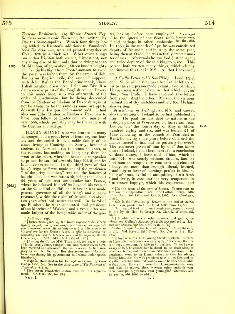 ]Scc/esi(e Basiliensis. (4) Marian Stuarti Reg. Scotia intiocens a cade Darleana, &c. written by Obeitus Barnestapolius. Which four things be- ing added to Rishton's additions to Saunders's book De Schismate, were all printed together at Colen 1628 in a thick oct. What other things our author Rishton hath extant, I know not, nor any thing else of him, only that he dying near to 1585. St. Manhou, after, or about, fifteen hundred eighty and five (in his flight from Pont-a-musson to avoid the pest) was buried there by the care' of J oh. Barnes an English exile, the same, I suppose, with John Barnes the Benedictine monk, whom I shall mention elsewhere. I find one Edw. Kis- den a secular priest of the English coll. at Doway in this man's time, who was afterwards of the order of Carthusians, but he being descended from the Risdeas or Risdons of Devonshire, must not be taken to be the same (as some are apt to do) with Edw. Rishton before-mention'd. I find also one Edw. Risden or Risdon a Devonian to have been fellow of Exeter coll. and master of arts 1566, which probably may be the same with the Carthusian ; sed qu. HENRY SIDNEY who was learned in many languages, and a great lover of learning, was born of, and descended from, a noble family of his name living at Cranleigh in Surrey, became a student in New coll. (as it seems) in 1543, or thereabouts, but making no long stay there, he went to the court, where he became a companion to prince Edward (afterwards king Ed. 6) and by him much esteemed. In the third year of that king's reign he  was made one of the gentlemen  of the privy-chamber, received the honour of knighthood, and was forthwith, being then about 22 years of age, sent ambassador into France, [225] where he behaved himself far beyond his years'*. In the 2d and 3d of Phil, and Mary he was made general governor of all the king's and queen's revenues^, within the realm of Ireland, and about two years after lord justice thereof. In the 2d of qu. Elizabeth he was ■* appointed lord president of the Marches of Wales \ and 4 years after was made knight of the hongurable order of the gar- ' Jo. Pits, ut sup. \lnstructiones given hy the King^s wujestie to Sr. Henry Sydney krtig/it, one of the cheefe gentlemen of his mujestie's privie chamber, whom his majestie sendeth at this present to his good brother the Frenche kmge, to offer his mediation for composing the nurres betucene htm and the emperor, dated, December, an. 1552. MS. llarl. 35.'i, Ibl. 127.] 3 [Among the Cotton MSS. Titus B xii. f'ol, 32, is a note of lands, yearly rents, compositions, and casualties, as have been received and advanced, that is increased, to her ma^ jesty by sir Hen. Sidney. But tliis seems more likely to have been during his government in Ireland under queen Elizabeth.] * Raphael Holinshed in his Descript. and Chron. of Eng^ land, p. 1550, &c. See in the third tome of The Baronage of England, p. 411, a. ^ [See queen Elizabeth's instructions on this appoint- ment. MS. Harl. 168, fol. 23.1 Vol. I. ter, having before been employed* * emph.yed  to the queen of the Scots 1562, i« f'''<<',  and perhaps in other embassies. In 1568, in the month of Apr. he was constituted deputy of Ireland ^, and in Aug. the same year, being then at Oxon, he was actually created mas- ter of arts. Afterwards he was lord justice again and twice deputy of the said kingdom, &c. 'This person hath written many things, which chiefly continue at this time in MS. All that 1 have seen are, A Godly Letter to Ms Son Fhilip. Lond. 1592, oct. Since which time have been other letters of his to the said person made extant; two of which I have seen without date, as that which begins thus, ' Son Philip, I have received two letters from you.' And the other, ' My son, the virtuous inclination of thy matchless mother,' &c. He hath also written. Miscellanies of Irish affairs, MS. and caused also the statutes of Ireland to be first published in print. He paid his last debt to nature in the bishop's palace at Worcester, in his return from Ludlow, on * the fourth day of May in fifteen 158Q. hundred eighty and six, and was buried 21 of June following in the church at Penshurst in Kent, he having some years before obtained the manor thereof to him and his posterity for ever^. The character given of him by one' that knew him in Ireland, I shall here insert for a conclusion of those things I have said of him, which is this, ' He was stately without disdain, familiar ' without contempt, very continent and chast of ' body, no more than enough liberal, learned, ' and a great lover of learning, perfect in blazon- ' ing of arms, skilful of antiquities, of wit fresh ' and lively, in consultations very temperate, in ' utterance happy ^, which his experience and ^ [In the room of the earl of Sussex. Instructions to him on this appointment are in the Cotton library. MS. Titus, B xiii. fol. 152, dated Oct. 5, 1565. See Catalogue, p. 558.] See in tlie Collection of Letters at the end of Archb. Ushers Life, priuttd in fol. at Loiid. 1686, num. 15, 16. ^ So in an old book of funeral certificates, communicated to me by sir Hen. St. George Kt. Ciar. K. of arms, fol. 63, a. * [He obtained several other manors, and grants, for which see CMim^s Memoirs of the Sidneys \)\e.f\\edL to Let- ters and MemoriulsMStale, fol. 1746, i. 8-1.] ' Edin. Campiairin his Hist, of Ireland, lib 2, at the end, p. 138. [Vid. Sotvelli Bibl. Script. Sue Jesu, p. 314. Ba- ker.] ^ [Lloyd recounts the following anecdote, which illustrates sir Henry Sidney's quickness very aptly ; ' Secretary Bourn's son kept a gentleman's wife in Shropshire. When he was weary of her, he caused her husband to be dealt wiih, to take her home, and offered him 500/. for reparation. The gentleman went to sir Henry Sidney to take his advice, telling him, that his wife promised now a new lite, and to say the truth, five hundred pounds would be very reasonable at that time. By my troth—said sir Henry—take her home and lake ihe money, then, whereas other cuckolds wear their horns plain, you may wear yours gilt.' Statesmen and Fuvourites, edit. 1665, p. 414.]