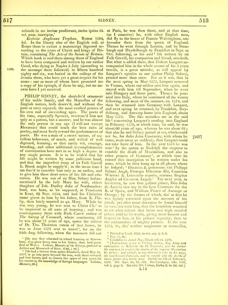 1586, snbinde in scs incisae prodierunt, tacito ipsius tit. vel. num. inscriptse/ Ecclesm Anglicana Trophaa, Romee 1584, fol. In the library also of the English coll. at Rome there is extant a manuscript digested ac- cording to the years of Christ and kings of Bri- tain, containing TJie Acts of the Saints of ' Britain. Which book is said there among those of England to have been composed and written by our author Good, who dying at Naples 5 July (according to the accompt there followed) in fifteen hundred eighty and six, was buried in the college of the Jesuits there, who have yet a great respect for his name : one or more of whom have promised me a copy of his epitaph, if there be any, but no an- swer have I yet received. PHILIP SIDNEY, the short-liv'd ornament of his noble family, and the Marcellus of the English nation, hath deserv'd, and without dis- pute or envy enjoyed, the most exalted praises of his own and of succeeding ages. The poets of his time, especially Spencer, reverenc'd him not at Paris, he was then there, and at that time, (as I conceive) he, with other English men, did fly to the house of Francis Walsingham, am- bassador there from the queen of England. Thence he went through Lorrain, and by Stras- burgh and Heydelburgh to Frankfort in Sept. or Oct. following, as his said ^ life written by sir Fulk Grevill, his companion and friend, attesteth. But what is added there, that Hubert Languet ac- companied him in the whole course of his 3 years travels, is a great mistake, as will appear by Languet's epistles to our author Philip Sidney, printed more than once. For so it was, that in the next spring in May 1573, Languet removed to Vienna, where our author met him again, and stayed with him till September, when he went into Hungary and those parts. Thence he jour- nied into Italy, where he continued all the winter following, and most of the summer, an. 1574, and then lie returned into Germany with Languet, and next spring he returned, by Frankfort, Hey- delburg, and Antwerp home into England, about 'lay 1575. The like mistakes are in the said only as a patron, but a master; and he was almost ]ife4 concerning Languet's coming into England |he only person in any age (I will not except in February 1578, at which time,'tis said, he was Mecsenas) that could teach the best rules of about 66 years of age, whereas he was about 6l; poetry, and most freely reward the performances of that also he and Sidney parted at sea, which could poets. He was a man of a sweet nature, of ex- not be, for duke John Cassiniere, with whom he cellent behaviour, of much, and withal of well digested, learning; so that rarely wit, courage, breeding, and other additional accomplishments of conversation have met in so high a degree in any single person. It is to be wish'd that his life might be written by some judicious hand, and that the imperfect essay of sir Fulk Grevill L. Brook might be supply'd ; in the mean time I am forc'd to consider him only as an author, and to give him these short notes of his life and edu- cation. He was son of sir Hen. Sidney before- mention'd by the lady Mary his wife, eldest daughter of Job. Dudley duke of Northumber- land, was born, as 'tis supposed, at Penshurst in Kent, 29 Nov. 1554, and had his Christian name given to him by his father, from K. Phi- lip, then lately married .to qu. Mary. While he was very young, he was sent to Christ Ch.' to be improved in all sorts of learning ; and was contemporary there with Rich. Carevv author of The Survey of Cornwall, where continuing till he was about 17 years of age, under the tuition of Dr. Tho. Thornton canon of that house, he was in June 1572 sent to travel % for on the ' [He was first educated in school leamins; at Shrews- bury, that place being near to his father, then lord presi- dent of Walt s- Collins, Memoirs of the Sk//ici/s, prefixed to Letters and Memorials of Stale, 1746, i. 98.] [lie had a licence from queen Elizabeih, dated May 25, 157'2, to go into parts beyond the seas, with three servant's and tour horses, and to remain the space of two years tor bis attaining the knowledge of foreign languages. Collins, Memoirs, 98. j o t> t, , came, went away so suddenly, that Languet could not take leave of him. In the year 157v) he was sent 5 by the queen to Rodolph the emperor to condole the death of Maximilian, and also to other princes of Germany'', at which time he caused this inscription to be written under his arms, which he then hung up in all places where he lodged; ' lllustriss. & generosiss. viri Philippi Sidnfei Angli, Proregis Hibernias filii, Comitum Warwici & Leicestriaj nepotis, sereniss. Reginae Anglia? ad Ceesarem Legati.' Tiie next year, in his return, he saw that gallant prince, Don John de Austria vice roy in the Low Countries for the K. of Spain, and William Prince of Aurange or Orange ; by the former of which, tho' at first he was lightly esteemed upon the account of his youth, yet after some discourse he found himself so struc ken with him, that tlie behoklers wondred to see what tribute that brave and high minded prince paid to his worth, giving more honour and respect to him, in his private capacity, than to the ambassadors of mighty princes, in the year 1579, he, tho' neither magistrate or counsellor, Pag. 11, &c, ^ Carabden in Annal. Reg. Elizah. suh an. 1576. [Insti'uctions geven to Fhillipp Sidnei/, Esq. being sent ambussudore to Koduliihe the II. Emperore, and his mother the eifipresse, to condole the deathe of the emperor Maximilian his father: and 7cit]iaU, lie was directed to lake in his waye, the iiooe Counle-Fulailiies, and to condole also the dcuthc of iheire father then latelie dead. Dated the 7th of February, 1576. MS. Harl. 36, fol. '205. See Catalogue, edit. 1808, vol. i, page 8. See also MS. Cotton, Galba E vi. fob ii4bj L12 [2271