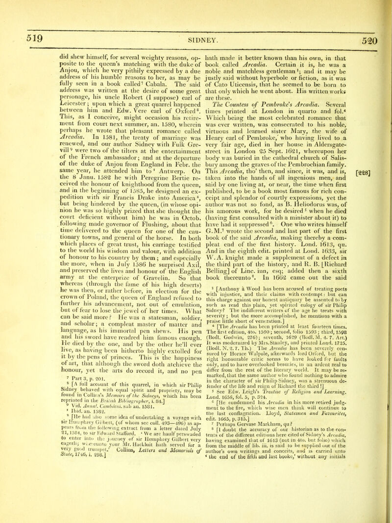 did shew himself, for several weighty reasons, op- posite to the queen's matching with the duke of Anjou, which he very pithily expressed by a due address of his humble reasons to her, as may be fully seen in a book called' Cabala. The said address was written at the desire of some great personage, his uncle Robert (I suppose) earl of Leicester ; upon which a great quarrel happened between him and Edw. Vere earl of Oxford ^ This, as I conceive, might occasion his retire- ment from court next summer, an. 1580, wherein perhaps he wrote that pleasant romance called Arcadia. In 1581, the treaty of marriage was renewed, and our author Sidney with Fulk Gre- vill9 were two of the tillers at the entertainment of the French ambassador; and at the departure of the duke of Anjou from England in Febr. the same year, he attended him to ' Antwerp. On the 8 Janu. 1582 he with Peregrine Bertie re- ceived the honour of knighthood from the queen, and in the beginning of 1585, he designed an ex- pedition with sir Francis Drake into America % but being hindered by the queen, (in whose opi- nion he was so highly^prized that she thought the court deficient without him) he was in Octob. following made governor of Flushing, about that time delivered to the queen for one of the cau- tionary towns, and general of the horse. In both which places of great trust, his carriage testified to the world his wisdom and valour, v/ith addition of honour to his country by them ; and especially the more, when in July 1586 he surprised Axil, and preserved the lives and honour of the English army at the enterprize of Gravelin. So that whereas (through the fame of his high deserts) he was then, or ratlier before, in election for the crown of Poland, the queen of England refused to further his advancement, not out of emulation, but of fear to lose the jewel of her times. What can be said more ? He was a statesman, soldier, and scholar; a compleat master of matter and language, as his immortal pen shews. His pen and his sword have rendred him famous enough. He died by the one, and by the other he'll ever live, as having been hitherto highly extolled for it by the pens of princes. This is the happiness of art, that although the sword doth atchieve the honour, yet the arts do record it, and no pen 7 Part 3, p. 201. ^ [A full account of this quarrel, in which sir Philip Sidney behaved with equal spirit and propriety, may be fo und in Collins's Memoirs of the. Sidneys, which has been reprinted in the British Biblwgrap/ier, i. 84.] ^ Vid. Annul. Cumbtleni. sxih an. 1581. ' Ibid. an. 1582. ^ [lie bad also some idea of undertaking a voyage with sir Humphrey Gilbert, (of whom sec coll. 493—496) as ap- pears fruiu the (oliowing extract from a letter dated July 21,1584, to sir Edward .Stafford. ' We are haulf perswaded to enter into tha juurney of sir Humphrey Gilbert very eagerlij wi ereunto your Mr. Hackluit hath served for a very good trumpet.' Collins, Letters and Memorials of blate, 1746, i. 298.] hath made it better known than his own, in that book called Arcadia. Certain it is, he was a noble and matchless gentleman'; and it may be justly said without hyperbole or fiction, as it was of Cato Uticensis, that he seemed to be born to that only which he went about. His written works are these. The Countess of Pembroke's Arcadia. Several times printed at London in quarto and fol.* Which being the most celebrated romance that was ever written, was consecrated to his noble, virtuous and learned sister Mary, the wife of Henry earl of Pembroke,' who having lived to a very fair age, died in her house in Aldersgate- street in London 25 Sept. 1621, whereupon her body was buried in the cathedral church of Salis- bury among the graves of the Pembrochian family. This Arcadia, tho' then, and since, it was, and is, taken into the hands of all ingenious men, and said by one living at, or near, the time when first published, to be a book most famous for rich con- ceipt and splendor of courtly expressions, yet the author was not so fond, as B. Heliodorus was, of his amorous work, for he desired Mvhen he died (having first consulted with a minister about it) to have had it suppressed '\ One who writes himself G.M.'' wrote the second and last part of the first book of the said Arcadia, making thereby a com- pleat end of the first history. Lond. I6l3, qu. And in the eighth edit, printed at Lond. 1633, sir W.A. knight made a supplement of a defect in the third part of the history, and R. B. [Richard Belling] of Line, inn, esq; added then a sixth book thereunto^. In 1662 came out the said ^ [Anthony a. Wood has been accused of treating poetS' with injustice, and their claims with contempt: but can this charge against our honest antiquary be assented to by such as read this plain, yet spirited eulogy of sir Philip Sidney? The indifferent writers of the age he treats with severity; but the more accomplished, he mentions with a praise little short of vent ration.] [The Arcadia has been printed at least fourteen times. The first edition, 4to. 1690 ; second, folio 1593 ; third, 1598 (Bodl. Godwin, 276); seventh, 1629 (Bodl. M. 4. 7. Art.) It was modernized by Mrs. Stanley, and printed Lond. 1725. (Bodl. N. 2. 7. Th.) The Arcadia has been severely cen- sured by Horace Walpole, afterwards lord Orford, but the right honourable critic seems to have looked for faults only, and to have overlooked beauties, in an ardent zeal to differ from the rest of the literary world. It may be re- marked, that the same author who found nothing to admire in the character of sir Philip Sidney, was a strenuous de- iender of the life and reign of Richard the third !] 5 See Edw. Leigh's Treatise of Religion and learning. Lond. 1656, fol. 5, p. 324. [He condemned his Arcadia in his more retired judg- ment to the fire, which vi'ise men think will continue to the last conflagration. Lloyd, Statesmen and Favourites, edit. 1665, p. 315.] ' Perhaps Gervase Markham, qu * [I doubt the accuracy of our historian as to the con- tents of the different editions here cited of Sidney's Arcadia, having examined that of 1613 (not in 4to. but folio) v/hich from the middle of lib. iii. is said to be supplied out of the author's own writings and conceits, and is carried unto * the end of the fifth and last booke,' without any initials