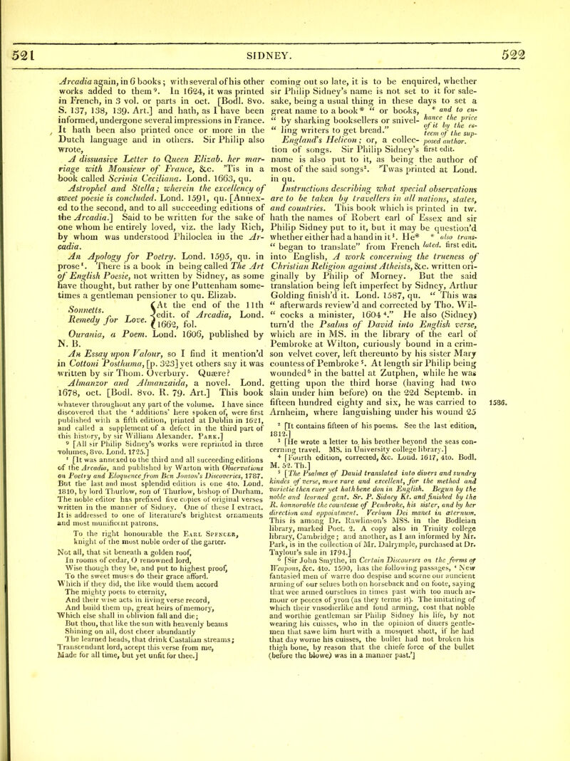 Arcadia again, in 6 books; wi th several of his other works added to them'^. In l624, it was printed in French, in 3 vol. or parts in oct. [Bodl. 8vo. S. 137, 138, 139. Art.] and hath, as I have been informed, undergone several impressions in France. It hath been also printed once or more in the Dutch language and in others. Sir Philip also wrote, A dissuasive Letter to Queen E/izab. her mar- riage with Monsieur of France, &c. 'Tis in a book called Scrivia Ceciliana. Lond. 1663, qu. AstropJiel and Stella; wherein the excellency of ■sweet poesie is concluded. Lond. 1591, qu. [Annex- ed to the second, and to all succeeding editions of the Arcadia-I Said to be Avritten for the sake of one whom he entirely loved, viz. the lady Rich, by whom was understood Philoclea in the Ar- cadia. An Apology for Poetry. Lond, 1595, qu. in prose'. There is a book in being called The Art of English Poesie, not written by Sidney, as some have thought, but rather by one Puttenham some- times a gentleman pensioner to qu. Elizab. Sonnetts ^^^^ ^'^^ ^^^^ ^^^^ 73 J 'y T <edit. of Arcadia, Lond. Remedy for Love. ^ ^gg^^ Ourania, a Poem. Lond. 1606, published by N. B. Ah Essay upon Valour, so I find it mention'd in Coitoni Postlmma, [p. 3^23] yet others say it was written by sir Thom. Overbury. Quajrcf Almanzor and Ahnanzaida, a novel. Lond. 1678, oct. [Bodl. 8vo. R. 79- Art.] This book whatever throughout any part of the vohinie. I have since discovertd that the ' additions' here spoken of, were first published wiih a fifth edition, ])rinted at Dublin in 1621, and called a supplement of a defect in the third part of this history, by sir William Alexander. Park.] ' [All sir Philip Sidney's works were reprinted in three Tolunics, 8vo. Lond. 1725.] ' [It was annexed to the third and all succeeding editions of the Arcadia, and published by Warton with Observations on Foeliy and ElaqtienccJ'rom Ben Johsow's Discoveries, 1787. But the last and mtjst splendid edition is one 4to. Lond. 1810, by lord Thurlow, son of Thurlow, bishop of Durham, The noiile editor has prefixed five copies of original verses written in the manner of Sidney. One of these I extract. It is addressed to one of literature's brightest ornaments and most nmnificent patrons. To the right honourable the Earl Spfncer, knight of the most noble order of the garter. Not all, that sit beneath a golden roof, In rooms of cedar, O renowned lord, Wise though they be, and put to highest proof. To the sweet must s do their grace afford. Which if they did, the like would them accord The mighty poets to eternity. And their wise acts in living verse record. And build tiicm up, great heirs of memory, Which else shall in oblivion fall and die; But thou, that like the sun with heavenly beams Shining on all, dost clieer abundantly The learned heads, that drink Castalian streams; Transcendant lord, accept this verse from me, Made for all time, but yet unfit for thee.] coming out so late, it is to be enquired, whether sir I'hilip Sidney's name is not set to it for sale- sake, being a usual thing in these days to set a great name to a book * or books, * and to en-  by sharking booksellers or snivel- hance the price (( -I- » I 1 » c/ 't by the fi- ling wri ters to get bread. i,,„^ t,^^ England's Helicon; or, a coUec- posed'author. tion of songs. Sir Philip Sidney's first edit, name is also put to it, as being the author of most of the said songs^. 'Twas printed at Lond. in qu. Instructions describing what special observations are to be taken by travellers in all nations, states, and countries. This book which is printed in tw. hath the names of Robert earl of Essex and sir Philip Sidney put to it, but it may be questiou'd whether either had a hand in it'. He* * also trans-  began to translate from French ^^t^d. first edit, into English, A zmrk concerning the trueness of Christian Religion against Atheists, &c. written ori- ginally by Philip of Morney. But the said translation being left imperfect by Sidney, Arthur Golding finish'd it. Lond. 1587, qu.  This was  afterwards review'd and corrected by Tho. Wil-  cocks a minister, 1604*. He also (Sidney) turn'd the Psalms of David into English verse, which are in MS. in the library of the earl of Pembroke at Wilton, curiously bound in a crim- son velvet cover, left thereunto by his sister Mary countess of Pembroke At length sir Philip being wounded* in the battel at Zutphen, while he was getting upon the third horse (liaving had two slain under him before) on the 22d Septemb. in fifteen hundred eighty and six, he was carried to 1585. Arnheim, where languishing under his wound 25 ^ [It contains fifteen of his poems. See the last edition, 1812.] ' [lie wrote a letter to his brother beyond the seas con- cerning travel. MS. in University college library.] * [Fourth edition, corrected, &c. Loud. 1617, 4to. Bodl. M. 62. Th.] ' [^riie Psalmes of Dauid translated into divers and sundry kindes itf verse, more rare and excellent, for the method and varietie then euer yet hath bene don in English. Begun by the noble and learned gent. Sr. P. Sidney Kt. and finished by the li. honnorable the countesse of Pembroke, his sister, and by her direction and appointment. Verbum Dei manet in ceternum. This is among Dr. Rawlinfcon's MSS. in the Bodleian library, marked Poet. 2, A copy also in Trinity college library, Cambridge ; and another, as I am informed by Mr. Park, is in the collection of Mr. Dalrymple, purchased at Dr. Taylour's sale in 1794.] ^ [Sir John Smythe, in Certain Discourses on the fvrms of Weapons, liC. 4:io. 1590, has the following passages, 'New fantasied men of warre doo despise and scorne oiu^ auncient arming of our selues both on horseback and on foote, saying that wee armed ourselues in times past with too much ar- mour or peeces of yron (as they terme it). The imitating of which their vnsodierlike and loud arming, cost that noble and worthie gentleman sir Philip Sidney his life, by not wearing his cuisses, who in the opinion of diners gentle- men that sawe him hurt with a mosquet shott, if he had that day worne his cuisses, the bullet had not broken his thigh bone, by reason that the chiefe force of the bullet (before the blowe) was in a manner past.']
