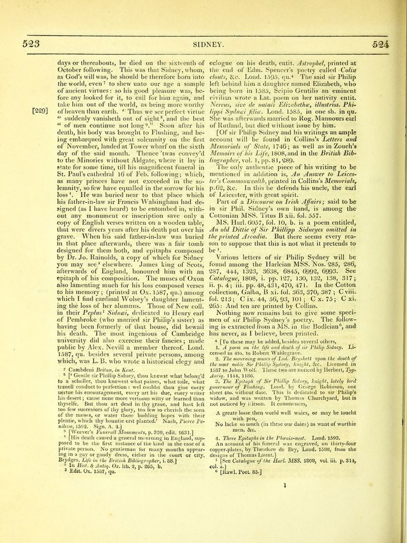 days or thereabouts, he died on the sixteenth of October following. This was that Sidney, whom, as God's will was, he should be therefore born into the world, even to shew unto our age a sample of ancient virtues : so his good pleasure was, be- fore any looked for it, to call for him again, and take him out of the world, as being more worthy [229] of heaven than earth. ' ' Thus we see perfect virtue  suddenly vanisheth out of sight ^, and the best  of men continue not long 9. Soon after his death, his body was brought to Flusliing, and be- ing embarqued with great solemnity on the first of November, landed at Tower wharf on the sixth day of the said month. Thence 'twas convey'd to the Minories without Aldgate, where it lay in state for some time, till his magnificent funeral in St. Paul's cathedral I6 of Feb. following; which, as many princes have not exceeded in the so- lemnity, so few have equalled in the sorrow for his loss He was buried near to that place which his father-in-law sir Francis Walsingham had de- signed (as I have heard) to be entombed in, with- out any monument or inscription save only a copy of English verses written on a wooden table, that were divers years after his death put over his grave. When his said father-in-law was buried in that place afterwards, there was a fair tomb designed for them both, and epitaphs composed by Dr. Jo. Rainolds, a copy of which for Sidney you may seej* elsewhere. James king of Scots, afterwards of England, honoured him with an epitaph of his composition. The muses of Oxon also lamenting much for his loss composed verses to his memory; (printed at Ox. 1587, qu.) among which I find cardinal Wolsey's daughter lament- ing the loss of her alumnus. Those of New coll. in their Peptus^ Sid/icci, dedicated to Henry earl of Pembroke (who married sir Philip's sister) as having been formerly of that house, did bewail his death. The most ingenious of Cambridge university did also exercise their fancies; made public by Alex. Nevill a member thereof. Lond. 1587, qu. besides several private persons, among which, was L. B. who wrote a historical elegy and 7 Cambdeni Britan. in Kent. * [' Gentle sir Phillip Sidney, thou knewst what belong'd to a scholler, thou knewest what paines, whattoile, what trauell conduct to perfection : wel couldst thou glue ciiery uertue his encouragement, eiiery art his due, euery writer his desert; cause none more vertuous witty or learned than thyselfe. But thou art dead in thy graue, and hast left too few successors of thy glory, too few to cherish the sons of the nitisf s, or water those budding hopes with their plentie, which thy buuntie erst planted,' Nash, Pierce Fe- nilesxe, 1592. Sign, A. 3.] 5 [Weever's Funerall Mormments, p. 320, edit. 1631.]  [His death caused a general mdurning in England, sup- posed to be the first instance of tiie kind in the case of a private person. No gentleman tor many iTionths appear- ing in a gay or gaudy dress, either in the court or city. Brydges, Life in the British BiUios,rapher, i. 88.} ^ In Hist.ifAntiq. Ox. lib, 2, p^ 265, b. 3 Edit. Ox. 1587, qu. eclogue on his death, entit. Astrophel, printed at the end of Edm. Spencer's poetry called Coliu clouts, &c. Lond. 1595, qu,'* The said sir Philip left behind him a daughter named Elizabeth, who being born in 1585, Scipio Gentilis an eminent civilian wrote a Lat. poem on her nativity entit. Nei'eus, sive de nataii E/izahetha; illustriss. Phi- Uppi Sydiiai Jilia;. Lond. 1585, in one sh. in qu., She was afterwards married to Rog, Mannours earl of Rutland, but died without issue by him. [Of sir Philip Sidney and his writings an ample account will be found in Collins's Letters and Memorials of State, 1746; as well as in Zouch's Memoirs of his Life, 1808, and in the British Bib- lio<rrapher, vol. 1, pp. 81, 289- The only authentic piece of his writing to be mentioned in addition is. An Answer to Leices- ter's Commonu ealth, printed in Collins's Memorials^ p,62, &c. In this he defends his uncle, the earl of Leicester, with great spirit. Part of a Discourse on Irish Affairs; said to be in sir Phil. Sidney's own hand, is among the Cottonian MSS. Titus B xii. fol. 557- MS, Harl. 6057, fol. 10, b. is a poem entitled, An old Dittie of Sir Phillipp Sidneyes omitted in the pri)ited Arcadia. But there seems every rea- son to suppose that this is not what it pretends to be 5. Various letters of sir Philip Sydney will be found among the Harleian MSS. Nos. 285, 286, 287, 444, 1323, 3638, 6845, 6992, 6993. See Catalogue, 1808, i. pp. 127, 130, 132, 138, 317; ii. p. 4; iii. pp. 48,431,470, 471. In the Cotton collection, Gaiba, B xi. fol. 363, 370, 387 ; C vhi. fol. 213; C ix. 44, 56, 93, 101 ; Cx. 75; Cxi. 265: And ten are printed by Collins. Nothing now remains but to give some speci- men of sir Philip Sydney's poetry. The follow- ing is extracted irom a MS. in the Bodleian'', and has never, as I believe, been printed. [ro these may be added,besides several others, 1. A poem on the life and death oj sir Philip Sidney, Li- censed in 4to, to Robert Waldegrave. 2, The mourning muses of Lod. Bryskett vpon the death of the most noble Sir Pliillip Sydney, kniglit, &c. licensed in 1587 to John Wolf, These two are noticed by Herbert, Typ- Anliq. 1144, 1186. 3. The Epitaph of Sir Phillip Sidney, knight, lately lord gouernour of Floshing. Lond. by George Robinson, one sheet 4to, without date. This is dedicated to sir Philip's widow, and was written by Thomas Churchyard, but is not noticed by hitson. It commences, A greate losse then world well waies, or may be toucht with pen. No lacke so much (in these our dales) as want of worthie men, &c. 4, Three Epitaphs in the Phcenix-nest. Lond. 1593. An account of his funeral was engraved, on thn ty-four copper-plates, by Theodore de Bry, Lond. 1588, from the designs of Thomas Launt,] 5 [See Catalogue cfthe Hurl. MSS. 1808, vol. iii. p. 314,. col. a.] 6 [Rawl. Poet. 85,j 1