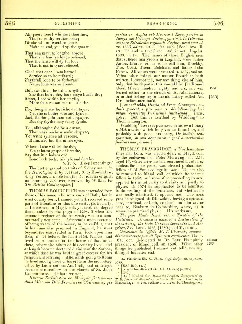 Ah, poore loue ! whi dost thou liue, Thus to se thy seruice loste; Ife she will no comforte geue, Make an end, yeald vp the goaste! That she may, at lengthe, aproue That she hardlye longc belicued, That the harte will dy tor loue That is not in tynie relieued. Ohe! that euer I was borne! Seruice so to be refused; FaythfuU loue to be forborne I Neuer loue was so abused. But, swet loue, be still a whylle. She that hurte the, loue maye healle the; Sweet, I see within her smj-lle. More than reason can reueale the. For, thoughe she be riche and fayre, Yet she is bothe wise and kynde, And, therfore, do thou not despayre. But thy faythe may fancy fynde. Yet, allthoughe she be a queue, That maye suche a snake despyse. Yet withe sylence all vnseene, Runn, and hid the in her eyes. Where if she will let the dye. Yet at latest gaspe of breathe, Say that in a ladyes eye Loue both tooke his lyfe and deathe. S. P. S. Deep lamentinge.' The best engraved portraits of Sidney are, 1. in the Heroologia; 2. by J. Hind; 3. by lloubraken; 4. by Vertue, a whole length ; 5. from an original miniature by J. Oliver, engraved by Wilkin, for T/ie Biitish Bibliographer.] THOMAS BOURCHIER was descended from those of his name who were earls of Bath, but in what county born, I cannot yet tell, received some parts of literature in this university, particularly, as I conceive, in Magd. coll. yet took no degree there, unless in the j'eign of Edw. 6 when the common register of the university was in a man- ner totally neglected. Afterwards upon pretence of being weary of the heresy, as he call'd it, that in his time was practised in England, he went beyond the seas, settled in Paris, took upon him then, if not before, the habit of St. Francis, and Jived as a brother in the house of that order there, where also others of his country lived, and at length became doctor of divinity of the Sorbon, at which time he was held in great esteem for his religion and learning. Afterwards going to Rome he lived among those of his order in the monastery called by Latin authors Ara Coeli, and at length became penitentiary to the church of St. John Lateran there. He hath written, Historia Ecclesiastica de Martyrio fratrum or- dinis Minorum Divi Francisci de Observaiiiia, qui partim in Aiiglia sub Henrico 8 Rege, partim. in JBelgia sub Pi incipe Auriaco, partim 6; i)i Ilibernia tempore Btizabetlm regnantis Reginee, passi sunt ab an. 1536, ad an. 158'2. Par. 1582, [Bodl. 8vo. B. 131. Th. and in 1585,] and 1586, in oct. Ingolst. 1583, in tw. The names of those Englisij men that suffered martyrdom in England, were father Anton. Brorbe, or, as some call him, Brockby, Tho. Cortt, Thorn. Belchiam and father John Forest. All which were executed in 1537, and 38. What other things our author Bourchier hath written, I cannot tell, nor any thing else of him, only, that he departed this mortal life [at Rome] about fifteen hundred eighty and six, and was 1386. buried either in the church of St. John Lateran, or in that belonging to the monastery called Ara [230] Coeli before-mention'd. [Tanner* adds, Oratio ad Franc. Gonzagam or- dinis generalem pro pace et disciplina regulari magni conventus Parisiensis instituenda. Paris, 1582. But this is ascribed by Wadding' to Thomas Langton. Wadding ' however possessed in his own library a MS, treatise which he gives to Bourchier, and probably with good authority, De jndicio reli- giosorum, in quo demonsiratur quod a secuiaribus judicari nan possunt.J THOMAS BRASBRIDGE, a Northampton- shire man born, was elected demy of Magd. coii. by the endeavours of Peter Morwyng, an. 1553, aged l6, where after he had continued a sedulous student for some years, was elected probationer- fellow of All-Souls college in 1558. Thence also he returned to Magd. coll. of which he became fellow in 1562, and soon after proceeding in arts, applied his mind partly to divinity and partly to physic. In 1574 he supplicated to be admitted, to the reading of the sentences, but whether he was really admitted, it appears not. The next year he resigned his fellowship, having a spiritual cure, or school, or both, conferr'd on him at, or near to, Banbury in Oxfordshire, where, as it seems, he practised physic. His works are. The poor Man's Jewel, viz. a Treatise of the Pestilence. To which is annexed a Declaration of the virtues of the herbs Carduus benedict us and An- gelica, &c. Lond. 1578, [1580,] and 91, in oct. Questiones in Oj/icia M. T. Ciceronis, compen- diariam totius opusculi Epitomen continentes. Oxon. 1615, oct. Dedicated to Dr. Laur. Humphre}'- Clamit president of Magd. coll. an. 1586. What other 1686. things he published, I cannot yet tell*, nor any thing of his latter end. Jo. Pitseus in lib. De illustr. Angl. Script, mt. 16, num. 1036. ^ [Bill. Brit. 117.] » 'Strint. Ord. Mm. (Bodl. D. 4. 11. Jur.) p. 323.J • [Ibid.] ^ lie published also Abclias the Prophet. Interpreted by T.B.Jcllow of Magdalene college in Oxforde. London, by Binneman, l^Y4v 8vo. dedicated to the earl of Huntingdon.]