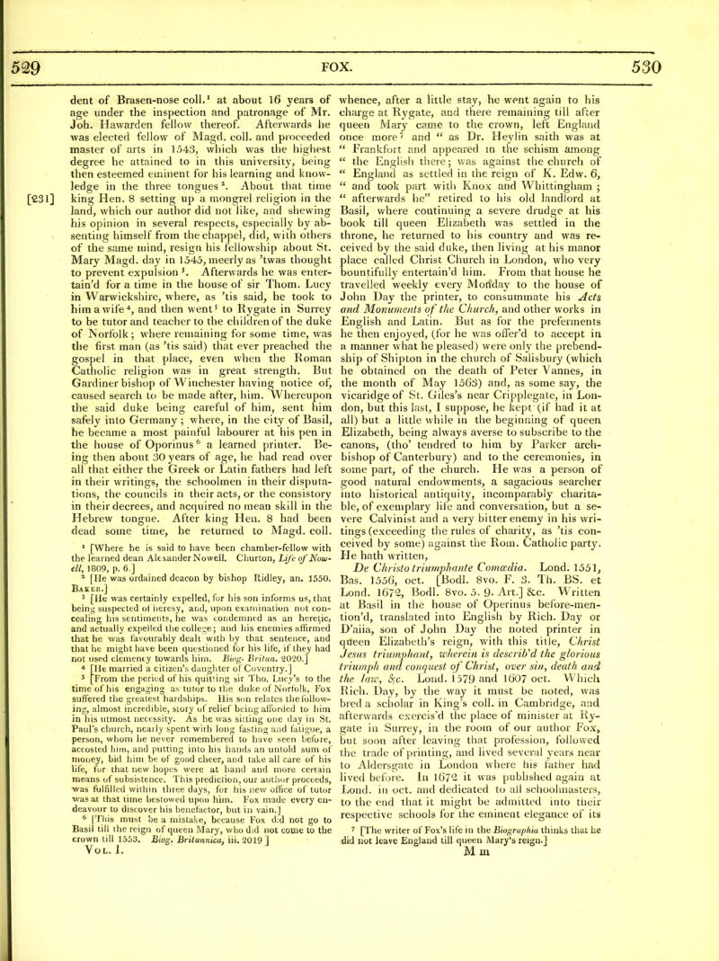 dent of Brasen-nose coll.' at about 16 years of age under the inspection and patronage of Mr. Joh. Hawarden fellow thereof. Afterwards lie was elected fellow of Magd. coll. and proceeded master of arts in 1543, which was the highest degree he attained to in this university, being then esteemed eminent for his learning and know- ledge in the three tongues ^. About that time [231] king Hen. 8 setting up a mongrel I'eligion in the land, which our author did not like, and shewing his opinion in several respects, especially by ab- senting himself from thechappel, did, with others of the saine mind, resign his fellowship about St. Mary Magd. day in 1545, meerly as 'twas thought to prevent expulsion ^ Afterwards he was enter- tain'd for a time in the house of sir Thom. Lucy in Warwickshire, where, as 'tis said, he took to him a wife*, and then went' to Rygate in Surrey to be tutor and teacher to the cliildrenof the duke of Norfolk ; where remaining for some time, was the first man (as 'tis said) that ever preached the gospel in that place, even when the Roman Catholic religion was in great strength. But Gardiner bishop of Winchester having notice of, caused search to be made after, him. Whereupon the said duke being careful of him, sent him safely into Germany ; where, in the city of Basil, he became a most painful labourer at his pen in the house of Oporinus ^ a learned printer. Be- ing then about 30 years of age, he had read over all that either the Greek or Latin fathers had left in their writings, the schoolmen in their disputa- tions, the councils in their acts, or the consistory in their decrees, and acquired no mean skill in the Hebrew tongue. After king Hen. 8 had been dead some time, he returned to Magd. coll. * [Where he is said to have been chamber-fellow with the learned dean Alexander Nowell, Churton, Li/'c of Now ell, 1809, p. 6.] * [He was ordained deacon by bishop Ridley, an. 1550. Baker.] ^ [He was certainly expelled, for his son informs us, that beini; suspected ot iieresy, and, upon examination not con- cealing his sentiments, he was condemned as an heretic, and actually exjielled the college; and his enemies affirmed that he was favourably dealt with by that sentence, and that he might have been questioned for his life, if they had not used clemency towards him. Biog- Britan. 2020.] * [He married a citizen'rs daughter of Coventry.] ^ [From the periud of his quit'ing sir Tho. Lucy's to the time of his engaging as tutor to the duke of Norfolk, Fox suffered the greatest hardships. His son relates the follow- ing, almost incredible, story of relief being afforded to him in his utmost necessity. As he was sitting one day in St. Paul's church, nearly spent with long fasting and fatigue, a person, whom he never remembered to have seen before, accosted him, and putting into his hands an untold sum of money, bid him be of good cheer, and take all care of his life, fur that new hopes were at hand and more certain means of subsistence. This prediction, our author proceeds, was fulfilled within three days, for his new office of tutor was at that time bestowed upon him. lox made every en- deavour to discover his benefactor, but in vain.] « [Tliis must be a mistake, because Fox d;d not go to Basil till the reign of queen Mary, who did not come to the crown till 1553. Biog. Brilannka, iii. 2019 1 Vol. L whence, after a little stay, he went again to his charge at Rygate, and there remaining till after queen Mary came to the crown, left England once more' and  as Dr. Heylin saith was at  In'ankfort and appeared in the schism among  the English there; was against the church of  England as settled in the reign of K. Edw. 6,  and took part with Knox and Whittingham ; afterwards he retired to his old landlord at Basil, where continuing a severe drudge at his book till queen Elizabeth was settled in the throne, he returned to his country and was re- ceived by the said duke, then living at his manor place called Christ Church in London, who very bountifully entertain'd him. From that house he travelled weekly every Monday to the house of John Day the printer, to consummate his Acts and Monuments of the Church, and other works in English and Latin. But as for the preferments he then enjoyed, (for he was offer'd to accept in a manner what he pleased) were only the prebend- ship of Shipton in the church of Salisbury (which he obtained on the death of Peter Vannes, in the month of May 1563) and, as some say, the vicaridge of St. Giles's near Cripplegate, in Lon- don, but this last, I suppose, he kept (if had it at all) but a little while in the beginning of queen Elizabeth, being always averse to subscribe to the canons, (tho' tendred to him by Parker arch- bishop of Canterbury) and to the ceremonies, in some part, of the church. He was a person of good natural endowments, a sagacious searcher into historical antiquity, incomparably charita- ble, of exemplary life and conversation, but a se- vere Calvinist and a very bitter enemy in his wri- tings (exceeding the rules of charity, as 'tis con- ceived by some) against the Roni. Catholic party. He hath written, De ChriMo triumphante Comoedia. Lond. 1551, Bas. 1556, Oct. [Bodl. 8vo. F. 3. Th. BS. et Lond. 1672, Bodl. 8vo. 5. 9- Art.] &c. Written at Basil in the house of Operinus before-men- tion'd, translated into English by Rich. Day or D'aiia, son of John Day the noted printer in queen Elizabeth's reign, with this title, Christ Jesus triumphajit, wherein is described the glorious triumph and conquest of Christ, over sin, death and the laze, &ic. Lond. i579 and 1607 oct. Which Rich. Day, by the way it must be noted, was bred a scholar in King's coll. in Cambridge, and afterwards excrcis'd the place of minister at Ry- gate in Surrey, in the room of our author Fox, but soon after leaving that profession, followed the trade of printing, and lived several years near to Aldersgate in London where his father had lived before. In 1672 it was pubhshed again at Lond. in oct. and dedicated to all schoohnasters, to the end that it might be admitted into their respective schools for the eminent elegance of its [The writer of Fox's life in the Biographiu thinks that he did not leave England till queen Mary's reign.] M m