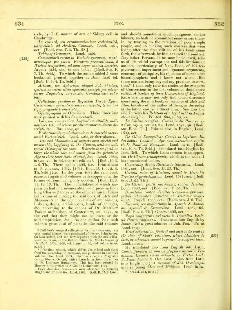 style, by T. C. master of arts of Sidney coll. in Cambridge. De censura, seu excommumcatione ecclesiastica, interpeUatio ad Archiep. Cantuar. Lond. 1551, Oct. [Bodl. 8vo. F. 3. Th. BS.] Tab/es of Grammar. Lond. 1552. :[232] Commentarii rerum in Eccksia gesfarum, maxi- marumqiie per totam Europam persecutionum, d Wiclevi temporibus, ad hanc usque atatem descript. Argent 1554, oct. in one book. [Bodl. 8vo. F. 7. Th. Seld.] To which the author added 5 more books; all printed together at Basil 1559 fol. [Bodl. F. 1. 4.Th. Seld.] Articuli, seu Aplwrismi aliquot Joh. Wiclevi, sparsim ex variis illius opusculis excerpti per adver- saries Papicolas, ac concilio Coristantiensi exhi- biti. Collectanea qucedam ex Re rinaldi Pecoki Episc. Cicestriensis opusculis exustis iOi:>ervata, 6f ex an- tiquo psegmate transcripta. Opistographia ad Oxonienses. These three kst were printed with his Commentarii. Locorum communium Logicalium tituli S,' ordi- nationes 150, ad seriem predicamentorum decern de- scripti, &c. Bas. 1557, qu. Probaliones resolutiones de re 8f materia sacra- menti Euc/iaristici. Lond. 1563, or thereabouts. Acts and Monuments of matters most special and memorable, happ'ning in the Church, with an uni- versal Hilton/ of the same. Wherein is set forth at large the whole race and course from the primitive Age to these later times ofours^, &c. Lond. 1583, in two vol. in fol. the 4th edition*^. [Bodl. F. 3. I. 2.Th.] There again 1596, &c. Printed also in 3 volumes, 1632, [1641, Bodl. D. I. 1.2. 3. Th. Seld.] &c. Li the year 1684 the said book came out again in 3 volumes with copper cuts, the former editions having only wooden. [Bodl. H. 3. II. 12. 13. Th.] The undertakers of which im- pression had in a manner obtained a promise from king Charles 2 to revive the order in queen Eliza- beth's time of placing the said book of Acts and Monuments in the common halls of archbishops, bishops, deans, archdeacons, heads of colleges, &c. according to the canons of Dr. Matthew Parker archbishop of Canterbury, an. 1571, to the end that they might not be losers by the said impression, &c. As our author Fox hath taken a great deal of pains in the said volumes * [All Fox's original collections for this interesting, yet very partial history, were purchased of the rev. John >Strype, for lord Oxford, and are now deposited with the noble Har- leian collection, in the British museum. See Catalogue of the Hart. MSS. 1808, vol. 1, pref. p. 16, and vol. iv. index, p. 335.] 5 [1 he first edition, which differs (as indeed each does) from the succeeding impressions, was published in one thick volume folio, Lond. 1563. There is a copy in Magdalen college library, Oxford, with a Latin letter from the author to Dr. Laurence Humphrey. This has been printed by Hearne in his preface to Adam de Domerham, 1727. Fox's Acts and Monuments were abridged by Timothy and shew'd sometimes much judgment in his labours, so hath he committed many^ eri'ors there- in, by trusting to the relations of poor simple people, and in making such martyrs that were hving after the first edition of his book came forth, tho' afterwards by him excused and omitted. Nay father Persons, if he may be believed, tells us of his wilful corruptions and falsifications of authors, particularly of Yen. Bede, of his ter- giversation, impertinent and ignorant arguments, contempt of antiquity, his rejection of our ancient historiographers and I know not what. But these matters being beyond my province to men- tion,'° I shall only refer the reader to the two parts of Conversions in the first volume of those three called, A treatise of three Conversions of England, &c. where he may not only find much discourse concerning the said book, or volumes of Acts and Mon. but also of the author of them, as the index at the latter end will direct him. See also the said Persons his Relation of a tryal held in France about religion. Printed 1604, p. 59,60. De Christo crucifixo: Concio in die Paracev. in 2 Cor. cap. 5, ver. 20, 21. Lond, 1571, qu. [Bodl. 4to. F. 22. Th.] Printed also in English, Lond. 1609, oct. De Olivd Evangelica: Concio in baptismo Ju- dai habita Londini 1 Apr. cum narratione capitis xi. D. Pauli ad Romanos. Lond. 1578. [Bodl. 8vo. F. 8. Th. Seld.] Translated into English bj Jam. Bell. To which Latin sermon is an appen- dix De Christo triumphante, which is the same I have mentioned before. Concerning Man's Election to Salvation. Lond. 1581, oct. [Bodl. 8vo. D. 23. Th.] Certaiji notes of Election, added to Bt'za his Treatise of predestination. Lond. 1581, oct. [Bodl. 8vo. D. 23. Th.] De Christo gratis justificante, contra Jesuitas. Lond. 1583, oct. [Bodl. 8vo. F. 51. Th.] Disjjutatio contra Jesuitas S) eorum argumenta, quibiis inharentem justitiam ex Aristotele confr- mant. Rupell. 1585, oct. [Bodl. 8vo. J. 6. Th.] Eicasmi, seu meditatio)ies in Apocal. S. Johan- nis Apostoli S)' Evangelists. Lond. 1587, fol. [Bodl. E. 5. 8. Th.] Genev. 1596, oct. Papa confutatus: vel sacra Apostolica Eccle- sia Papam confutans. Translated into English by James Bell a great admirer of Joh. Fox. Pr. at Lond. in qu. Brief exhortation, fruitfd and meet to be read in the time of God's visitation, where Ministers do [233] lack, or otherwise cannot be present to comfort them. Lond. in oct. He translated also from English into Latin, Coficio funebris in obitum Augustce, memorice Fer- dinandi Ccesaris recens dcfuncti, in Eccles. Cath. S. Pauli habita 3 Oct. 1564. Also from Latin into English, {I) A Sermoji of Joh. Oecolampa- dius to young Men and Maidens. Lond. in t\v.
