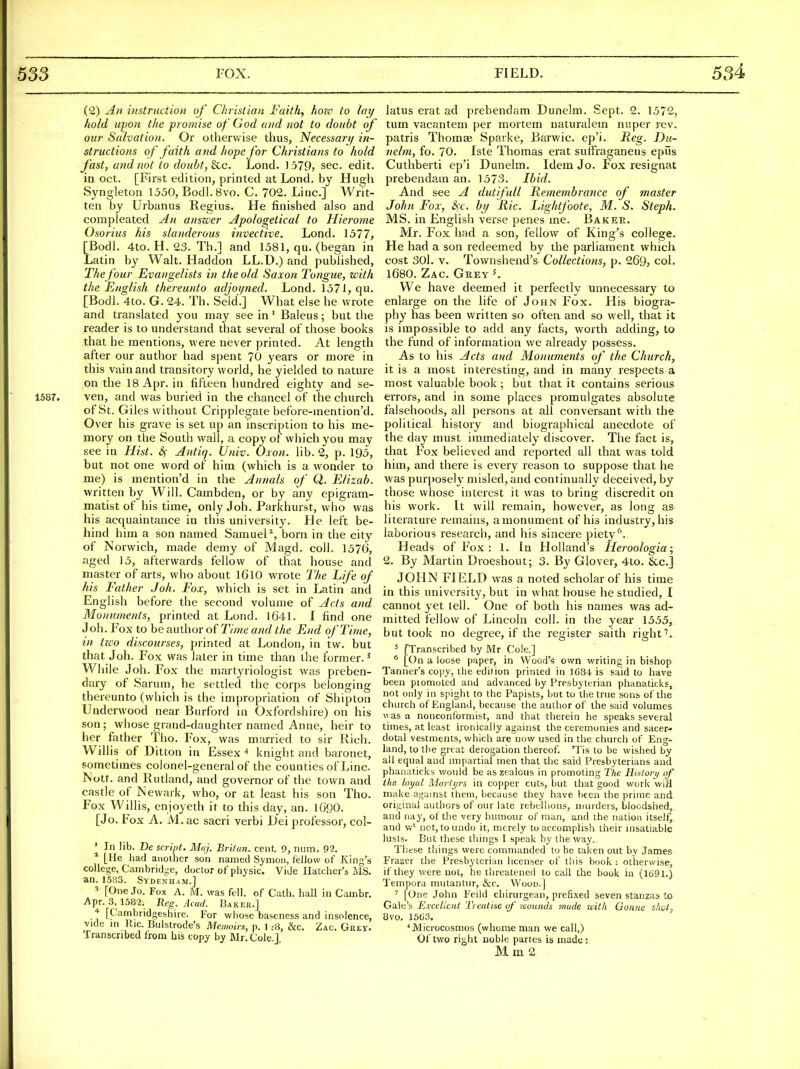 (2) All instruction of Christian Faith, hozo to lay hold upon the promise of God and not to doubt of our Salvation. Or otherwise thus, Necessary in- structions of faith and hope for Christians to hold fast, and not to doubt, ^c. Lond. ]579> sec. edit, iu Oct. [First edition, printed at Lond. by Hugh Syngleton 1550, Bodl. 8vo. C. 702. Line] Writ- ten by Urbunus Regius. He finished also and compleated An anszver Apologetical to Hierome Osorius his slanderous invective. Lond. 1577, [Bodl. 4to. H. 23. Th.] and 1581, qu. (began in Latin by Walt. Haddon LL.D.) and published, Thefour Evangelists in the old Saxon Tongue, with the English thereunto adjoyned. Lond. 1571, qu. [Bodl. 4to. G. 24. Th. Seld.] What else he wrote and translated you may see in' Baleus; but the reader is to understand that several of those books that he mentions, were never printed. At length after our author had spent 70 years or more in this vain and transitory world, he yielded to nature on the 18 Apr. in fifteen hundred eighty and se- 1587. ven, and was buried in the chancel of the church of St. Giles without Cripplegate before-mention'd. Over his grave is set up an inscription to his me- mory on the South wall, a copy of which you may see in Hist. &; Antiq. Univ. Oxon. lib. 2, p. 195, but not one word of him (which is a wonder to me) is mention'd in the Annals of Q. Elizab. written by Will. Cambden, or by any epigram- matist of his time, only Joh. Parkhurst, who was his acquaintance in this university. He left be- hind him a son named Samuel^, born in the city of Norwich, made demy of Magd. coll. 1576, aged 15, afterwards fellow of that house and master of arts, who about I6l0 wrote The Life of his Father Joh. Fox, which is set in Latin and English before the second volume of Acts and Monuments, printed at Lond. 1641. I find one J oh. Fox to be author of Time and the End of Time, in tz€o discourses, printed at London, in tw. but that Joh. Fox was later in time than the former.^ While Joh. Fox the martyriologist was preben- dary of Sarum, he settled the corps belonging thereunto (which is the impropriation of Shipton Underwood near Biirford in Oxfordshire) on his son ; wiiose grand-daughter named Anne, heir to her father Tlio. Fox, was married to sir Rich. Willis of Ditton in Essex ■* knight and baronet, sometimes colonel-general of the counties of Line Nott. and Rutland, and governor of the town and castle of JNevvark, who, or at least his son Tho. Fox Willis, enjoyeth it to this day, an. 1690. [Jo. Fox A. M.ac sacri verbi iJei professor, col- ' In lib. De script. Muj. Brilun. cent, 9, num. 92. ^ [He bad another son named Symon, fellow of King's college, Cambridge, doctor of physic. Vide Hatcher's MS. an. 15B3. Sydenham.] 3 [One Jo. Fox A. M. was fell, of Cath. hall in Cambr. Apr. 3,1582. Reg. dcacj. Baker.] * [Cambridgeshire. For whose baseness and insolence, vide in Ric. Bulstrode's Memoirs, p. 1 ^8, &c. Zac. Grey. Transcribed from his copy by Mr. Cole.J latus erat ad prebendam Dunelm. Sept. 2. 1572, tum vacantem per mortem naturalem niiper rev. patris ThomsB Spavke, Barwic. ep'i. Keg. Du- nehn, fo. 70. fste Thomas erat sulfraganeus epiis Cuthberti ep'i Dunelm. Idem Jo. Fox resignat prebendam an. 1573. Ibid. And see A dut/full Remembrance of master John Fox, S)X. by Ric. Lightfoote, M. S. Steph. MS. in English verse penes me. Baker. Mr. Fox had a son, fellow of King's college. He had a son redeemed by the parliament which cost 301. V. Townshend's Collections, p. 269, col. 1680. Zac. Grey K We have deemed it perfectly unnecessary to enlarge on the life of John Fox. His biogra- phy has been written so often and so well, that it is impossible to add any facts, worth adding, to the fund of information we already possess. As to his Acts and Monuments of the Church, it is a most interesting, and in many respects a most valuable book ; but that it contains serious errors, and in some places promulgates absolute falsehoods, all persons at all conversant with the political history and biographical anecdote of the day must immediately discover. The fact is, that Fox believed and reported all that was told him, and there is every reason to suppose that he was purposely misled, and contiimally deceived, by those whose interest it was to bring discredit on his work. It will remain, however, as long as literature remains, a monument of his industry, his laborious research, and his sincere piety''. Heads of Fox : 1. In Holland's Heroologia; 2. By Martin Droeshout; 3. By Glover, 4to. &c.] JOHN FIELD was a noted scholar of his time in this university, but in what house he studied, I cannot yet tell. One of both his names was ad- mitted fellow of Lincoln coll. in the year 1555, but took no degree, if the register saith right ' [Transcribed by Mr Cole.] * [On a loose paper, in Wood's own writing in bishop Tanner's copy, the edition printed in 1G84 is said to have been piomoted and advanced by Presbyterian phanaticks, not only in spighi to the Papists, but to the true sons of the church of England, because the author of the said volumes was a nonconformist, and that therein he speaks several times, at least ironically against the ceremonies and sacer- dotal vestments, which are now used in the church of Eng- land, to the great derogation thereof. 'Tis to be wished by all equal and impartial men that the said Presbyterians and phanaticks would be as zealous in promoting The HiUory of the loyal Martyrs in copper cuts, but that good work wiH make against them, because they have been the prime and original authors of our late rebellions, murders, bloodshed, and nay, of the very humour of man, and the nation itself, and w' not, to undo it, merely to accomplish their insatiable lusls. But these things I speak hy the way. These things were commanded to be taken out by James Frazer the Presbyterian licenser of this book : otherwise, if they were not, he threatened to call the book in (1691.) Tempora mutantiir, &:c. Wood.] ' [One John Feild chirurgean, prefixed seven stanzas to Gale's Ex'celicnt Treatise of loounds made xcith Gonne shct, 8\'0. 15(33. 'Microcosmos (whome man we call,) Of two rij^ht noble partes is made: M m 2