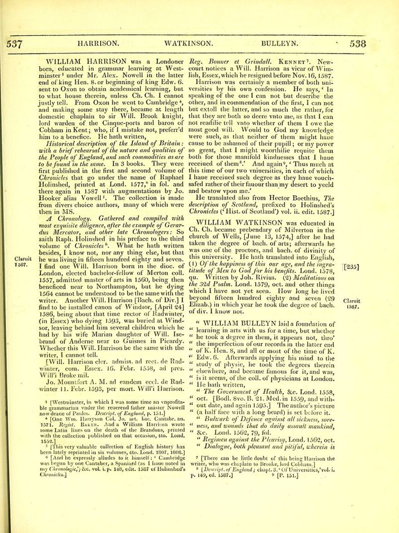1687. WILLIAM HARRISON was a Londoner born, educated in grammar learning at West- minster' under Mr. Alex. Nowell in the latter end of king Hen. 8. or beginning of king Edw. 6. sent to Oxon to obtain academical learning, but to what house therein, unless Ch. Ch. I cannot justly tell. From Oxon he went to Cambridge*, and making some stay there, became at length domestic chaplain to sir Will. Brook knight, lord warden of the Cinque-ports and baron of Cobham in Kent; who, if 1 mistake not, preferr'd him to a benefice. He hath written, Historical description of the Island of Britain: with a brief rehearsal of the nature and qualities of the People of England, and such commodities as are to be found in the same. In 3 books. Tiiey were first published in the first and second volume of Chronicles that go under the name of Raphael Holinshed, printed at Lond. 1577/ in fol. and there again in 1387 with augmentations by Jo. Hooker alias Vowell K The collection is made from divers choice authors, many of which were then in MS. A Chronology. Gathered and compiled zcith most exquisite diligence, after the example of Gerar- dus Mercator, and other late Chronologers: So saith Raph. Holinshed in his preface to the third volume of Chronicles^. What he hath written besides, I know not, nor any thing else, but that Claruit he was living in fifteen hundred eight}^ and seven. I find one Will. Harrison born m the dioc. of London, elected bachelor-fellow of Merton coll. 1557, admitted master of arts in 1560, being then beneficed near to Northampton, but he dying 1564 cannot be understood to be the same with the writer. Another Will. Harrison [Bach, of Div.] I find to be installed canon of Windsor, [April 24] 1586, being about that time rector of Radwinter, (in Essex) who dying 1593, was buried at Wind- sor, leaving behind him several children which he had by his wife Marian daughter of Will. Ise- brand of Anderne near to Guisnes in Picardy. Whether this Will. Harrison be the same with the writer, I cannot tell. [Will. Harrison clor. admiss. ad rcct. de Rad- v.'inter, com. Essex. 16. Febr. 1558, ad pres. Will'i Broke mil. Jo. Mountfort A. M. ad eandem eccl. de Rad- winter 11. Febr. 1593, per mort. Will'i Harrison. 3 [Westminster, in which I was some time an vnprofita- ble grammarian vnder the reuerend father master Nowell nowdeane of Paules. Descript. uf England, p. l,)!.] * [One Wm. llarryson Col. Jo. ai t. bac. Cantabr. an. 1571. Regist. Bakek. And a WilHam Harriion wrote some Latin lines on the death of tlie Brandons, printed with the coUectioa published on that occasion, 4to. Lond. 1552.] 5 [This very valuable collection of English history has been lately reprinted in six volumes, 4to. Lond. 1807, 1808.] 0 [And he expressly alludes to it himself: ' Cambridge was begun by one Cantaber, a Spaniard (as I haue noted in my Clinmohgie,') &.C. vol. i. p. 148, edit. 1587 of Ilolinshed's Chronicics.] Reg. Bonner et Grindall. Ken net'. New- court notices a Will. Harrison as vicar of W im- lish, Essex, which he resigned before Nov. 16, 1587. Harrison was certainly a member of both uni- versities by his own confession. He says,' In speaking of the one I can not but describe the other, and in commendation of the first, I can not but extoll the latter, and so much the rather, for that they are both so deere vnto me, as that I can not readilie tell vnto whether of them I owe the most good will. Would to God my knowledge were such, as that neither of them might haue cause to be ashamed of their pupill; or my power so great, that I might woorthilie requite them both for those manifold kindnesses that I haue receiued ofthem^.' And again^, ' Thus much at this time of our two vniuersities, in each of which I haue receiued such degree as they haue vouch- safed rather of their fauour than my desert to yeeld and bestow vpon me.' He translated also from Hector Boethius, The description of Scotland, prefixed to Holinshed's Chronicles ('Hist, of Scotland') vol. ii. edit. 1587.] WILLIAM WATKINSON was educated in Ch. Ch. became prebendary of Milverton in the church of Wells, [June 13, 1574,] after he had taken the degree of bach, of arts; afterwards he was one of the proctors, and bach, of divinity of this university. He hath translated into English, (1) Of the happiness of this our age, and the ingra- titude of Men to God for his benefits. Lond. 1578, qu. Written by Job. Rivius. (l) Meditations on the old Psalm. Lond. 1579, oct. and other things which I have not yet seen. How long he lived beyond fifteen hundred eighty and seven (29 Elizab.) in which year he took the degree of bach, of div. I know not. « WILLIAM BULLEYN laid a foundation of  learning in arts with us for a time, but whether  he took a degree in them, it appears not, thro'  the imperfection of our records in the latter end  of K. Hen. 8, and all or most of the time of K. Edw. 6. Afterwards applying his mind to the  study of physic, he took the degrees therein  elsewhere, and became famous for it, and was,  is it seems, of the coll. of physicians at London.  He hath written,  The Government of Health, &c. Lond. 1558,  oct. [Bodl. 8vo.B. 21.i\!ed.in 1559, and with-  out date, and again 1595.] The author's picture  (a half face with a long beard) is set before it.  Buhiarh of Defence against all sickness, sore-  ness, and wounds that do daily assault mankind^  &c. Lond. 1562, 79, fol.  Regimen against the Plmrisy, Lond. 1562, oct.  Dialogue, both pleasant and pitiful, uherein is 7 [There can be little doubt of this being Harrison the writer, who was chaplain to Brooke, lord Cobliani.] ^ [IJcxaipt. of England; chapt. 3.' Of Univer&ities,'yol. i, p. U9, ed. 1587.] » [P. 151.] . i[235] Claruit 1587.