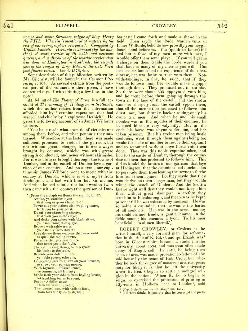 nozme and moste fortunate raigne of khig Henry the VIII. Wherein is mentioned of matters by the rest of our cronographers overpassed. Compyled by Ulpian Fulwell. Hereunto is annexed (by the auc- thor) A short treatise of Hi. noble and vcrtuous queenes, and a discourse of the worthie service that was done at Hadington in Scotlande, the seconde yere of the raigne of king Edward the sixt. Vivit jwst funera virtus. Lond. 1575, 4to. Some description of this publication, written by Mr. Gilchrist, will be found in the Censura Lite- raria, v. l64. As several extracts from the poeti- cal part of the volume are there given, I have contented myself with printing a few lines in the note''. At. fol. 49 of The Flou-er of Fame, is a full ac- count of The winning of Hadington in Scotlande, which the author relates from the information afforded him by ' certaine capetaines that had serued' and chiefly by ' capitayne Dethick.' He gives the following account of sir James Wilford's capture. ' You haue reade what scarsitie of victualeswas among them before, and what pennurie they sus- tayned. Wherefore at the laste, there was made sufficient prouision to victuall the garrison, but not without greate charges, for it was alwayes brought by conuoye, whiche was with greate strength conducted, and neuer without skirmishe. For it was alwayes brought thorough the towneof Dunbar, and in the castell of Dunbar laye a gar- rison of our enemies. And on a tyme, our capi- taine sir James Wilforde went to meete with the conuoy at Dunbar, whiche is viii. myles from Hadington, and had with him but xii. menne. And when he had saluted the lorde wardon (who then came with the conuoy) the garrison of Dun- ' [From the epitaph on Henry the eighth, fol. 37. Awake, ye worthies nyne that lung in graues haue rest! Powre out your plaints with wayling teares, let langor be your geasi. Do off your shrowding sheetes, thatclads you in the claye; And decke your selues witli black attyre, your inourning to displaye. Bedowe with saltie teares your manly faces stowte; Laye downe those weapons that were wont to quell the raging rowte. For nowe that pierlesse prince that neuer yet tooke foyle. The eythth king Henry, hath resynde his bodye to the soyie. Reccrdeyour doleful! tunes, ye noble peercs, eche one, Letgryping greefes gnavve on your breastes, to shewe your pensiue moane. With bryndie blubbered teares, ye commons, all lament; Sende forth your sobbes from boyling breast, let trynkling teares be spent, For our Achilles nowe Hath left vs in the fielde, That wonted was, with valiant force, from foes our l^ues to shylde.] bar castell came forth and made a shewe in the field. Then sayde the lorde warden vnto sir lames Wilforde, beholde how prowdly your neygh- bours stand before vs. Yea (quoth sir lames) if I had but a fewe of my men more with mee, I woulde ofier them some playe. If you wi\l geeue a charge on them (saide the lorde warden) you shall haue as many of my men as you will. But because sir lames had no experience of their har- dinesse, bee was lothe to trttst vnto them. Not- withstandinge, in fine, he saide, that if they woulde followe him, bee woulde make a gappe thorough them. They promised not to shrinke. So there were about 300 appoynted vnto hiin, and he went before them galoping through the town in the face of the castell; and the shotte came so sharpely from the castell vppon them, that all the menne that professed to followe him durst not, but shrunke backe: sauing onely his owne xii. men. And when he and his small nomber was in the myddes of their enemies, he behaued himselfe very valyantly. But in the ende his horse was slayne vnder him, and hee taken prisoner. But his twelue men being lustie souldiers, went through them againe (being too weake for lacke of nomber to rescue their captain) and so retourned without anye hurte vnto them done. Thus was this noble captaine taken, and had to the castle of Dunbar, thorough the cowar- dise of them that professed to followe him. This did so kindel the brestes of our gan-ison that laye at Hadington, that the captaines had muche adoo to persvvade them from leauing the lowne to fetche him from them againe. For they sayde that they woulde dve on them euerye man, but they woulde winne tile castell of Dunbar. And the Scottes knewe right well that they coulde not keepe him tliear without great daunger: wherefore they sent him to Edenborough, and theare was lie kepte prisoner till he was redeemed by raunsom. He was so noble a capitaine, that he wonne the hartes of all souldiers. Hee was in the towne among his souldiers and frinds, a gentle lamme; in the fielde among his enemies a lyon. To his men beneficiall; to al men liberall.'] ROBERT CROWLEY, or Croleus as he writes himself, a very forward man for reforma- tion in the time of K. Ed. 6. and qu. Elizab. was* born in Glocestershire, became a student in the university about 1534, and was soon after made demy of Magd. coll. In 1542, he being then' bach, of arts, was made probationer-fellow of the said house by the name of Rob. Crole, but whe- ther he took the degree of master of arts it appears not; for likely it is, that he left the university when K. Hen. 8 began to settle a mongrel reli- gion in the nation. When K. Ed. 6 began to reign, he exercised the profession of printing in Ely-rents in Holborn near to London'^, sold * Reg. 3 dccdonwn soc. C Mu{id. an. 1512. s [Herbert thinks it possible that he corrected the press,