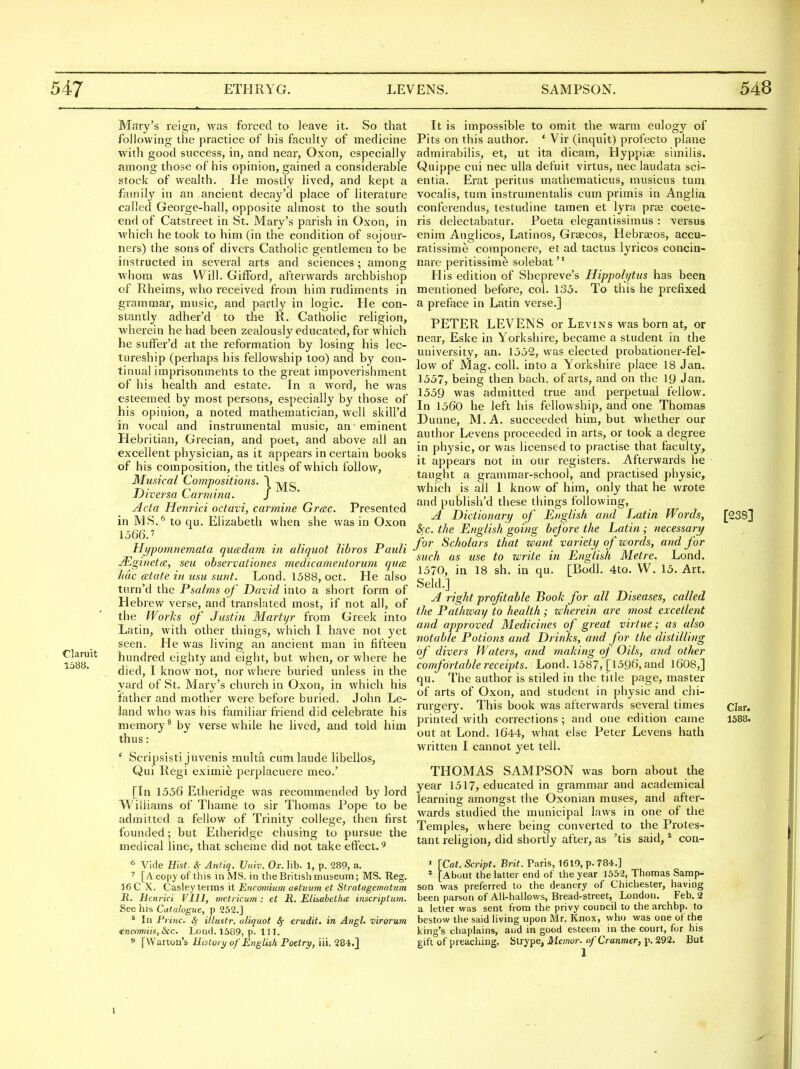 Claruit 1588. Mary's reign, was forced to leave it. So that following the practice of his faculty of medicine with good success, in, and near, Oxon, especially among those of his opinion, gained a considerable stock of wealth. He mostly lived, and kept a family in an ancient decay'd place of literature called George-hall, opposite almost to the south end of Catslreet in St. Mary's parish in Oxon, in M'hich he took to him (in the condition of sojour- ners) the sons of divers Catholic gentlemen to be instructed in several arts and sciences; among whom was Will. Gifford, afterwards archbishop of Rlieims, who received from him rudiments in grammar, music, and partly in logic. He con- stantly adher'd to the R. Catholic religion, wherein he had been zealously educated, for which he suffer'd at the reformation by losing his lec- tureship (perhaps his fellowship too) and by con- tinual imprisonmehts to the great impoverishment of his health and estate. In a word, he was esteemed by most persons, especially by those of his opinion, a noted mathematician, well skill'd in vocal and instrumental music, an eminent Hebritian, Grecian, and poet, and above all an excellent physician, as it appears in certain books of his composition, the titles of which follow, Musical Compositions. \ -jyj-g Diversa Carmina. J Acta Henrici octavi, carmine Grtec. Presented in MS.* to qu. Elizabeth when she was in Oxon 1566. Hypomnemata quadam in aliquot litres Pattli JEginetce, seu observationes medicamentoriim quae hac (Btate in usu sunt. Lond. 1588, oct. He also turn'd the Psalms of David into a short form of Hebrew verse, and translated most, if not all, of the Works of Justin Martyr from Greek into Latin, with other things, which I have not yet seen. He was living an ancient man in fifteen hundred eighty and eight, but when, or where he died, I know not, nor where buried unless in the yard of St. Mary's church in Oxon, in which his father and mother were before buried. John Le- land who was his familiar friend did celebrate his memory^ by verse while he lived, and told him thus: * Scripsisti juvenis multa cumlaude libellos, Qui Regi eximie perplacuere meo.' [In 1556 Etheridge was recommended by lord Williams of Thame to sir Thomas Pope to be admitted a fellow of Trinity college, then first founded; but Etheridge chusing to pursue the medical line, that scheme did not take effect.^ * Vide Hist. 4- Antiq. Univ. Ox. lib. 1, p. 289, a. ' [A copy of this in MS. in the British museum; MS. Reg. 16 C X. Casiey terms it Encomium aetuum et Stratugemutum R. Henrici VIII, melricum : et R. Eliiabetha inscriptum. See his Catalogue, p 252.] * In Princ. Sf illustr. aliquot Sf erudit. in Angl. virorum €ncomiis,lkc. Lond. 1589, p. 111. s fWarton's History of English Poetry, iii. 284.] It is impossible to omit the warm eulogy of Pits on this author. ' Vir (inqult) profecto plane admirabilis, et, ut ita dicam, Hyppiae similis. Quippe cui nec ulla defuit virtus, nec laudata sci- entia. Erat peritus mathematicus, musicus tunx vocalis, tum instrumentalis cum primis in Anglia conferendus, testudine tamen et lyra praj coete- ris delectabatur. Poeta elegantissimus : versus enim Anglicos, Latinos, Graecos, Hebrajos, accu- ratissime coraponere, et ad tactus lyricos concin- nare peritissime solebat His edition of Shepreve's Hippolytus has been mentioned before, col. 135. To this he prefixed a preface in Latin verse.] PETER LEVENS or Levins was born at, or near, Eske in Yorkshire, became a student in the university, an. 1552, was elected probationer-fel- low of Mag. coll. into a Yorkshire place 18 Jan. 1557, being then bacli. of arts, and on the 19 Jan. 1559 was admitted true and perpetual fellow. In 1560 he left his fellowship, and one Thomas Dunne, M . A. succeeded him, but whether our author Levens proceeded in arts, or took a degree in physic, or was licensed to practise that faculty, it appears not in our registers. Afterwards he taught a grammar-school, and practised physic, which is all 1 know of him, only that he wrote and publish'd these things following, A Dictionary of English and Latin Words, &)C. the English going before the Latin ; necessary for Scholars that want variety of words, and for such as use to write in English Metre. Lond. 1570, in 18 sh. in qu. [Bodl. 4to. W. 15. Art. Seld.] A right profitable Book for all Diseases, called the Pathzcay to health; wherein are most excellent and approved Medicines of great virtue; as also notable Potions and Drinks, and for the distilling of divers Waters, and making of Oils, and other comfortable receipts. Lond. 1587, [1596, and 1608,] qu. The author is stiled in the title page, master of arts of Oxon, and student in physic and chi- rurgery. This book was afterwards several times printed with corrections ; and one edition came out at Lond. 1644, what else Peter Levens hath written I cannot yet tell. THOMAS SAMPSON was born about the year 1517, educated in grammar and academical learning amongst the Oxonian muses, and after- wards studied the municipal laws in one of the Temples, where being converted to the Protes- tant religion, did shortly after, as 'tis said, ^ con- ' [Cat. Script. Brit. Paris, 1619, p. 784.] i^About the latter end of the year 1552, Thomas Samp- son was preferred to the deanery of Chichester, having been parson of All-hallows, Bread-street, London. Feb. 2 a letter was sent from the privy council to the archbp. to bestow the said living upon Mr. Knox, who was one of the king's chaplains, and in good esteem in the court, for his gift of preaching. Strype, Manor. ofCranmer, p. 292. But [23S] Clar. 1588. 1
