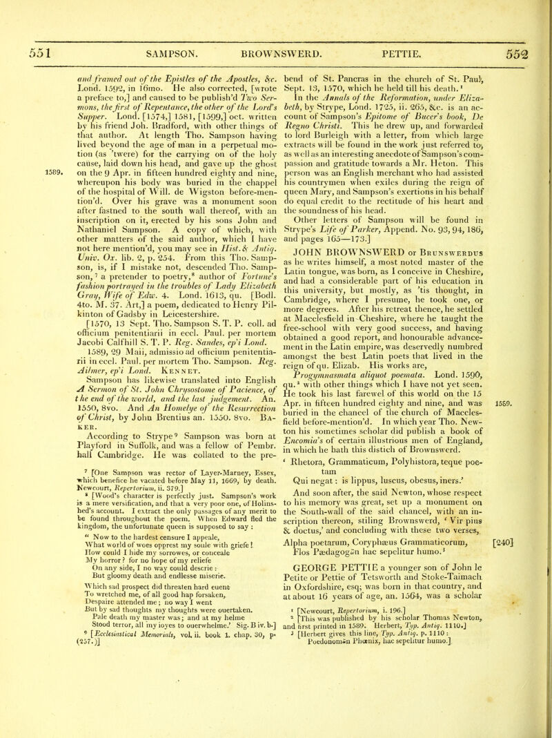 and framed out of the Epistles of the Apostles, S^c. Lond. 1592, in ]6mo. He also corrected, [wrote a preface to,] and caused to he publish'd 7Vo Sei- mons, the first of Repentance,the other of the Lord's Supper. Lond. [1574,] 1581, [1599,] oct. written by his friend Joh. Bradford, with other things of that author. Ax. length Tho. Sampson having lived beyond the age of man in a perpetual mo- tion (as 'twere) for the carrying on of the holy cause, laid down his head, and gave up the ghost 1589. on the 9 Apr. in fifteen hundred eighty and nine, whereupon his body was buried in the chappel of the hospital of AVill. de Wigston before-men- tion'd. Over his grave was a monument soon after fastned to the south wall thereof, with an inscription on it, erected by his sons John and Nathaniel Sampson. A copy of which, with other matters of the said author, which I have not here mention'd, you may see in Hist.&i ylntiq. Univ. Ox. lib. 2, p. 254. From this Tho. Samp- son, is, if I mistake not, descended Tho. Samp- son, a pretender to poetry,* author of Fortune's fashion portrat/ed in the troubles of Lady Elizabeth Gray, Wife of Edzv. 4. Lond. l6l3, qu. [Bodl. 4to. M. 37. Art,] a poem, dedicated to Henry Pil- kinton of Gadsby in Leicestershire. [1570, 13 Sept. Tho. Sampson S. T. P. coll. ad officium penitentiarii in eccl. Paul, per mortem Jacobi Calf hi II S. T. P. Reg. Sondes, ep'i Lond. 1589, 29 Mail, admissioad officium penitentia- rii in eccl. Paul, per mortem Tho. Sampson. Reg. Ailmer, ep'i Lond. Ken net. Sampson has likewise translated into English A Sermon of St. John Chn/sostome of Pacience, of t he end of the world, and the last judgement. An. 1550, 8vo. And An Homelye of the Resurrection of Christ, by John Brentius an. 1550. 8vo. Ba- ker. According to Strype' Sampson was born at Playford in Suffolk, and was a fellow of Pembr. liall Cambridge. He was collated to the pre- ' [One Sampson was rector of Layer-Marney, Essex, •which benefice he vacated before May 31, 1669, by death. Newcourt, Repertorium, 11. 379.] * [Wood's character is perfectly just. Sampson's work is a mere versification, and that a very poor one, of Holins- hed's account. I extract the only passages of any merit to he found throughout the poem. When Edward fled the kingdom, the unfortunate queen is supposed to say :  Now to the hardest censure I appeale. What world of woes opprest my soule with griefe ! How could I hide my sorrowes, or coiiceaJe My horror? for no hope of my reliefe On any side, I no way could descrie : But gloomy death and endlesse miserie. Which sad prospect did threaten hard euent To wretched me, of ail good hap forsaken, Despaire attended me; no way I went But by sad thoughts my thoughts were ouertaken. Pale death my master was; and at my helme Stood terror, all iny ioyes to ouerwhelme.' Sig. B iv. b.] ' [Ecclesiastical Jilemoriak, vol. ii. book 1. chap. 30, p> (257.)] bend of St. Pancras in the church of St. Paul', Sept. 13, 1570, which he held till his death.' in the Annals of the Reformation, under Eliza- beth, by Strype, Lond. 1725, ii. 265, &c. is an ac- count of Sampson's jE/;?^owe of Bucer's book, De Regno Christi. This he drew up, and forwarded to lord Burleigh with a letter, from which large extracts will be found in the work just referred to-, as well as an interesting anecdote of Sampson's com- passion and gratitude towards a Mr. Heton. This person was an English merchant who had assisted his countrymen when exiles during the reign of queen Mary, and Sampson's exertions in his behalf do equal credit to the rectitude of his heart and the soundness of his head. Other letters of Sampson will be found in Strype's Life of Parker, Append. No. 93, 94, 186, and pages l65—173.] JOHN BROWNSWERD or Brunswerdus as he writes himself, a most noted master of the Latin tongue, was born, as I conceive in Cheshire, and had a considerable part of his education in this university, but mostly, as 'tis thought, in Cambridge, where I presume, he took one, or more degrees. After his retreat thence, he settled at Macclesfield in-Cheshire, where he taught the free-school with very good success, and having obtained a good report, and honourable advance- ment in the Latin empire, was deservedly numbred amongst the best Latin poets that lived in the reign of qu. Elizab. His works are, Progi/mnasmata aliquot poemata. Lond. 1590, qu.* with other things which I have not yet seen. He took his last farewel of this world on the 15 Apr. in fifteen hundred eighty and nine, and was 15S9. buried in the chancel of the church of Maccles- field before-mention'd. In which year Tho. New- ton his sometimes scholar did publish a book of Encomia's of certain illustrious men of England, in which he hath this distich of Brownswerd. * Rhetora, Grammaticum, Polyhistora, teque poe- tam Qui negat: is lippus, luscus, obesus, iners.' And soon after, the said Newton, whose respect to his memory was great, set up a monument on the South-wall of the said chancel, with an in- scription thereon, stiling Brownswerd, ' Vir plus & doctus,' and concluding with these two verses,. Alpha poetarum. Coryphaeus Grammaticorum, [240} Flos Paedagogin hac sepelitur humo.' GEORGE PETTIE a younger son of John le Petite or Pettie of Tetsworth and Stoke-Taimach in Oxfordshire, esq; was born in that country, and at about 16 years of age, an. 1564, was a scholar ' [Newcourt, Repertorium, i. 196.] * [This was published by his scholar Thomas Newton, and first printed in 1589. Herbert, Tt/p. Antiq. 1110.] ■5 [Herbert gives this line, 'L'yp. Antiq. p. 1110 : Poedonomiii Phcenix, hac sepelitur humo.],