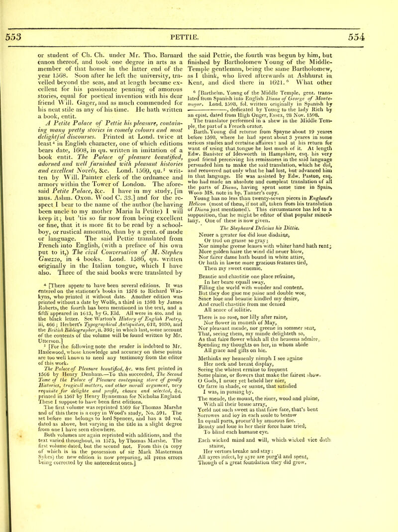 or student of Ch. Ch. under Mr. The. Barnard canon thereof, and took one degree in arts as a member of that house in the latter end of the year 1568. Soon after he left the university, tra- velled beyond the seas, and at length became ex- cellent for his passionate penning of amorous stories, equal for poetical invention with his dear friend Will. Gager, and as much commended for his neat stile as any of his time. He hath written a book, entit. A Fetite Palace of Fettle his pleasure, contain- ing mani) pretty stories in comely colours and most deliglitful discourses. Printed at Lond. twice at least'* in English character, one of which editions bears date, 1608, in qu. written in imitation of a book entit. Tlie Falace of pleasure heautijied, adorned and well furnished with pleasant histories and excellent Novels, &c. Lond. 1569, qu-' writ- ten by Will. Painter clerk of the ordnance and armory within the Tower of London. The afore- said Fetite Palace, &c. I have in my study, [in inus. Ashm. Oxon. Wood C. 33.] and for the re- spect I bear to the name of the author (behaving been uncle to my mother Maria la Petite) I will keep it; but 'tis so far now from being excellent or fine, that it is more fit to be read by a school- boy, or rustical amoratto, than by a gent, of mode or language. The said Pettie translated from French into English, (with a preface of his own put to it,) The civil Conversation of M. Stephen Guazzo, in 4 books. Lond. 1586, qu. written originally in the Italian tongue, wliich I have also. Three of the said books were translated by ■* [There appear to have been several editions. It was entered on the stationer's books in \bT6 to Richard VVat- kyns, who printed it without date. Another edition was printed without a date by Wolfe, a third in 1398 by James Koberts, the fourth has been mentioned in the text, and a fifth appeared in 1013, by G. Eld. All were in 4to. and in the black letter. See Warton's History of Englisft Poetri/, in, 466; Ileibert's Typographical Antiquilies, 612, 1030, and the Britiafi Bibliographer, li. 393; in which last, some account of the contents of the volume will be found written by Mr. Utterson.] 5 [For the following note the reader is indebted to Mr. Haslewood, whose knowledge and accuracy on these points are too well known to need any testimony from the editor of this work. The Palace of Pteaiure heautified, S^c. was first printed in 1506 by Henry Denham.—To this succeeded, Tlie Second Tome of tlie Palace of Pleasure conteyning store of goodly Histories, trugiciill mutters, and other morall argument, very requisite for delighte and profit, cliosen and selected, £) C, printed in 1567 by Henry Byimeman for Nicholas England These I suppose to have been first editions. The first volume was reprinted 1569 for Thomas Marshe and of this there is a copy in Wood's study, No. :j91. The set before me belongs to lord Spencer, and has a 2d vol. dated as above, but varying in the title in a slight degree from one 1 have seen elsewhere. Both volumes are again reprinted with additions, and the text varied throughout, m 1373, by Thomas Marshe. The first volume dated, but the second not. From this (a copy of which is in the possessi(m of sir Mark IVIasterman .Sykes) the new edition is now preparing, all press errors being corrected by the antecedent ones.] the said Pettie, the fourth was begun by him, but finished by Bartholomew Young of the Middle- Temple gentleman, being the same Bartholomew, as I think, who lived afterwards at Ashhurst in Kent, and died there in 16'21.'^ What other ^ [Barthehn. Young of the Middle Temple, gent, trans- lated from Spanish into English Diana of George of Monte- rimyor. Lond. 13P8, fol. written originally in Spanish by ■ , dedicated by Young to the lady Rich by an epist. dated from High Onger, Essex, 28 Nov. 1598. The translator performed in a shew in the Middle Tem- ple, the part of a French orator. Earth. Young did returne from Spayne about 19 yearets before 1598, where he had spent about 3 yeares in some serious studies and certaine affaires : and at his return for want of using that.tongue he lost much of it. At length Edw. Banister of Idesworth in Hampshire, esq. his verjr good friend perceiving his remissness in the said language persuaded him to make the said translation, which he did, and recovered not only what he had lost, but advanced him in that language. He was assisted by Edw. Paston, esq. who had made an absolute and compleat translation of all the parts of Diana, having spent some time in Spain* Wood MS. note in bp. Tanner's copy. Young has no less than twenty-seven pieces in England's Helicon (most of them, if not all, taken from his translation of J)i««o just mentioned). This circumstance has led to a supposition, that he might be editor of that popular miscel- lany. One of these is now given, Tiic S/iepheard Delicius his Dittie. Neuer a greater foe did loue disdaine, Or trod on grasse so gray; Nor nimphe greene leaues with whiter hand hath rent; More golden haire the wind did neuer blow, Nor fairer dame hath bound in white attire. Or hath in lawne more gra-cious features tied, Then my sweet enemie. Beautie and chastitie one place refraine, In her beare equall sway, Filling the world with wonder and content. But they doe giue me paine and double woe, Since loue and beautie kindled my desire, And cruell chastitie from me denied All sence of iollitie. There is no rose, nor lilly after raine. Nor flower in moneth of May, Nor pleasant nieade, nor greene in sommer sent. That, seeing them, my minde delighteth so. As that faire flower whreh all the heauens admirej Spending my thoughts on her, in whom abide All grace and gifts on hie. Methints my heauenly nimph I see againe Her neck and breast display, Seeing the whitest ermine to frequent Some plaine, or flowers that make the fairest show, O Gods, I neuer yet beheld her nier. Or farre in shade, or sunne, that satisfied I was, in passing by. The meade, the mount, the riuer, wood and plaine, With all their braue array, Yeeld not such sweet as that faire face, that's bent Sorrowes and ioy in each soule to bestow In equall parts, procur'd by amorous fire. Beauty and loue in her their force haue tried; To blind each humane eye. Each wicked mind and will, which wicked vice doth staine. Her vertues breake and stay: All ayres infect, by ayre are purg'd and spent, Though of a great foundation they did grow.