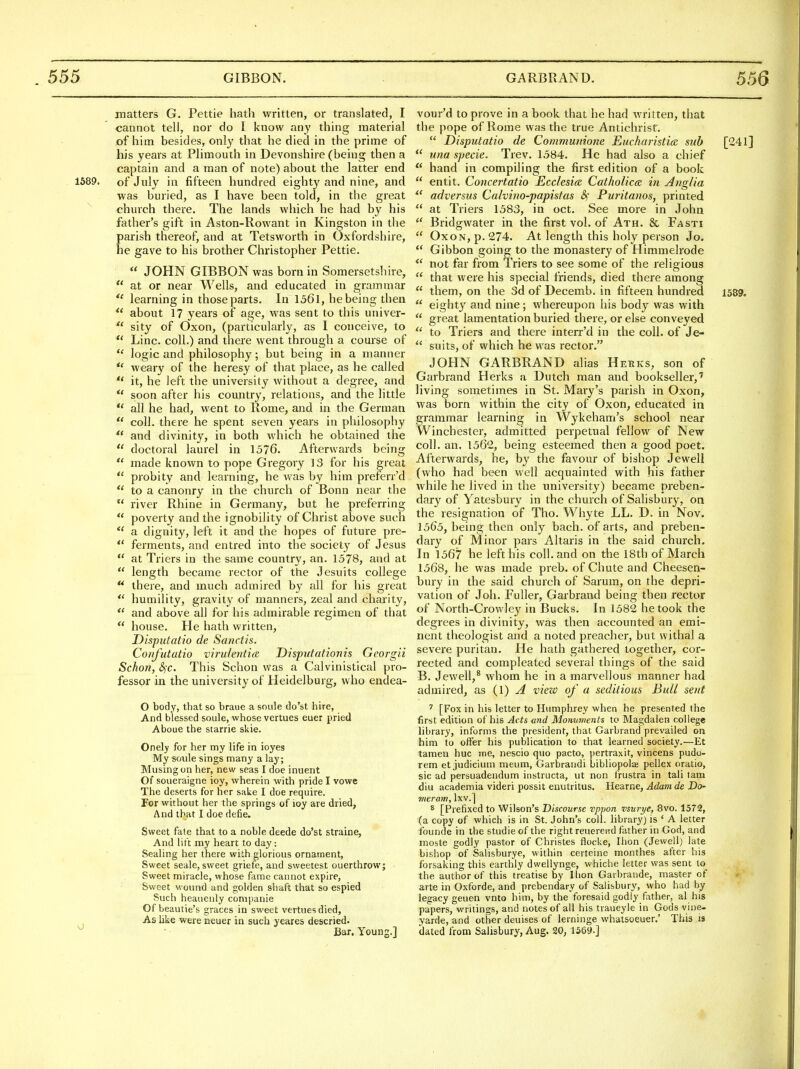 matters G. Pettie hath written, or translated, I cannot tell, nor do I know any thing material of him besides, only that he died in the prime of his years at Plimouth in Devonshire (being then a captain and a man of note) about the latter end 1589. of July in fifteen hundred eighty and nine, and was buried, as I have been told, in the great ^ church there. The lands which he had by his father's gift in Aston-Rowant in Kingston in the parish thereof, and at Tetsworth in Oxfordshire, he gave to his brother Christopher Pettie.  JOHN GIBBON was born in Somersetshire,  at or near Wells, and educated in grammar learning in those parts. In 1561, hebeing then  about 17 years of age, was sent to this univer-  sity of Oxon, (particularly, as I conceive, to  Line, coll.) and there went through a course of  logic and philosophy; but being in a manner weary of the heresy of that place, as he called  it, he left the university without a degree, and  soon after his country, relations, and the little all he had, went to Rome, and in the German  coll. there he spent seven years in philosophy  and divinity, in both which he obtained the  doctoral laurel in 1576. Afterwards being  made known to pope Gregory 13 for his great  probity and learning, he was by him preferr'd *' to a canonry in the church of Bonn near the  river Rhine in Germany, but he preferring  poverty and the ignobility of Christ above such  a dignity, left it and the hopes of future pre-  ferments, and entred into the society of Jesus  at Triers in the same country, an. 1578, and at  length became rector of the Jesuits college there, and much admired by all for his great *' humility, gravity of manners, zeal and charity,  and above all for his admirable regimen of tbat  house. He hath written, Disputatio de Sanctis. Confutatio virnlentia Disputationis Georgii Schon, &)C, This Schon was a Calvinistical pro- fessor in the university of Heidelburg, who endea- O body, that so braue a soule do'st hire, And blessed soule, whose vertues euer pried Aboue the starrie skie. Onely for her my life in ioyes My soule sings many a lay; Musing on her, new seas I doe inuent Of soiieraigne ioy, wherein with pride I vowe The deserts for her sake I doe require. For without her the springs of ioy are dried, And that I doe defie. Sweet fate that to a noble deede do'st straine, And lilt my heart to day: Sealing her there with glorious ornament, Sweet scale, sweet griefe, and sweetest ouerthrow; Sweet miracle, whose fame cannot expire, Sweet wound and golden shaft that so espied Such heauenly companie Of beautie's graces in sweet vertues died. As like were neuer in such yeares descried. ^ • Bar. Young.] vour'd to prove in a book that he had written, that the pope of Rome was the true Antichrist,  Disputatio de Communione Eucharistiee sub [241]  una specie. Trev. 1584. He had also a chief  hand in compiling the first edition of a book  entit. Concertatio Ecclesia. CatholictB in Ayiglia adversus Calvino-papistas Puritanos, printed  at Triers 1583, in oct. See more in John  Bridgwater in the first vol. of Ath. 8c Fasti  OxoN, p. 274. At length this holy person Jo.  Gibbon going to the monastery of Himmelrode not far from Triers to see some of the religious  that were his special friends, died there among  them, on the 3d of Decemb. in fifteen hundred 1589.  eighty and nine; whereupon his body was with  great lamentation buried there, or else conveyed  to Triers and there interr'd in the coll. of Je-  suits, of which he was rector. JOHN GARBRAND alias Heeks, son of Garbrand Herks a Dutch man and bookseller,' living sometimes in St. Mary's parish in Oxon, was born within the city of Oxon, educated in grammar learning in Wykeham's school near Winchester, admitted perpetual fellow of New coll. an. 1562, being esteemed then a good poet. Afterwards, he, by the favour of bishop Jewell (who had been well acquainted with his father while he lived in the university) became preben- dary of Yatesbury in the church of Salisbury, on the resignation of Tho. Whyte LL. D. in Nov. 1565, being then only bach, of arts, and preben- dary of Minor pars Altaris in the said church. In 1567 he left his coll. and on the 18th of March 1568, he was made preb. of Chute and Cheesen- bury in the said church of Sarum, on the depri- vation of Job. Fuller, Garbrand being then rector of North-Crowley in Bucks. In 1582 betook the degrees in divinity, was then accounted an emi- nent theologist and a noted preacher, but withal a severe puritan. He hath gathered together, cor- rected and compleated several things of the said B. Jewell,* whom he in a marvellous manner had admired, as (1) A vieio of a seditious Bull sent ^ [Fox in his letter to Humphrey when he presented the first edition of his Acts and Monuments to Magdalen college library, informs the president, that Garbrand prevailed on him to offer his publication to that learned society.—Et tamen hue me, nescio quo pacto, pertraxit, vincens pudo- rem et judicium meum, Garbrandi bibliopolaj pellex oratio, sic ad persuadendum instructa, ut non frustra in tali lam diu academia videri possit enutritus. Hearne, Adam de Do- vieram, Ixv.] * [Prefixed to Wilson's Discourse vppon vsurye, 8vo. 1572, (a copy of which is in St. John's coll. library) is ' A letter founde in the studie of the right reuerend father in God, and moste godly pastor of Christes flocke, Ihon (Jewell) late bishop of Salisburye, within certeine monthes after his forsaking this earthly dwellynge, whiche letter was sent to^ the author of this treatise by Ihon Gaibrande, master of arte in Oxforde, and prebendary of Salisbury, who had by legacy geuen vnto him, by the foresaid godly father, al his paper.s, writings, and notes of all his traueyle in Gods vine- yarde, and other deuises of lerninge whatsoeuer.' This is dated from Salisbury, Aug. 20, 1569-]