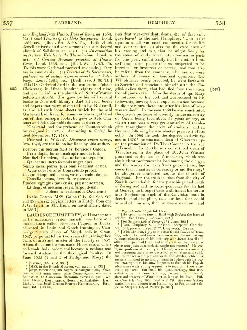 into Englandfrom Pius 5, Pope of Rome, an. 1569. (2) A short Treatise of the Holy ficriptures. Lond. 1582, oct. [Bodl. 8vo. J. 30. Th.j Both which Jewell delivered in divers sermons in the cathedral church of Salisbury, an. 1570. (3) An exposition on the tz!)o Epistks to the Thessalonians, Lond. in Oct. (4) Certain Sermons preached at Paul's- Cross, Lond. 1583, oct. [Bodl. 8vo. J. 29- Th. To this work Garbrand prefixed an epistle.] They are in number six. (5) Treatise of the Sacraments, gathered out of certain Sermons preached at Salis- bury. Lond. 1583, oct. [Bodl. 8vo. J. 29-Th.] This Dr. Garbrand died in the winter-time (about 1589. Christmas) in fifteen hundred eighty and nine, and was buried in the church of Korth-Crowley before-mention'd. He gave by his will several books to JNew coll. library : And all such books and papers that were given to him by B. Jewell, as also all such loose sheets which he the said Garbrand had drawn for common places, gathered out of that bishop's books, he gave to Rob. Cha- loner and John Rainolds doctors of divinity. [Garbrand had the prebend of Taunton which he resigned in 1573.*^ According to Cole/ he died November 17, 1589. Prefixed to Wilson's Discourse vppon vsurye, 8vo. 1572, are the following lines by this author. Foenore qui lucrum facit est homicida Catoni, Furti dupla, huius quadrupla mulctafuit. Non facit hseredem, privatur honore sepulchri Qui tenues lucro foenoris auget opes. Sermo sacer, patres, plus omnis damnat, at una (Quae docet errores Consuetudo probat. Tu, qui a supplicibus stas, vir reverende libellis, Consilio, penna, dexteritate premes Prodeat egregius tuus ensis, praestet acumen, Et deus, et raetuens, regia virgo, deum. Johannes Garbrandus Oxoniensis. In the Cotton MSS. Galba C ix, fol. 253, 265 and 283 are six original letters in Dutch, from one J. Garbrant to Mr. Herle, on naval affairs, dated in 1586.] LAURENCE HUMPHREY, or Humfredus as he sometimes writes himself, was born at a market town called Newport Pagnell in Bucks, educated in Latin and Greek learning at Cam- bridge,* made demy of Magd. coll. in Oxon, 1547, perpetual fellow two years after, (being then bach, of arts) and master of the faculty in 1552. About that time he was made Greek reader of his coll. took holy orders and became a zealous and forward student in the theological faculty. In June 1555 (2 and 3 of Philip and Mary) the 5 [Tanner, Bihl. Brit. 308.] ' [MSS. in the Britiih Museum, vol. xxxviii. p. 132.] * [Saepe tamen Angliam cogito, Buckinghaimain, INovo- portum, iibi natus sum; sape Cantabrigiam, ubi prima Latinarum et Graecarum literarum tyrocinia posui, &c. Laur. llumfr. Epist. praefix. llomero et Eustathio. Basil, 1558, lol. viz. Juiiii Oceaao Enarrat. liomericarum, Basil, 1558, fol. Baker.] president, vice-president, deans, &c. of that coll. gave leave' to the said Humphrey, * who in the opinion of all was much commended for his life and conversation, as also for the excellency of his learning and wit, that he might freely for the cause of study travel into transmarine parts for one year, conditionally that he contain him- self from those places that are suspected to be heretical or favourers of heresy, and that also he refrain from the company, who are, or were authors of heresy or heretical opinions,' &c. Which leave being procured, he went forthwith to Zurich and associated himself with the En- glish exiles there, that had fled from the nation [242] for religion's sake. After the death of qu. Mary he leturn.ed to his coll. and was restored to his fellowship, having been expelled thence because he did not return thereunto, after his time of leave was expired. Jn the year 1560 he was constituted the queen's professor of divinity in the university of Oxon, being then about 34 years of age, at which time was a very great scarcity of theolo- gists throughout the body of students; and in the year following he was elected president of his coll.' In 1562 he took the degrees in divinity, and in 1570^ he was made dean of Glocester up- on the promotion of Dr. Tho. Cooper to the see of Lincoln. In 1580 he was constituted dean of Winchester, in the place of Dr. John Watson promoted to the see of Winchester, which was the highest preferment he had among the clergy; and the reason for it (as 'twas guessed) was, be- cause that in matter of ceremony or indifferency,' he altogether consented not to the church of England. For the truth is, that from the city of Zurich (remarkable for the preachings and death of Zwinglius) and the correspondence that he had at Geneva, he brought back with him at his return into England so much of the Calvinian both in doctrine and discipline, that the best that could be said of him was, that he was a moderate and 3 Beg. act. coll. Magd. fol. 11. a. * [He spent some time at Basil witli Froben the learned printer. See Tanner, Bihliotheca, 421.] ^ [See Strype's Life of Parker, 1711, page 102.] ^ |Luur. Umphrey S. T. P. Oxon. incorporat. Canfabr. An. 1569, presentatiis per D. Longworth. Baker.] [With Mr. Fox, I joyne his dear friend Laurence Hum- frey, whom I should never have suspected for inclinations to nonconformity (such his intimacy with doctor .Tevvell and otiier bishops) had 1 not read in my author that ' de adia- phoris non juxta cum ecclesia Anglicana senserit.' He was regius professor of divinity in Oxford, where his answers and determinations were observed quick, clear and solid, but his replies and objections weak and slender, which his auditors in.jmted to no lack of learning (wherewith he was well stored) but to his unwillingness to furnish liis Popish adversaries with strong arguments to maintain their erro- neous opinions. But such his quiet carriage, that not- withstanding his nonsubscribing, he kept his professor's place and deanery of Winchester as long as he lived. Ful- ler, Church History, 1656, book ix, p. 76. See some further particulars and a letter trom Humphrey to Fox on this sub- ject in Strype's Life of Farker, p. 185.]