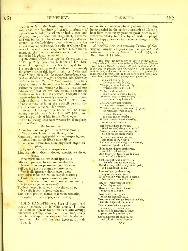 took to wife in the beginning of qu. Elizabeth one Joan the daughter of Andr. Inkfordby of Ipswich in Suffolk, by whom he had 7 sons and 5 daughters; she died 27 Aug. l6ll, aged 74, and was buried in the chancel of Steple-Barton church in Oxfordshire; over whose grave her eldest dau. called Justina the wife of Caspar Dor- mer of the said place, esq. erected a fair monu- ment, as she had before done over that of her father in Magd. coll. chappel. [Dr. Ames, Fresh Suit against Ceremonies, 4to. 1633, p. 268, produces a letter of Dr. Lau- rence Humphrey written (as he says) to the bishops (it was rather to the lords of the council) the copy bearing this inscription. A Letter sent to the bishop from Dr. Laurence Humphrey, presi- dent of Magdalen college in Oxford, and reader of divinity lecture there. ' Your lordship's letters directed unto us by our vicechancellor although written in general words yet hath so hearted our adversaries, that we are now no more accounted brethren and friends, but enemies : and sy th the old masse attires be so straitly commanded, the masse itself is shortly to be looked for,' &c. This letter if not to the lords of the council was to the eccles. commissioners. Kennet. Several of Humphrey's letters will be found among the Harleian MSS. 416, 417, 7033; and ■ there is a portrait of him in the Heroologia. The following lines were written by Humphrey to John Bale. De Joanne Foxo. A me dum quatuor pro Foxo carmina poscis, Nec me nec Foxo digna, Balaee, petis. Carmina dum satagit pedibus numerisque ligare, Laxos dum scribit libera musa libros, Dum sacra pertractat, dum supplicat atque tri- umphal, Digerit et capsas arte viaque suas, Linguas dum discit, docet, excolit, explicat, ornat, Nec musis mutit, nec canit ipse sibi: Altus ubique suis doctis circumvolat alis, Nec calamo aut pennis indiget ille meis. Scilicet his nostris plumis ornatior esse, Versiculis quatuor clarior esse potest i Ergo satur laudum vivat valeatque suarum ; Umbra sequi corpus, gloria scripta solet. Non hederam nostram curat, non carmina mille, Tu deus auspiciis affles, et provehe cursum, Ne velit incepti vertere vela sui. Dux virtus prseeat, comes et fortuna secundet, Scriptor ut esse suo pergat in exilio.] JOHN BANISTER was born of honest and wealthy parents, but in what county I know not; studied logicals for a time in this university; afterwards entring upon the physic line, solely gave himself up to the study of that faculty and chirurgery. la 1573 he was licensed by this Vol. i: university to practise physic; about Avhich time being settled in the ancient borough of Notting- ham lived there many years in great esteem, and was wonderfully followed by all sorts of people for his happy practice in that and chirurgery. His works are, A needful, new, and necessary Treatise of Chi- rurgery, briefly compreliending the general and particular curution of Ulcers.^ Lond. 1575, oct. [Bodl. 8vo. B. 18. Med.] 3 [In this tract are two copies of verses by the author. 1. 1/ie Authour in the commendation of Phijsicke and Chijriir- gerie : 2. lohn Banister against euill and counterfuit dealers in the arte of Fhysicke and Chyrurgerie. The last is the most curious, and possesses the most nserlt. It proves that quacks were as prevalent in those days as at present, and shews that the fee of these gentry was ' pence' only. Euen as it can not be by reason's rule denied, That physicke skill deseruedly by trustie truthe is tried, To be the thing wherto dame Fame is chiefly bound, Aboue all earthly artes belowe that are, or may be found. The artistes which professe the same likewyse are they Whiche worthiest are to weare (I gesse) the wreathed twist of baie. Such men of honest life, as godly gaines frequent, Without deceit, debate or strife, or forged fond intent. But feweof those there are, (God knowes) the greater ruth ! Among a sort whose dealings farre distaunced are from truthe. For roisters nowe do raunge, and ruffle euery where; And men to much delight in chaunge, without regarde or feare. Eche Jacke that wanteth grace, and idle life hath spent, And that to iet from place to place hath fixed his intent: Such, naught haue now to fein their fond and foolishe trade. But that they helth can plant for pain, and sicknes fell inuade. Leaue of, you juglers vain; let phisicke liue in rest. Most worthely with them to raigne, that learne and loue her best. Fie, fie! you steine the arte of worthy surgerie: More filter farre to fill the cart, that vse anathomie. Your falsly feined grace is but for certaine time: You runne and raunge fro place to place, and still augment your crime. You promise helpe for pence, where as you doe but noye: O secret foes depart from hence; poore people you destroye. Our auncienles oft haue scand and told that some disscase Go