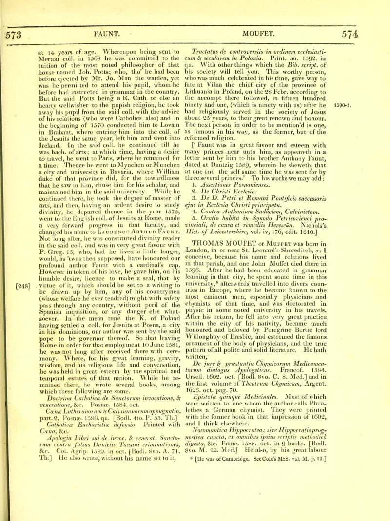 at 14 years of age. Whereupon being sent to Merton coll. in 1568 he was committed to the tuition of the most noted philosopher of that house named J oh. Potts; who, tho' he had been before ejected by Mr. Jo. Man the warden, yet was he permitted to attend his pupil, whom he before had instructed in grammar in the country. But the said Potts being a R. Cath or else an hearty vvellwisher to the popish religion, he took away his pupil from the said coll. with the advice of his relations (who were Catholics also) and in the beginning of 1570 conducted him to Lovain in Brabant, where entring him into the coll. of the Jesuits the same year, left him and went into Ireland. In the said coll. he continued till he was bach, of arts ; at which time, having a desire to travel, he went to Paris, where he remained for a time. Thence he went to Mynchen or Muuchen a city and university in Bavaria, where ^A'illiam duke of that province did, for the towardliness that he saw in him, chuse him for his scholar, and maintained him in the said university. While he continued there, he took the degree of master of arts, and then, having an ardent desire to study divinity, he departed thence in the year 1575, went to the English coll. of Jesuits at Rome, made a very forward progress in that faculty, and changed his name to Laurence Arthur Faunt. Not long after, he was constituted divinity reader in the said coll. and was in very great favour with P. Greg. 13, who, had he lived a little longer, would, as 'twas then supposed, have honoured our profound author Faunt with a cardinal's cap. However in token of his love, lie gave him, on his humble desire, licence to make a seal, that by [248] • virtue of it, which should be set to a writing to be drawn up by him, any of his countrymen (whose welfare he ever tendred) might with safety pass through any country, without peril of the Spanish inquisition, or any danger else what- soever. In the mean time the K. of Poland having settled a coll. for Jesuits at Posna, a city in his dominions, our author was sent by the said pope to be governor thereof. So that leaving Rome in order for that employment 10 June 1581, he was not long after received there with cere- mony. Where, for his great learning, gravity, wisdom, and his religious life and conversation, he was held in great esteem by the spiritual and temporal estates of that nation. While he re- mained there, he wrote several books, among which these following are some. Doctrina Cuiholica de Sanctorum invocatione, <3c veneratioiie, &c. Posnae. 1584. oct. Cocridi LutheraKornm Cnlvinianuritm oppugiiaiio. part.2. Posnai. 1586. qu. [Bodl. 4to. P. 55. Th.] Catholica; EiidiaiisiKz defotsio. Printed with C(zna, 8cc. Apologia Lifni sui de invoc. &) venerat. Sancfo- mm contra falsas Daiiie/is I'ossairi crirniitationes, &c. Col. Agrip. 1 j89- in oct. [P>odi. 8vo. A. 71. Th.] He also wrote, without his name set to it, Tractatus de controversiis in ordinem ecc/esiasti- cum <3f secularem in Polonia. Print, an. 1592. in qu. With other things which the Bib. script, of his society will tell you. This worthy person, who was much celebrated in his time, gave way to fate at Vilna the chief city of the province of Lithuania in Poland, on the 28 Febr. according to the accompt there followed, in fifteen hundred ninety and one, (which is ninety with us) after he 1590-1. had religiously served in the society of Jesus about 25 years, to their great renown and honour. The next person in order to be mention'd is one, as famous in his way, as the former, but of the reformed religion. [' Faunt was in great favour and esteem with many princes near unto him, as appeareth in a letter sent by him to his brother Anthony Faunt, dated at Dantzig 1589, wherein he sheweth, that at one and the self same time he was sent for by three several princes.' To his works we may add: 1. Assertiones Posnonienses. 2. De Christi Eccksia. 3. De D. Petri et Romani Pontijicis successoris ejus in Ecclesia Christi principatu. 4. Contra Anthonium Sadcielem, Calvinistam. 5. Oratio habita in Synodo Petricovienci pro- vinciali, de causa et remediis liereseun. Nichols's Hist, of Leicestershire, vol. iv, 176, edit. 1810.] THOMAS MOUFET or Muffet was born in London, in or near St. Leonard's Shoreditch, as I conceive, because his name and relations lived in that parish, and one John Muffet died there in 1596. After he had been educated in grammar learning in that city, he spent some time in this university,^ afterwards travelled into divers coun- tries in Europe, where he became known to the most eminent men, especially physicians and chymists of that time, and was doctoi-ated in physic in some noted university in his travels. After his return, he fell into very great practice within the city of his nativity, became much honoured and beloved by Peregrine Bertie lord Willoughby of Eresbie, and esteemed the famous ornament of the body of physicians, and the true pattern of all polite and solid literature. He hath written, De jure &; prastantia Chymicorum Medicamen- torum dialogus Apo/ogeticus. Francof. 1584. Urseil. 1602. oct. [Bodl. 8vo. C. 8. Med.] and in the first volume of Theatrum Chyrnicuni, Argent. 1623. oct. pag. 70. Epistoice ciuinque Medicinales. Most of which were written to one whom the author calls Phila- lethes a German chymist. They were printed with the former book in that impression of l602, and I think elsewhere. Nosomantica Hippocratea; sive Hippocratisprvg- iiostica cuncta, ex omnibus ipsius scriptis metliodici digesta, &c. Franc. 1588. oct. in 9 books. [Bodl. 8vo. M. 22. Med.] tie also, by his great labour ^ [He was of Cambridge. See Cole's MSS. vol. M, p. 20.J