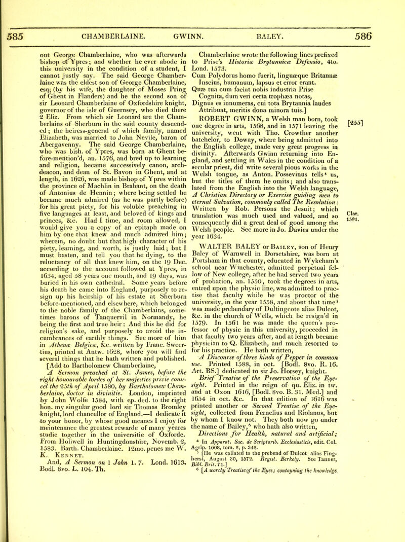 out Greorge Chamberlaine, who was afterwards bishop df Ypres; and whether he ever abode in this university in the condition of a student, I cannot justly say. The said George Chamber- laine was the eldest son of George Chamberlaine, esq; (by his wife, the daughter of Moses Pring of Ghent in Flanders) and he the second son of sir Leonard Chamberlaine of Oxfordshire knight, governor of the isle of Guernsey, who died there 2 Eliz. From which sir Leonard are the Cham- berlains of Sherburn in the said county descend- ed ; the heiress-general of which family, named Elizabeth, was married to John Nevile, baron of Abergavenny. The said George Chamberlaine, who was bish. of Ypres, was born at Ghent be- fore-mention'd, an. 1576, and bred up to learning and religion, became successively canon, arch- deacon, and dean of St. Bavon in Ghent, and at length, in 1626, was made bishop of Ypres within the province of Machlin in Brabant, on the death of Antonius de Hennin; where being settled he became much admired (as he was partly before) for his great piety, for his voluble preaching in five languages at least, and beloved of kings and princes, &c. Had I time, and room allowed, I would give you a copy of an epitaph made on him by one that knew and much admired him; wherein, no doubt but that high character of his piety, learning, and worth, is justly laid; but I must hasten, and tell you that he dying, to the reluctanc}' of all that knew him, on the 19 Dec. according to the account followed at \pres, in 1634, aged 58 years one month, and IQ days, was buried in his own cathedral. Some years before his death he came into England, purposely to re- sign up his heirship of his estate at Sherburn before-mentioned, and elsewhere, which belonged to the noble family of the Chamberlains, some- times barons of Tanquei-vil in JNormandy, he being the first and true heir: And this he did for religion's sake, and purposely to avoid the in- cumbrances of earthly things. See moie of him in Athena Be/gicce, &c. written by Franc. Sweer- tius, printed at Antw. 16*28, where you will find several things that he hath written and published, [Add to Baitholomew Chamberlaine, Jl Sermon preached at St. James, before the right hanourahle hi des of her majesties privie coun- cel the 25fh oj' April 1580, bit/ Bartholoinezc Cham- berlaine, doctor in divinitie. London, imprinted by John Wolfe 1584, with ep. ded. to the right bon. my singular good lord sir Thomas Bromley knight, lord chancellor of England.—I dedicate it to your honor, by whose good meanes I enjoy for meintenance the greatest rewaide of many yeares studie together in the universitie of Oxforde. From Holiwell in Huntingdonshire, Novemb. Q, 1583. Barth. Chamberlaine. 12mo. penes me W. K. Ken NET. And, A Sermon on 1 John 1. 7. Lond. I6l3, BodL 8vo. L. 104. Th. Chamberlaine wrote the following lines prefixed to Prise's Historic, Brytannica Defensio, 4to. Lond. 1573. Cum Polydorus homo fuerit, linguaaque Britannae Inscius, humanum, lapsus et error erant. Qua; tua cum faciat nobis industria Prise Cognita, dum veri certa trophaea notas, Dignus es innumeras, cui tota Brytannia laudeS Attribuat, meritis dona minora tuis.] ROBERT GWINN, a Welsh man born, took one degree in arts, 1568, and in 1571 leaving the university, went with Tho. Crowther another batchelor, to Doway, where being admitted into the English college, made very great progress in divinity. Afterwards Gwinn returning into En- gland, and settling in Wales in the condition of a secular priest, did write several pious works in the Welsh tongue, as Anton. Possevinus tells* us, but the titles of them he omits; and also trans- lated from the English into the Welsh language, A Christian Director]/ or Exercise guiding men to eternal Salvation, commonly called The Resolution : Written by Rob. Persons the Jesuit; which translation was much used and valued, and so consequently did a great deal of good among the Welsh people. See more in Jo. Davies under the year 1634. WALTER BALEY or Bailey, son of Henry Baley of Warnwell in Dorsetshire, was born at Portsham in that county, educated in Wykeham's school near Winchester, admitted perpetual fel- low of New college, after he had served two years of probation, an. 1550, took the degrees in arts, entred upon the physic line, was admitted to prac- tise that faculty while he was proctor of the university, in the year 1558, and about that time' was made prebendary of Dultingcote alias Dulcot, &c. in the church of Wells, which he rcsign'd in 1579. In 1561 he was made the queen's pro- fessor of physic in this university, proceeded in that faculty two years after, and at length became physician to Q. Elizabeth, and much resorted to for his practice. He hath written, A Discourse of three kinds of Pepper in common use. Printed 1588, in oct.  [Bodl. 8vo. R. 16. Art. BS.] dedicated to sir Jo. Horsey, knight. Brief Treatise of the Preservation of the Eye- sight. Printed in the reign of qu. Eliz. in tw. and at Oxon I616, [Bodl. 8vo. B. 31. Med.] and 1654 in oct. &c. In that edition of ]>6l6 was printed another or Second Treatise of the Eye- sight, collected from Fernelius and Riolanus, but by whom I know not. They both now go under the name of Bailey,'' who hath also written. Directions for Health, natural and artificial; * In Apparat, Sac. de Scriptorib. EcclesiasCicis, edit. Col. Agrip. 1608, torn. 2, p. 342. ^ [fie was collated to the prebend of Dulcot alias Fing- herst, August 30, 1572. Regist. Berkely. See Tanner, Bibl. Brit. 71.] ^ [A wortliy Treatise of the Myes; contayning the knowledge.