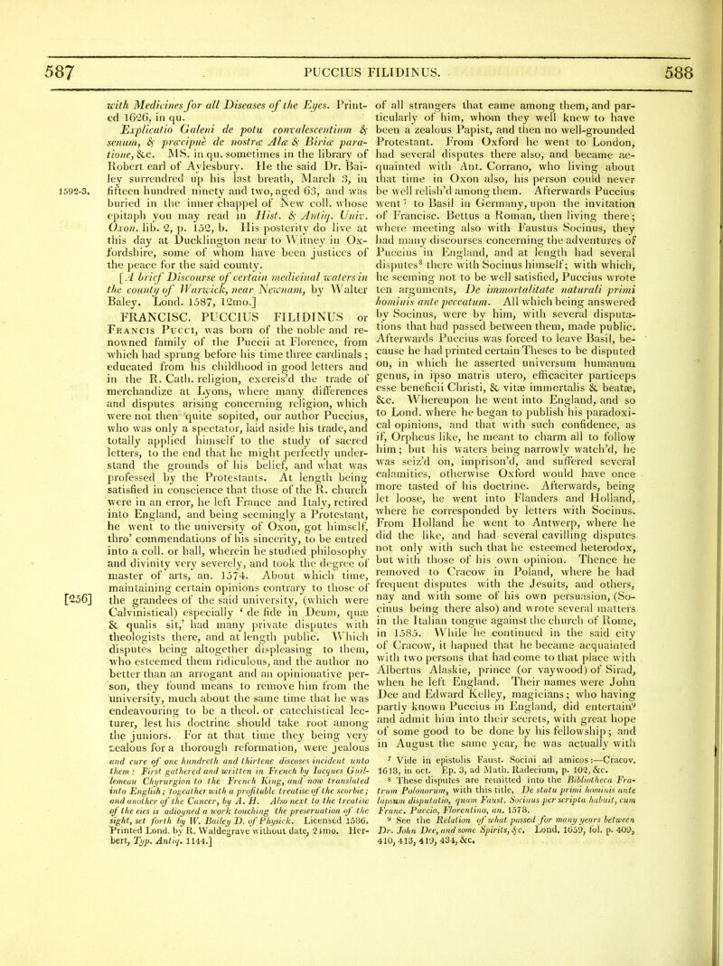 with Medicines for all Diseases of the Eijes. Print- ed 1626, in qu. JExplicafio Galetii de potu cotivalesceiitiim senum, Sf prcecipuc de nostrcE Ala Sf Birice para- tiorie, &c. MS. in qu. sometimes in the library of Robert earl of Aylesbury. He the said Dr. Bai- ley surrendred up his last breath, March 3, in 1592-3. fifteen hundred ninety and two, aged 63, and was buried in the inner cbappel of iS^ew coll. whose epitaph yon may read in Hist. S)' jhttiq. Univ. Oxoii. lib. 2, p. 152, b. His posterity do live at this day at l)ucklington near to Witney in Ox- fordshire, some of whom have been justices of the peace for the said county. [.i brief Discourse of certain medicinal tcatersin the countj/ of Waricick, near Netvnam, by Walter Baley. Lond. 1587, 12mo.] FRANCISC. PUCCIUS FILIDINUS or Francis Pucci, was born of the noble and re- nowned family of the Puccii at Florence, from which had sprung before his time three cardinals ; educated from his childhood in good letters and in the R. Cath. religion, exercis'd the trade of merchandize at Lyons, where many differences and disputes arising concerning religion, which were not then quite sopited, our author Puccius, who was only a spectator, laid aside his trade, and totally applied himself to the study of sacred letters, to the end that he might perfectly under- stand the grounds of his belief, and what was professed by the Protestants. At length being- satisfied in conscience that those of the R. church were in an error, he left France and Italy, retired into England, and being seemingly a Protestant, he went to the university of Oxon, got himself, thro' commendations of his sincerity, to be entred into a coll. or hall, wherein he studied philosophy and divinity very severely, and took the degree of master of arts, an. 1574. About which time, maintaining certain opinions contrary to those of [256] the grandees of the said university, (which were Calvinistical) especially ' de fide in Deum, quaj £{, qualis sit,' had many private disputes with theologists there, and at length public. Which disputes being altogether displeasing to them, who esteemed them ridiculous, and the author no better than an arrogant and an opinionative per- son, they found means to remove him from the university, much about the same time that he was endeavouring to be a theol. or catechistical lec- turer, lest his doctrine should take root among the juniors. For at that time they being very 7,ealous for a thorough reformation, were jealous and cure of one hnndreth and thiriene diseases incident unto them : First gathered and written in Trench hy lacques Guil- lemeau Chi/rurginn to the French King, and note transtaled into English; togealherzoith a profitable treatise of the scorbie; and another of the Cancer, by A. H. Also next to the treatise of the eies is adiojjned a uwrk touching the preseruation of the sight, set forth by W. Bailei/ D. ofFliysick. Licensed 1586. Printed Lond. hy R. Waldegrave'willioul date, 2imo. Her- bert, Typ. Antiq. 1144.] of all strangers that eame among them, and par- ticularly of him, whom they well knew to have been a zealous Papist, and then no well-grounded Protestant. From Oxford he went to London, had several disputes there also, and became ac- quainted with Ant. Corrano, who living about that time in Oxon also, his person could never be well relish'd among them. Afterwards Puccius went to Basil in Germany, upon the invitation of Francisc. Bettus a Roman, then living there; where meeting also with Faustus Socinus, they ' had many discourses concerning the adventures of < Puccius in England, and at length had several disputes^ there with Socinus himself; with which, he seeming not to be well satisfied, Puccius wrote ten arguments, De immortalitate naturali primi hominis ante peccqtum. All which being answered by Socinus, were by him, wath several disputa- tions that had passed between them, made public. Afterwards Puccius was forced to leave Basil, be- ' cause he had printed certain Theses to be disputed on, in which he asserted universum humanum genus, in ipso matris utero, efficaciter particeps esse beneficii Christi, & vitte immortalis & beatae> &c. Whereupon he went into England, and so to Lond. where he began to publish his paradoxi- cal opinions, and that with such confidence, as if, Orpheus like, he meant to charm all to follow him; but his waters being narrowly watch'd, he was seiz'd on, imprison'd, and suffered several calamities, otherwise Oxford would have once - more tasted of his doctrine. Afterwards, being let loose, he went into Flanders and Flolland,. where he corresponded by letters with Socinus. From Holland he went to Antwerp, where he did the like, and had several cavilling disputes not only with such that he esteemed heterodox, but with those of his own opinion. Thence he removed to Cracow in Poland, where he had frequent disputes with the Jesuits, and others, nay and with some of his own persuasion, (So- cinus being there also) and wrote several matters in the Italian tongue against the church of Rome, in 1585. While he continued in the said city of Cracow, it hapned that he became acquainted with two persons that had come to that place with Albertus Alaskie, prince (or vaywood) of Sirad, when he left England. Their names were John Dee and Edward Kelley, magicians ; who having partly known Puccius in England, did entertain^ and admit him into their secrets, with great hope of some good to be done by his fellowship; and in August the same year, he was actually with ^ Vide in epistolis Faust. Socini ad amicos:—Cracov. 1618, ill oct. Ep. 3, ad Math, lladecium, p. 102, &c. 8 These disputes are remitted into the Bibliotheca Fra- ti'um Folonorum, with this title, De statu primi hominis ante lapsum disputatio, quain Faust. Socinus per scripta habuit, cum Franc. Puccio, Florentino, an. 1578. 5 See the Relation of what passed for many years between Dr. John Dee, and some Spirits, (^ c, Lond. 1659, ibl. p. 409j 410, 413, 419, 434; &C. m