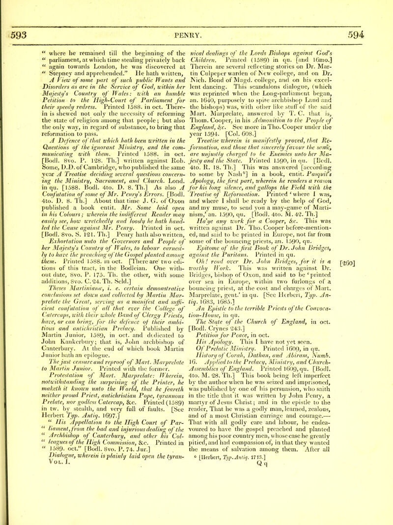  where he remained till the beginning of the  parliament, at which time stealing privately back  again towards London, he was discovered at  Stepney and apprehended. He hath written, A P'iew of some part of such public Wants and Disorders as are in the Service of God, u'ithin her Majesty s Country of Wales: zcith an humble Petition to the High-Court of Parliament for their speedy redress. Printed 1588. in oct. There- in is shewed not only the necessity of reforming the state of religion among that people; but also the only way, in regard of substance, to bring that reformation to pass. A Defence of that which hath been written in the Questions of the ig)iorant Mi)iistry, and the com- municating with them. I'rintcd 1588. in oct. [Bodl. 8vo. P. 128. Th.] written against Rob. Some, D.D. of Cambridge, who published the same year A Treatise deciding several cjtccstions concern- ing the Miiiistrif, Sacrament, and Church. Lond. in qu. [1588. Bodl. 4to. D. 8. Th.J As also A Confutation of some of Mr. Penrifs Errors. [Bodl. 4to'. D. 8. Th.] About that tirne J. G. of Oxon published a book entit. Mr. Some laid open in his Colours; wherein the indijferent Reader may easily see, how wretchedly atid loosly he hath hand- led the Cause against Mr. Penri/. I'rinted in oct. [Bodl. 8vo. S. 121. I'h.] Penry hath also written. Exhortation unto the Governors and People of her Majesty's Country oj' Wales, to labour earnest- ly to have the preaching of the Gospel planted among them. Printed 1388. ni oct. [I'here are two edi- tions of this tract, in the Bodleian. One with- out date, 8vo. P. 175. Th. the otlier, with some additions, 8vo. C.24. Th. Seld.] Theses Martiniance, i. e. certain demonstrative conclusions set down and collected by Martin Mar- prelate the Great, serving as a manij'est and snjji- cient co?futalion of all that ever the College of Catercaps, zcith their whole Band of Clergy Priests, have, or can bring, for the defence of their ambi- tious and antichristian Prelacy. Published by Martin Junior, 1589, in oct. and dedicated to John Kaiikcrbury; tliat is, John archbishop of Canterbury. At the end of which book Martin Junior hatii an epilogue. 'The just censure and reproof of Mart. Marprelate to Martin Junior. Printed witli the former. Protestation of Mart. Marprelate: fVherein, notwithstanding the surprising of the Printer, he maketh it known unto the World, that he feareth neither proud Priest, antichristian Pope, tyrannous Prelate, nor godless Catercap, &c. Printed (1589) in tw. by stealth, and very full of faults. [See Herbert Typ. Antiq. 1697-]  His ylppellation to the High Court of Par-  liament,from the bad and injurious dealing of the  Archbishop of Canterbury, and other his Col-  leagues of the High Commission, &c. I^rinted in  1589. oct. [Bodl. 8vo. P. 74. Jur.] Dialogue, wherein is plainly laid open the tyran- VoL. J. nical dealings of the Lords Bishops against God's Children. Printed (1589) in qu. [and l6mo.] Therein are several reflecting stories on Dr. Mar- tin Culpeper warden of Jncw college, and on Dr. ISich. Bond of Magd. college, and on his excel- lent dancing. This scandalous dialogue, (which was reprinted when the Long-parliament began, an. 1040, purposely to spite archbishop Laud and the bishops) was, with other like stuff of the said Mart. Marprelate, answered by T. C. that is, Tliom. Cooper, in his Admonition to the People of England, 6)C. See more inTho. Cooper under the year 1594. [Col. 608.] Treatise zcherein is manifestly proved, that lie- formation, and those that sincerely favour the som'Cp are unjustly charged to be Enemies unto her Ma- jesty and the State. Printed 1590, in qu. [Bodl. 4to. R. 18. Th.] This was answered [according to some by IS'ash ^] in a book, entit. Pasqidl's Apology, the jirst part, wherein he renders a reason for his long silence, and gallops the Eield with the Treatise of Reformation. Printed ' where I was, and where I shall be ready by the help of God, and my muse, to send you a may-game of Marti- nism,' an. 1590, qu. [Bodl. 4to. M. 42. Th.] Ha'ye any zcork for a Cooper, Sfc. This was written against Dr. Tho. Cooper before-mention- ed, and said to be printed in Europe, not far from some of the bouncing priests, an. 1590, qu. Epitome of the Jirst Book of Dr. John Bridges^ against the Puritans. Printed in qu. Oh! read over Dr. John Bridges, J'or it is a [260] zc-orthy Work. This was written against Dr. Bridges, bishop of Oxon, and said to be ' printed over sea in Europe, within two furlongs of a bouncing priest, at the cost and charges of Mart. Marprelate, gent.' inqu. [See Htrbert, Typ. An- tiq. 1683, 1685.] An Epistle to the terrible Priests of the Convoca- tion-House, in qu. The State of the Church of England, in oct. [Bodl. Crynes 243.] Petition for Peace, in oct. His Apology. This I have not ^yet seen. Of Prelatic Ministry. Printed )609, in qu. History of Corah, Dathan, and Abiram, Numb. 16. Apj)lied to the Prelacy, Ministry, and Church- Assemblies of England. Printed 1()()9, qu. [Bodl. 4to. M. 28. Th.] This book being left imj)erfect by the author when he was seized and imprisoned, was published by one of his persuasion, who saith in the title that it was written by John Penry, a martyr of Jesus Christ; and in the epistle to the reader, That he was a godly man, learned, zealous, and of a most Christian carriage and courage.— That with all godly care and labour, he endea- voured to have the gospel preached and planted among his poor count;ry men, whose case he greatly pitied, and had compassion of, in that they wanted the means of salvation among them. Alter all [Herbert, T<jp. Antiq. 171S.]