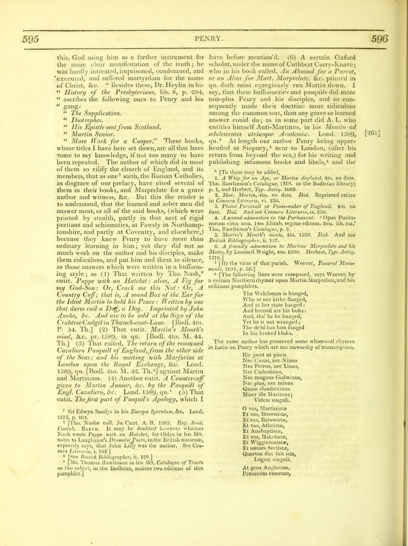this, God using him as a farther instrument for the more clear manifestation of the truth; he was hardly intreated, imprisoned, condemned, and 'executed, and suffered martyrdom for the name of Christ, &c.  Besides these, Dr. Heylin in his  History of the Presbyterians, lib. 8, p. 284,  ascribes the following ones to Penry and his  gang.  The Supplication. *' Diotrephes.  His Epistle sent from Scotland.  Martin Senior.  Mo7-e Work for a Cooper. These books, whose titles I have here set down, are all that have •iome to my knowledge, if not too many to have been repeated. The author of which did in most of them so vilify the church of England, and its members, that as one'' saith, the Roman Catholics, in disgrace of our prelacy, have cited several of them in their books, and Marprelate for a grave author and witness, &c. But this the reader is to understand, that the learned and sober men did answer most, or all of the said books, (which were printed by stealth, partly in that nest of rigid puritans and schismatics, at Fawsly in Northamp- tonshire, and partly at Coventry, and elsewhere,) because they knew Penry to have more than ordinary learning in him; yet they did not so much work on the author and his disciples, make them ridiculous, and put him and them to silence, as those answers which were written in a buffoon- ing style; as (1) That written by Tho. Nash,^ emit. Pappe with an Hatchet: alias, A Fig for my God-Son: Or, Crack me this Nut: Or, A Country Cuff; that is, A sound Box of the Ear for the Ideot Martin to hold his Peace: Written by one that dares call a Do^', a Dog. Imprinted by John Anoke, Sfc. And are to be sold at the Sign of the CrabtreeCudgelin Thwack-coat-Lane. [Bodl. 4to. P. 54. Th.] (2) That entit. Martin's Month's mind, &c. pr. 1589, in qu. [Bodl. 4to. M. 44. Th.] (3) That called, The return of the renowned Cavaliero Pasqmll of England, from the other side of the Seas; and his meeting with Marforius at London upon the Royal Exchange, &c. Lond. 1589, qu. [Bodl. 4to. M. 42. Th.^] against Martin and Martinism. (4) Another entit. A Countercuff given to Martin Junior^ S^c. by the Pasquill of Engl. Cavaliero, iSfc. Lond. 1589, qu.' (5) That entit. The first part of PasqiiiVs Apology, which I ^ SirEdwyn Sandys in his Europa Speculum, &c. Lond. 1573, p. 101. ^ [Tho. Nashe coll. Jo. Cant. A. B. 1585. Reg. Acad. Caniab, Baker. It may be doubled however whether Nash wrote Fappe with an Hatchet, for Oldys in his MS. notes to Langbaine's Dramatic Poets,\\nlhe British museum, expressly says, that John LiiTy was the author. See C^«- sitra Literuria, i. 169.] f [See Br itish Bibliographer, ii. 129.] ' [Mr. Thomas Rawlinson in his MS. Catalogue of Tracts on this subject, in the Bodleian, notices two editions of this pamphlet.] have before mention'd. (6) A certain Oxford scholar, under the name of Cuthbert Curry-Knave; who in his book called, An Almond for a Parrot, or an Alms for Mart. Marprelate, &c. printed in qu. doth most egregiously run Martin down. I say, that these buffooneries and pasquils did more non-plus Penry and his disciples, and so con- sequently made their doctrine more ridiculous among the common sort, than any grave or learned answer could do; as in some part did A. L. who entitles himself Anti-Martintis, in his Monito ad adolescentes utriusque Academia. Lond. 1589, [26l] qu.* At length our author Penry being appre- hended at Stepney, ^ near to London, (after his return from beyond the sea,) for his writing and publishing infamous books and libels,'* and the [To these may be addeil, 1. A Whip for an Ape, or Martin displaied, 4to. no date. Tho. Rawlinson's Catalogue, (MS. in the Bodleian library) p. 1, and Herbert, Typ. Antiq. 1689. 2. Mar. Majtin, 4to. no date. Ibid. Reprinted entire in Censura Literuria, vi. 236. 3. Plaine Percexall ye Peaee-maker of England, 4t0. no date. Ibid. And see Censura Literuria, ix. 250. 4. A second admonition to the Parliament. ' Opus Purita- norum circa ann. 14m Elizab. reginse editum. 8vo. lib. rar.' Tho. Rawlinson's Catalogne, p. 2. 5. Martin's Month's minde, 4to. 1589. Ibid. And see British Bibliographer, ii. 127. 6. A friendly admonition to Marline Marprelate and his Mutes, by Leonard Wright, 4to. 1690. Herbert, lyp. Antiq. 1176.] 3 [By the vicar of that parish. Weever, Funeral Monvi- OTe««s, 1631,p. 56.] * [The following lines were composed, says Weever, by a certain Northern rhymer upon Martin Marprelate, and his seditious pamphlets. The Welchman is hanged. Who at our kirke flanged, And at her state banged : And brened are his buks: And, tho' he be hanged, Yet he is not wranged ; The de'ul has him fanged In his kruked kluks. The same author has preserved some whimsical rhymes in Latin on Penry which are not unworthy of transcription. Hie jacet ut pinus Nec Cfesar, nec Ninus Nec Petrus, nec Linus, Nec Ccelestinus, Nec magnus Godwinus, Nec plus, nec minus Quam clandestinus Miser ille Martinusj Videte singuli. O vos, Martinistae Et vos, Brownistte, Et vos, Barowistse, Et vos, Atheistas, Et AnabaptistJE, Et vos, Haketislas, Et Wiggintonistas, Et omnes Sectistae, Quorum dux fuit iste, Lugete singuli. At gens Anglorum, Prasserlim verorum,