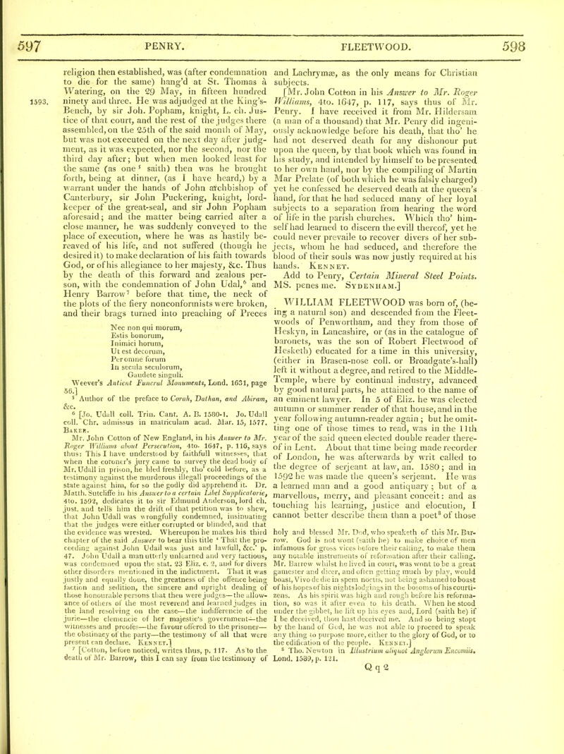 religion then established, was (after condemnation to die for the same) hang'd at St. Thomas a Watering, on the 29 May, in fifteen hundred 1593. ninety and three. He was adjudged at the King's- Bench, by sir Joh. Popham, knight, L. ch. jus- tice of that court, and the rest of the judges there assembled,on the 25th of the said month of May, but was not executed on the next day after judg- ment, as it was expected, nor the second, nor the third day after; but when men looked least for the same (as one ' saith) then was he brought forth, being at dinner, (as I have heard,) by a warrant under the hands of John archbishop of Canterbury, sir John Puckering, knight, lord- keeper of the great-seal, and sir John Popham aforesaid; and the matter being carried after a close manner, he was suddenly conveyed to the place of execution, where he was as hastily be- reaved of his life, and not suffered (though he desired it) to make declaration of his faith towards God, or of his allegiance to her majesty, &c. Thus by the death of this forward and zealous per- son, with the condemnation of John Udal,^ and Henry Barrow' before that time, the neck of the plots of the fiery nonconformists were broken, and their brags turned into preaching of Preces Nec non qui niorum, Estis bonoruin, Inimici horum, Ut est decorum, Puromne forum In seciila seculorum, Gaudete singuli. Weaver's Anticnt Funeral Monuments, Lond, 1631, page .56.] 5 Author of the preface to Corah, Dathan, and Abiram, &c. 6 [Jo. Udall coll. Trill. Cant. A. B. 1580-1. Jo. Udall coll. Chr, adiiiissus in niatriculam acad. Mar. 15, 1577. Baker. Mr. John Cotton of New England, in his Answer to Mr. Roger Williams about Persecution, 4to. 16-17, p. 116, saj's thus: This I have understood by faithfull witnesses, that when the coroner's jury came to survey the dead body of Mr. Udall in prison, he bled freshly, tho'cold before, as a testimony against the murderous illegall proceedings of the state against him, for so the godly did api.rehend it. Dr. Matth. Sutcliff'e in his Answer to a certain Libel Supplicatoi ie, 4io. 1592, dedicates it to sir Edmund Anderson, lord ch. just, and tells him the drift of tliat petition was to shew, that John Udall was v\rongfuriy condemned, insinuating that the judges were either corrupted or binided, and that the evidence was wrested. Whereupon he makes his third chapter of the said Answer to bear this title ' That the pro- ceeding against John Udail was just and lawfuU, &c.' p. 47. John Udall a manuttt-rly unlearned and very lactious, was condemned upon the: stat. 23 Eiiz. c. 2, and for divers other disorders mentioned in the indictment. That it was justly and equally done, the greatness of the offence being faction and sedition, the sincere and upright dealing of those honourable persons that then were judges—the allow- ance of others of the most reverend and learned judges in the land resolving on the case—the indifferencie of the jurie—the cleniencie of her majestie's government—the witnesses and proofes—the favour offered to the prisoner— the obstinacy of the party—the testimony of all that were present can declare. Ken net.] ' [Cotton, before noticed, writes thus, p. 117. As to the death of Mr. Barrow, this I can say from the testimony of and Lachrymas, as the only means for Christian subjects. [Mr. John Cotton in his Answer to Mr. Roger Wil/iams, 4to. 1647, p. 117, says thus of Mr. Penry. I have received it from Mr. Hildersam (a man of a thousand) that Mr. Penry did ingeni- ously acknowledge before his death, that tho' he had not deserved death for any dishonour put upon the queen, by that book which was found in his study, and intended by himself to be presented, to her own hand, nor by the compiling of Martin Mar Prelate (of both which he was falsly charged) yet he confessed he deserved death at the queen's hand, for that he had seduced many of her loyal subjects to a separation from hearing the word of life in the parish churches. Which tho' him- self had learned to discern theevill thereof, yet he could never prevaile to recover divers of her sub- jects, whom he had seduced, and therefore the blood of their souls was now justly required at his hands. Ken net. Add to Penry, Certain Mineral Steel Points. MS. penes me. Sydenham.] WILLIAM FLEETWOOD was born of, (be- ing a natural son) and descended from the Fleet- woods of Penwortham, and they from those of Ileskyn, in Lancashire, or (as in the catalogue of baronets, was the son of Robert Fleetwood of Hesketh) educated for a time in this university, (either in Brasen-nose coll. or Broadgate's-hall) left it without a degree, and retired to the Middle- Temple, where by continual industiy, advanced by good natural parts, he attained to the name of an eminent lawyer. In 5 of Eliz. he was elected autumn or summer reader of that house, and in the year following autumn-reader again ; but he omit- ting one of those times to read, was in the 11th year of the said queen elected double reader there- of in Lent. About that time being made recorder of London, he was altervvards by writ called to the degree of serjeant at law, an. 1580; and in 1592 he was made the queen's serjeant. He was a learned man and a good antiquary ; but of a marvellous, merry, and pleasant conceit: and as touching his learning, justice and elocution, I cannot better describe them than a poet^ of those holy and blessed Mr. Dod, who speaketh of this Mr. Bar- row. God is not wont (saith be) to make choice of men infamous for gross vices iietbre their calling, to make them any notable instrumeuts of reforaiatioa after their calling. Mr. Barrow whdst he lived in court, was wont to be a great gamester and dicer, and often getting mueh by play, would boast, Vivo dcdie in spent noctis, not being ashamed to boast of his hopesof his nightslodgings in the bosoms of his courti- zens. As bis spirit was high and rough before his reforma- tion, so was it after even to his death. When he stood under the gibbet, he lift up his eyes and, Lord (saith he) if I be deceived, thou hast deceived me. And so being stopt by the hand of God, he was not able to proceed to speak any thing lo purpose more, either to the glory of God, or to the edification of the people. Kennel] ^ Tho. Neu'ton in llliistrium aliquot Anglorum Encomiis, Lond. 1589, p. 1,!1. Q q 2