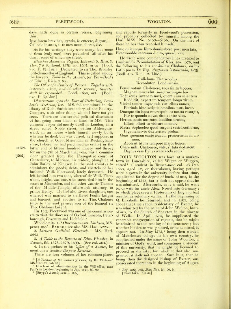 days hath done in certain verses, beginning thus, Ipse forem brevibus, gyaris, & carcere, dignus, CuUeolo insutus, si te mea musa sileret, &c. As for his writings they were many, but none of them (only one) were published till alter his death, some of which are these, Elenchus Annaliitm liegum, Echcardi 5. Rich. 3. Hen. 7 8. Lond. 1579, and 1597, in tw. [Bodl. 8vo. F. 12. Jur.] Dedicated to sir Tho. Bromley lord-chancellor of England. This is called among the lawyers. Table to the Aiuials, (or Year-Book) of Edw. 5, Rich. 3, &,c. The Ojfice ofa Justice of Peace.'' Together zcith mstruction.'i how, and in what manner, Statutes shall he expounded. Lond, 1658, oct. [Bodl. 8vo. P. 69. Jur.] Observations upon the Eyre of Pickering, Lam- bert's Archeion, See. MS. fol. sometimes in the library of Rich. Smith secondary of the Poultry- Compter, with other things which I have not yet seen. Thei'e are also several political discourses of his, going from hand to hand in MS. This eminent lawyer did mostly dwell in London, in a street called Noble street, within Aldersgate- ward, in an house which himself newly built, wherein he died, but was buried, as I suppose, in the church at Great Missenden in Buckingham- shire, (where he had purchased an estate) in the 1593-4. latter end of fifteen hundred ninety and three; for on the 7th of March that year, was a commis- [262] sion' granted from the Prerogative court of Canterbury, to Mariana his widow, (daughter of John Barley of Kingsey in the said county) to administer the goods, debts, and chattels of her husband Will. Fleetwood, lately deceased. He left behind him two sons, whereof sir Will. Fleet- wood, knight, was one, who succeeded him in the estate at Missenden, and the other was sir Thomas of the Middle-Temple, afterwards attorney to prince Henry. He had also divers daughters, one whereof was married to sir David Foulis knight and baronet, and another to sir Tho. Chaloner tutor to the said prince; son of the learned sir Tho. Chaloner knight. [In 1559 Fleetwood was one of the commission- ers to visit the dioceses of Oxford, Lincoln, Peter- borough, Coventry and Lichfield.^ Wood omits 1. ' Observacons sur Littleton, MS. penes me.' Baker : see also MS. Harl. 5225. 2. Lectura Gulielmi Fleteicode. MS. Harl. 5225. 3. A Table to the Reports of Edm. Plowden, in French, fol. 1578, 1579, 1599- (See col. 504.) 4. In the preface to his Ojfice of a Justice, he ■ mentions a treatise Depace Ecclesicc. There are four volumes of law common places ' [A Treatice of the Justices of Peace, by Mr. Fleetwood. MS.Harl. 72, fol. 63.] ' In a book of a'lministrations in the Will-office, near Paul's in London, beginning in Jan. 1591, fol. 90. * [Strype's Annals, 1725. i. 167.] and reports formerly in Fleetwood's possession, and probably collected by himself, among the Harl. MSS. No. 5153—5156, On the first of these he has thus recorded himself, Huic quicunque libro dominabere post mea fata, Fletewooddo eternum dicito, quajso, vale He wrote some commendatory lines prefixed to Lambarde's Perambulation of Kent, 4to. 1576, and the following to his son-in-law Chaloner, on his Latin poem De Rep. Anglorum instaurenda, 1579<> (Bodl. 4to. D. 8. 12. Line.) Gulielmus Fleetwoodus Recordator Londinensis. Pensa notant, Chalonere, tuos finita labores, Magnanimus veluti noscitur ungue leo. Te juvenis juvenem novi, quem cura scientem Reddidit, expertum tempora longa virum. Vicisti tamen usque tuis virtutibus annos, Plurimis hinc scriptis omnibus usus ipest, Qufeque diu lapsa est, respublica nostra resurgit. Per tequando novas discit inire vias, Heroas tantis nostrates laudibus ornans, Eflicis officii tu videare memor. Metra Sophocleo quod surgant vestra cothurno, Ingenii nervos dexteritate probas. QusB quoniam caute nonum preraerentur in an- num, Accessit titulis tempore major honos. Chare mihi Chalonere, vale, si fata dedissent Dignus eras Pylii vivere secla senis.] JOHN WOOLTON was born at a market- town in Lancashire, called Wigan or Wiggen, entred^ a student in Brasen-nose col. 26 Oct. 1553, aged 18, or thereabouts, having perhaps wore a gown in the university before that time, supplicated for the degree of bach, of arts, in the beginning of 1555, but it doth not appear that he was admitted. Afterw?a-ds, as it is said, he went to, or with his uncle Alex. Nowel hito German}^; to which place several Protestants of England had receded as voluntary exiles. In the beginning of Q. Elizabeth he returned, and in 1563, being about that time canon residentiary of Exeter, he was admitted by the name of John Wolton, bach, of arts, to the church of Spaxton in the diocese of Wells. In April 1574, he supplicated the venerable congregation of regents, that he might be admitted to the reading of the sentences ; but whether his desire was granted, or he admitted, it appears not. In May 1575,'* being then warden of Manchester college in his own country, he supplicated under the name of John Woolton, a minister of God's word, and sometimes a student of this university, that he might be licensed to proceed in divinity; but whether that also was grairted, it doth not appear. Sure it is, that he being then the designed bishop of Exeter, was consecrated thereunto in the beginning of August 3 Reg. antiq. coll. Mnei Nas. fol. 90; b. [Head 1579. Cole.]