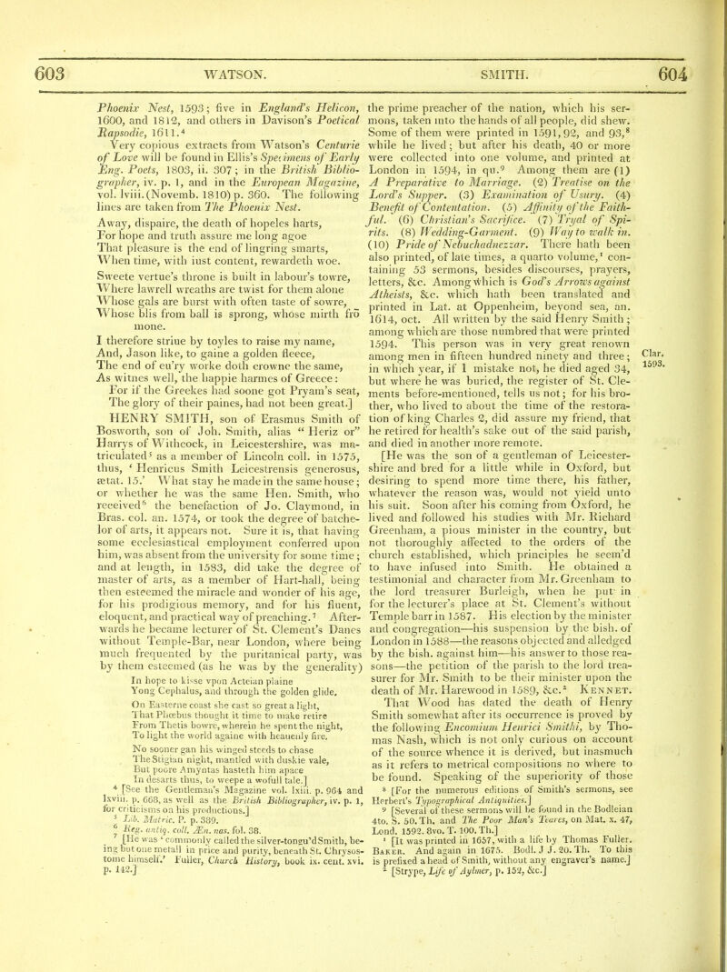 Phoenix Nest, 1593; five in England's Helicon, 1600, and 1812, and others in Davison's Poetical Rapsodie, iGll.'* Very copious extracts from Watson's Centurie of Love will be found in Ellis's Speiimens of Early Eng. Poets, 1803, ii. 307; in the British Biblio- grapher, iv. p. 1, and in the European Magazine, vol. lviii.(Novemb. 1810) p. 360. The following lines are taken from The Phoenix Nest. Away, dispaire, the death of hopeles harts, For hope and truth assure me long agoe That pleasure is the end of lingring smarts, When time, with iust content, rewardeth woe. Sweete vertue's throne is built in labour's towre, Whei-e lawrell wreaths are twist for them alone Whose gals are burst with often taste of sowre, Whose blis from ball is sprong, whose mirth fro mone. I therefore striue by toyles to raise my name, And, Jason like, to gaine a golden fleece. The end of eu'ry worke doth crowne the same, As witnes well, the happie harmes of Greece: For if the Greekes had soone got Pryam's seat, The glory of their paines, had not been great.] HENRY SMITH, son of Erasmus Smith of Bosworth, son of J oh. Smith, alias  Heriz or Harrys of Withcock, in Leicestershire, was ma- triculated ^ as a member of Lincoln coll. in 1575, thus, ' Henricus Smith Leicestrensis gencrosus, SB tat. 15.' What stay he made in the same house; or whether he was the same Hen. Smith, who received'' the benefaction of Jo. Claymond, in Bras. col. an. 1574, or took the degree'of batche- lor of arts, it appears not. Sure it is, that having some ecclesiastical employment conferred upon him, was absent from the university for some time; and at length, in 1583, did take the degree of Blaster of arts, as a member of Hart-hall, being then esteemed the miracle and wonder of his age, for his prodigious memory, and for his fluent, eloquent, and practical way of preaching.' After- wards he became lecturer of St. Clement's Danes ■without Temple-Bar, near London, where being much frequented by the puritanical party, was by them esteemed (as he was by the generality) In hope to kisse vpon Acteian plaine Yong Ceplialus, and through the golden glide. On Easterne coast she cast so great a light, 'I hat Phoebus thought it time to make retire From Thetis bowre, wherein he spent the night, To light the world againe with heauenl)' fue. No sooner gan his winged steeds to chase . TheStigian night, mantled with duskie vale, But poore Amyntas hasteth him apace In desarts thus, to weepe a wofull tale.] * [See the Gentleman's Magazine vol. Ixiii. p. 964 and Ixviii, p. 668, as well as the British Bibliographer, iv. p. 1, for criticisms on his productions.] ^ Lib. Matric. P. p. 389. ^ Meg. antiq. coll. Mn. nas. fol. 38. [He was ' commonly called the silver-tonsu'dSmith, be- ing but one metail in price and purity, beneath St, Chrysos- tome himself.' ruiler, Churck History, book ix. cent. xvi. p. 142.] the prime preacher of the nation, which his ser- mons, taken mto the hands of all people, did shew. Some of them were printed in 1591,92, and 93,* while he lived; but after his death, 40 or more were collected into one volume, and printed at London in 1594, in qu.'^ Among them are (1) A Prepai'ative to Marriage. (2) Treatise on the Lord's Slipper. (3) Examination of Usury. (4) Benefit of Contentation. (5) Affinity of the Faith- ful. (6) Christian's Sacrifice. (7) Tryal of Spi- rits. (8) Wedding-Gai'ment. (9) Way to walk in. (10) Pride of Nebuchadnezzar. There hath been also printed, of late times, a quarto volume,' con- taining 53 sermons, besides discourses, prayers, letters, &c. Among which is God's Arrows against Atheists, &c. which hath been translated and printed in Lat. at Oppenheim, beyond sea, an. I6l4, oct. All written by the said Henry Smith ; among which are those numbred that were printed 1594. This person was in very great renown among men in fifteen hundred ninety and three; Clar. in which year, if 1 mistake not, he died aged 34, but where he was buried, the register of St. Cle- ments before-mentioned, tells us not; for his bro- ther, who lived to about the time of the restora- tion of king Charles 2, did assure my friend, that he retired for health's sake out of the said parish, and died in another more remote. [He was the son of a gentleman of Leicester- shire and bred for a little while in Oxford, but desiring to spend more time there, his father, whatever the reason was, would not yield unto his suit. Soon after his coming from Oxford, he lived and followed his studies with Mr. Richard Greenham, a pious minister in the country, but not thoroughly afl'ected to the orders of the church established, which principles he seera'd to have infused into Smith. He obtained a testimonial and character from Mr. Greenham to the lord treasurer Burleigh, when he put' in for the lecturer's place at St. Clement's without Templebarr in 1587. His election by the minister and congregation—his suspension by the bish. of London in 1588—the reasons objected and alledged by the bish. against him—his answer to those rea- sons—the petition of the parish to the lojd trea- surer for Mr. Smith to be their minister upon the death of Mr. Harewood in 1589, &c.^ Kennet. That Wood has dated the death of Henry Smith somewhat after its occurrence is proved by the following Encomium Henrici Smithi, by Tho- mas Nash, which is not onl^^ curious on account of the source whence it is derived, but inasmuch as it refers to metrical compositions no where to be found. Speaking of the superiority of those * [For the numerous editions of Smith's sermons, see Herbert's Typographical Antiquities.] 9 [Several oi'these sermons will be found in the Bodleian 4to. S. 60. Th. and The Poor Man's Teares, on Mat. x. 47, Lond. 1592. 8vo. T. 100. Th.] ' [It was printed in 1667, with a life by Thomas Fuller, Baker. And again in 1675. Bodl. J J. 20. Th. To this is prefixed ahead of Smith, without any engraver's name.] ^ [Strype, Life of Aylmer, p. 152, &c.]