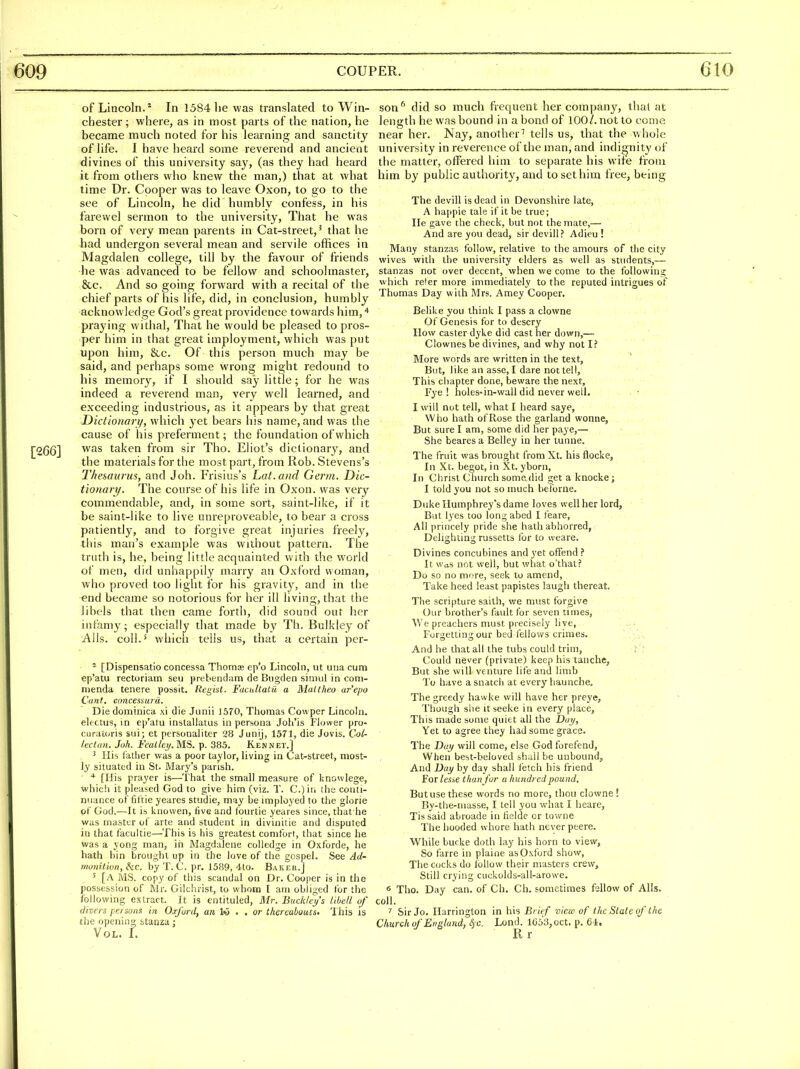 of Lincoln.* In 1584 lie was translated to Win- chester; where, as in most parts of the nation, he became much noted for his learning and sanctity of life. I have heard some reverend and ancient divines of this university say, (as they had heard it from others who knew the man,) that at what time Dr. Cooper was to leave Oxon, to go to the see of Lincoln, he did humbly confess, in his farewel sermon to the university, That he was born of very mean parents in Cat-street,' that he had undergon several mean and servile offices in Magdalen college, till by the favour of friends ■he was advanced to be fellow and schoolmaster, &c. And so going forward with a recital of the chief parts of his life, did, in conclusion, humbly acknowledge God's great providence tovvards him, praying withal, That he would be pleased to pros- per him in that great imployment, which was put upon him, &.c. Of this person much may be said, and perhaps some wrong might redound to his memory, if I should say little; for he was indeed a reverend man, very well learned, and exceeding industrious, as it appears by that great Dictionary, which yet bears his name, and was the cause of his preferment; the foundation of which was taken from sir Tho. Eliot's dictionary, and the materials for the most part, from Rob. Stevens's Thesaurus, and Job. Frisius's Lat.and Germ. Dic- tionari/. The course of his life in Oxon. was very commendable, and, in some sort, saint-like, if it be saint-like to live unreproveable, to bear a cross patiently, and to forgive great injuries freely, this man's example was without pattern. The truth is, he, being little acquainted with the world of men, did unhappily marry an Oxford woman, who proved too light for his gravity, and in the end became so notorious for her ill living, that the libels that then came forth, did sound out her infamy; especially that made by Th. Bulkley of Alls, coll.* which tells us, that a certain per- ^ [Dispensatio concessa Thomae ep'o Lincoln, ut una cum ep'atu rectoriam seu prebeiulam de Biigden siniul in coni- nienda tenere possit. Regist. FacidtaLu a Malthe.o ar'epo Cant, concessurd. Die domtnica xi die Jiiiiii 1570, Tiiomas Cowper Lincoln, electus, in ep'atu instaliatus in persona Joh'is Flower pm- curatoris sui; et personaliter 28 Junij, 1571, die Jovis. Coi- lectun. Joh. Feallej/. MS. p. 385. Kennet.] 3 His iatiier was a poor taylor, living in Cat-street, most- ly situated in St. Mary's parish. * [His prayer is—'t hat the small measure of knowlege, \vhich it pleased God to give him (viz. T. C.)iii the conti- nuance of fittie yeares studie, may be imployed to the glorie of God.—It is knovven, five and fourtie yeares since, that he was masttr of arte and student in divinitie and disputed in that facultie—This is his greatest comfori, that since he was a yong man, in Magdalene colledge in Oxforde, he hath bin brought up in the love of the gospel. See Ad- monitivn, he. by T. C. pr. 1589, 4to. Baker.j ' [a MS. copy of this scandal on Dr. Cooper is in the possession of Mr. Gilchrist, to whom I am obliged for the following extract. It is entituled, Mr. Buckleij's li.bell of divers pe/sons in Oxford, a« Iw . . or thereaboucs. 'I his is the opening stanza; Vol, L son'' did so much frequent her company, thai at length he was bound in a bond of 100/. not to come near her. Nay, another^ tells us, that the whole university in reverence of the man, and indignity of the matter, offered him to separate his wife from him by public authority, and to set him free, being The devill is dead in Devonshire late, A happie tale if it be true; lie gave the check, but not the mate,— And are you dead, sir devill? Adieu! Many stanzas follow, relative to the amours of the city wives with the university elders as well as students,— stanzas not over decent, when we come to the following which re'er more immediately to the reputed intrigues of Thomas Day with Mrs. Amey Cooper. Belike you think I pass a clowne Of Genesis for to descry How casterdyke did cast her down,— Clownes be divines, and why not I? More words are written in the text. But, like an asse, I dare not tell, This chapter done, beware the next, Fye ! holes-in-wall did never well. I will not tell, what I heard saye, Who hath of Rose the garland wonne, But sure I am, some did her paye,— She bearesa Belley in her tunne. The fruit was brought from Xt. his flocke, In Xt. begot, in Xt. yborn, In Christ Church some did get a knocke; I told you not so much beforne. Duke Humphrey's dame loves well her lord. But lyes too long abed I feare, All princely pride she hath abhorred, Delighting russetts for to weare. Divines concubines and yet offend ? It Was not well, but what o'thal? Do so no more, seek to amend. Take heed least papistes laugh thereat. The scripture saith, we must forgive Our brother's fault for seven times, We preachers must precisely live. Forgetting our bed fellovv's crimes. And he that all the tubs could trim, I' Could never (private) keep his taiiche, But she will venture life and limb To have a snatch at every haunche. The greedy hawke will have her preye, Ttiough she itseeke in every place. This made some quiet all the Dui/, Yet to agree they had some grace. The Dai/ will come, else God forefend, When best-beloved shall be unbound. And Day by day shall fetch his friend For/esse thanj'ur a hundred pound. But use these words no more, thou clowne ! By-the-niasse, I tell you what I hearc, Tis said abroade in heldc or towne The hooded whore hath never peere. While bucke doth lay his horn to view, So farre in plaine as Oxford show. The cocks do lollow their masters crew. Still crying cuckolds-all-arowe. 6 Tho. Day can. of Ch. Ch. sometimes fellow of Alls, coll. 7 Sir Jo. Harrington in his Brief view of the State of the Church of England, <5c. Lond. 1653, oct. p. 64. R r