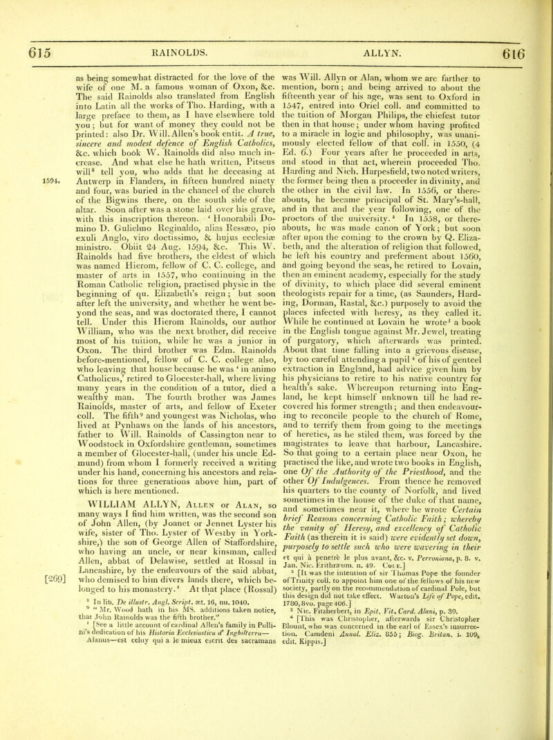 as being somewhat distracted for the love of the wife of one M. a famous woman of Oxon, &c. The said Rainolds also translated from English into Latin all the works of Tho. Harding, with a large preface to them, as I have elsewhere told you ; but for want of money they could not be printed: also Dr. Will. Allen's book entit. A true, sincere and modest defence of English Catholics, &c. which book W. Rainolds did also much in- crease. And what else he hath written, Pitseus will* tell you, who adds that he deceasing at 1594. Antwerp in Flanders, in fifteen hundred ninety and four, was buried in the chancel of tlie church of the Bigwins there, on the south side of the altar. Soon after was a stone laid over his grave, ■with this inscription thereon. * Honorabili Do- mino D. Gulieltno Reginaldo, alias Ressseo, pio exuli Anglo, viro doctissimo, & hujus ecclesite ministro. Obiit 24 Aug. 1594, &c. This W. Rainolds had five brothers, the eldest of which was named Hierom, fellow of C. C. college, and master of arts in 1557, who continuing in the Roman Catholic religion, practised physic in the beginning of qu. Elizabetli's reign ; but soon after left the university, and whether he went be- yond the seas, and was doctorated there, I cannot tell. Under this Hierom Rainolds, our author William, who was the next brother, did receive most of his tuition, while he was a junior in Oxon. The third brother was Edm. Rainolds before-mentioned, fellow of C. C. college also, who leaving that house because he was ' in animo Catholicus,' retired to Glocester-hall, where living many years in the condition of a tutor, died a wealthy man. The fourth brother was James Rainolds, master of arts, and fellow of Exeter coll. The fifthand youngest was Nicholas, who lived at Pynhaws on the lands of his ancestors, father to W^ill. Rainolds of Cassington near to Woodstock in Oxfordshire gentleman, sometimes a member of Glocester-hall, (under his uncle Ed- mund) from whom I formerly received a writing under his hand, concerning his ancestors and rela- tions for three generations above him, part of which is hei'e mentioned. WILLIAM ALLYN, Allen or Alan, so many ways I find him written, was the second son of John Allen, (by Joanet or Jennet Lyster his wife, sister of Tho. Lyster of Westby in York- shire,) the son of George Allen of Staffordshire, who having an uncle, or near kinsman, called Allen, abbat of Delawise, settled at Rossal in Lancashire, by the endeavours of the said abbat, [269] who demised to him divers lands there, which be- longed to his monastery.' At that place (Rossal) * In lib. De illustr. Angl. Script, set. 16, mi. 1040. ^ Mr. Wood hath in his MS, additions taken notice, that Jolin Rainolds was the fifth brother. ' [See a little account of cardinal Allen's family in Polli- ni's dedication of his Historia Ecclesiastica d' Inghi.lterra— Alanus—est celuy qui a le niieux escrit des sacramans was Will. Allyn or Alan, whom we are farther to mention, born; and being arrived to about the fifteenth year of his age, was sent to Oxford in 1547, entred into Oriel coll. and committed to the tuition of Morgan Philips, the chiefest tutor then in that house; under whom having profited to a miracle in logic and philosophy, was unani- mously elected fellow of that coll. in 1550, (4 Ed. 6.) Four years after he proceeded in arts, and stood in that act, wherein proceeded Tho. Harding and Nich. Harpesfield, two noted writers, the former being then a proceeder in divinit}^, and the other in the civil law. In 1556, or there- abouts, he became principal of St. Mary's-hall, and in that and the year following, one of the proctors of tiie university.^ In 1558, or there- abouts, he was made canon of York; but soon after upon the coming to the crown by Q. Eliza- beth, and the alteration of religion that followed, he left his country and preferment about 1560, and going beyond the seas, he retired to Lovain, then an eminent academy, especially for the study of divinity, to which place did several eminent theologists repair for a time, (as Saunders, Hard- ing, Dorman, Rastal, &c.) purposely to avoid the places infected with heresy, as they called it. While he continued at Lovain he wrote' a book in the English tongue against Mr. Jewel, treating of purgatory, which afterwards was printed. About that time falling into a grievous disease, by too careful attending a pupiH of his of genteel extraction in England, had advice given him by his physicians to retire to his native coimtry for health's sake. Whereupon returning into Eng- land, he kept himself unknown till he had re- covered his former strength ; and then endeavour- ing to reconcile people to the church of Rome, and to terrify them from going to the meetings of heretics, as he stiled them, was forced by the magistrates to leave that harbour, Lancashire. So that going to a certain place near Oxon, he practised the like, and wrote two books in English, one Of the Authority of the Priesthood, and the other Of Indulgences. From thence he removed his quarters to the county of Norfolk, and lived sometimes in the house of the duke of that name, and sometimes near it, where he wrote Certain brief Reasons concerning Catholic Faith; wherebif the vanity of Heresy, and excellency of Catholic Faith (as therein it is said) were evidently set down, purposely to settle such who were wavering in their ft qui a penetre le plus avant, &c. v. Perroniana, p. 8. v. Jan. Nic. Erithrspum. n. 49. Cole.] ^ [It was the intention of sir Thomas Pope the founder of Trinity coll. to appoint him one of the fellows of his new society, partly on the recommendiition of cardinal Pole, but this design did not take effect, Warton's Life of'Pope, edit. 1780,8vo. page 406.] 3 Nic. Fitzherbert, in Epit. Vit. Card. Alani, p. 39. [This was Christopher, afterwards sir Christopher Blount, who was concerned in the earl of Essex's insurrec- tion. Camdeni Annul. EUz. 855; Biog. Britan. i. 1Q% edit. Kippis.]