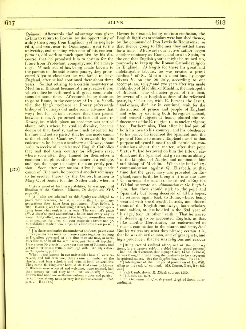 Opinion. Afterwards tho' advantage was given to him to return to Lovain, by the opportunity of a ship then going from England ; yet he neglect- ed it, and went near to Oxon again, went to the university, and meeting with one of his contem- poraries, did work so much upon him by his dis- course, that he promised him to abstain for the future from Protestant company, and their meet- ings. Which act of his, being made known to the parents of the said contemporary, they prose- cuted AUyn so close that he was forced to leave England, after he had continued there about three years. So that retiring to a certain monastery at Mechlin in Brabant,bccameadivinityreader there; which office he performed with great comm.enda- tions for some time. Afterwards being desirous to go to Rome, in the company of Dr. Jo. Vendi- vile, the king's professor at Doway (afterwards bishop of Tournay) did make some advance that way; but for certain reasons that then passed between them, Allyn turned his face and went to Doway, (at which place an academy v/as settled about 156'i,) where he studied divinity, became doctor of that faculty, and so much esteemed for his rare and active parts,' that he was made canon of the church of Cambray.^ Afterwards by his endeavours he began a seminary at Doway, about ]068 ,to receive alJ suchlearned English Catholics that had lied their country for religion's sake, ■where soon after they framed for themselves a common discipline, after the manner of a college, and got the pope to assign them an yearly pen- sion. Soon after our autlior Allyn being made canon of Rlieimes, he procured another seminary to be erected there'' by the Guises, kinsmen to Mary Q. of Scots: for the Netherlands, wherein 5 [As a proof of his literary abilities, he was appointed librarian of the Vatican. Mirteus, De Script, sec. XVI. pase 68.] ^ [All who are admitted to this dignity are obliged to prove their descents, that is, to show that for so many generations they have been gentlemen. Bio^. Britan. i. 109. Bakep. gives the following extract, but without speci- fying from what work it is derived: 'The cardinal's grace (W. A.) is of as good and antient a house, and every way as worshipfully allied, as some of the highest counsellors were in yr. meanest forlunes, till your majestie's tavors and y. raie abilities made them steps to clime into their present honors.'] ' [In those seminaries the number of students, priests and proper youths was more lor nianie yeares together (so long as Dr. Allen governed) at one time than are now, or here- after like to be in all the seminaries, put them all together. I have seen 50 priests in one year sent out of Ilhemes, and yet 50 otiier priests remain in college stiU. Dr. Ely's Notes on the Jpolvgic, p. 211. When it was known in our universities how all were re- ceived, and full welcome, there came a number of the chiefcbt and best scholars and wits in both universities. They came flocking over because all that came to Doway or Uhenries were received and welcome, none rejected, had they money or had they none—but now (ieo'2) it being known that none are wellcome without money and particu- lar commendations, none or very few dare adventure. Ibid. p. 212. KEisiisEr.] Doway is situated, being run into confusion, the English fugitives or scholars were banished thence, by the command of Don Lewis de Requesens ; so that thence going to Rheimes they settled there for a time. Afterwards our active author began another seminary at Rome, and two in Spain, to the end that English youths might be trained up, purposely to keep up the Roman Catholic religion in England. At length for these his great and indefatigable labours, he was created a priest cardinal^ of St. Martin in montibus, by pope Sixtus V. on the 28 July, according to our accompt, an. 1587,'' and two years after was made archbishop of Mechlin, or Machlin, the metropolis of Brabant. The character given of this man, by several of our English authors of the reformed party, is, ' That he, with R. Persons the Jesuit, ' and others, did' lay in continual wait for the ' destruction of prince and people of England ' and who by exciting both foreigners abroad, ' and natural subjects at home, plotted the re- ' ducement of the R. religion to its ancient vigour, ' &c. Farther^- also. That after he had put off ' both his love to his country, and his obedience ' to his prince, he incensed the Spaniard and the ' pope of Rome to assault England: and to that ' purpose adjoyned himself to all pernicious con- ' suitations about that matter, after that pope ' Sixtus V. had bestowed on him the title of car- ' dinal, and the Spaniard had given him an abbacy ' in the kingdom of Naples, and nominated him * archbishop of Mechlin. When the bull of ex- * communication against Q. Elizabeth, at that * time that the great navy was provided for En- ' gland, came forth, he brouglit it into the Low ' Countries, and caused it to be printed in English. ' Withal he wrote an Admonition to the Eng/ish- ' men, that they should stick to the pope and * Spaniard ; but being deceived of all his itopes, ' he returned again back to Rome, where, being ' wearied with the discords, hatreds, and dissen- ' tions of the English run-aways, both scholars ' and nobles, at last he died in the 63d year of ' his age,'8cc. Another^ saith, ' That he was so * ill deserving to be accounted English, as that ' like another Heiostratus, he endeavoured to * raise a coinbustion in the church and state, &c.' But let writers say what they please; certain it is, that he was an active man, and of great parts, and high prudence : that he was religious and zealous ^ [Being created cardinal alone, out of the ordinary times, (a prerogative sehJom yielded but to special persons) —had in such reverence, that m pope Greg. M his sickness, he was thought fittest among the cardinals to be vicegerent in spiritual causes. See ihe Supplication, 1595. Baiter.] * [Intelligence of the unexpected promotion of Dr. Will. Allan to the rank of cardinal. MS. Cotton, Nero, B vi, foL 2G4.] ' VideCamb.^n««/. R. Elizah. sub. an. 1589. ^ Ibid. sub. an. 1594. ^ Fr. Godwinus in Com. de prasul. Angl. ad finem. intef cardinaks.