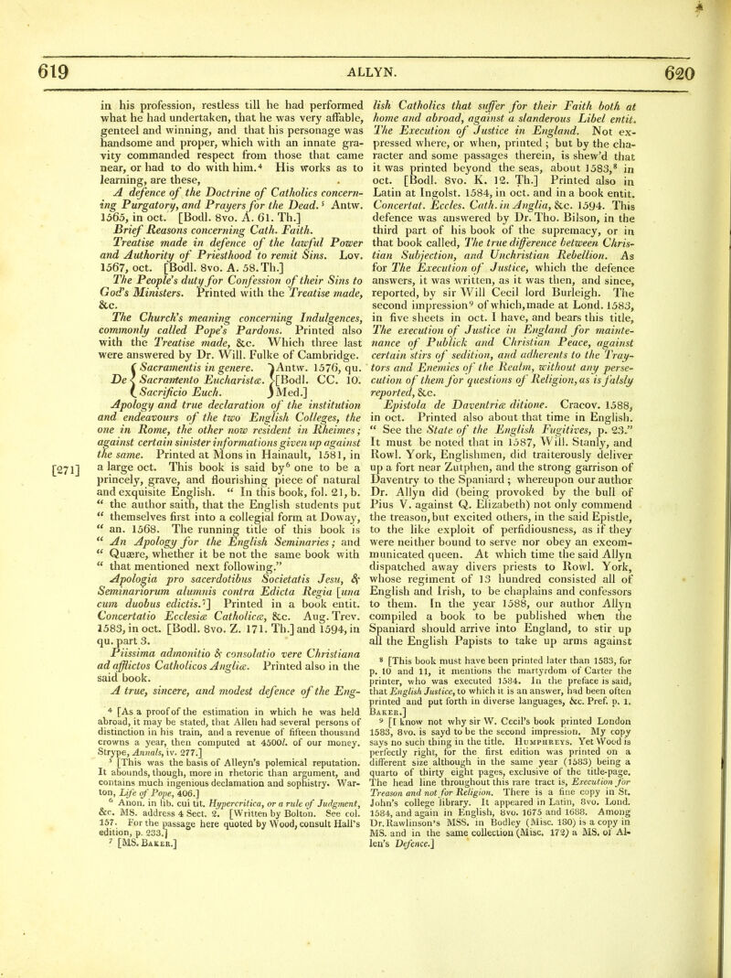 in his profession, restless till he had performed what he had undertaken, that he was very affable, genteel and winning, and that his personage was handsome and proper, which with an innate gra- vity commanded respect from those that came near, or had to do with him.'* His works as to learning, are these, A defence of the Doctrine of Catholics concern- ing Purgatory, and Prayers for the Dead.' Antw. 1565, in oct. [Bodl. 8vo. A. 61. Th.] Brief Reasons concerning Cath. Faith. Treatise made in defence of the lawful Power and Authority of Priesthood to remit Sins. Lov. 1567, Oct. [Bodl. 8vo. A. 58.Th.] The People's duty for Confession of their Sins to God's Ministers. Printed with the Treatise made, &c. The Church's meaning concerning Indulgences, commonly called Pope's Pardons. Printed also with the Treatise made, &c. Which three last were answered by Dr. Will. Fulke of Cambridge. ( Sacrament is in ge7iere. ^Antw. 1576, qu. De < Sacrantento Eiicharistce. >lBod\. CC. 10. i^Sacrificio Euch. 3Med.] Apology and true declaration of the institution and endeavours of the two English Colleges, the one in Rome, the other now resident in Rheimes; against certain sinister informations given up against the same. Printed at Mons in Hainault, 1581, in [271] ^ large oct. This book is said by^ one to be a princely, grave, and flourishing piece of natural and exquisite English.  In this book, fol. 21, b.  the author saith, that the English students put  themselves first into a coUegial form at Doway,  an. 1568. The running title of this book is An Apology for the English Seminaries; and  Quaere, whether it be not the same book with  that mentioned next following. Apologia pro sacerdotibus Societatis Jesu, Sf Seminariorum alumnis contra Edicta Regia \}ma cum duobus edictis.''} Printed in a book entit. Concertatio Ecclesia Catholicce, &c. Aug. Trev. 1583, in oct. [Bodl. 8vo. Z. 171. Th.]and 1594, in qu. part 3. Piissima admonitio 8f consolatio vere Christiana adafflictos Catholicos Anglia. Printed also in the said book. A true, sincere, and modest defence of the Eng- * [As a proof of the estimation ia which he was held abroad, it may be stated, that Allen had several persons of distinction in his train, and a revenue of fifteen thousand crowns a year, then computed at 4500/. of our money. Strype, Annals, iv. 277.] ^ [This was the basis of AUeyn's polemical reputation. It abounds, though, more in rhetoric than argument, and contains much ingenious declamation and sophistry. War- ton, Lif e of Pope, 406.] ^ Anon, in lib. cui tit. Hypercritka, or a rule of Judgment, &c. MS. address 4 Sect. 2. [Written by Bolton. See col. 157. For the passage here quoted by Wood, consult Hall's edition, p. 233.] 7 [MS. Baker.] lish Catholics that suffer for their Faith both at home atid abroad, against a slanderous Libel entit. The Execution of Justice in England. Not ex- pressed where, or when, printed ; but by the cha- racter and some passages therein, is shew'd that it was printed beyond the seas, about 1583,* in oct. [Bodl. 8vo. K. 12. Th.] Printed also in Latin at Ingolst. 1584, in oct. and in a book entit. Concertat. Eccles. Cath.in Anglia, Sac. 1594. This defence was answered by Dr. Tho. Bilson, in the third part of his book of the supremacy, or in that book called. The true difference between Chris- tian Subjection, and Unchristian Rebellion. As for The Execution of Justice, which the defence answers, it was written, as it was then, and since, reported, by sir Will Cecil lord Burleigh. The second impression^ of which,made at Lond. 1583, in five sheets in oct. I have, and bears this title, The execution of Justice in England for mainte- tiance of Pub lick and Chr istian Peace, against certain stirs of sedition, and adherents to the Tray- tors and Enemies of the Realm, without any perse- cution of them for questions of Religion, as isfalsly reported, &c. Epiitola de Daventria. ditione. Cracov. 1588, in Oct. Printed also about that time in English.  See the State of the English Fugitives, p. 23. It must be noted that in 1587, Will. Stanly, and Rowl. York, Englishmen, did traiterously deliver up a fort near Ziitphen, and the strong garrison of Daventry to the Spaniard ; whereupon our author Dr. Allyn did (being provoked by the bull of Pius V. against Q. Elizabeth) not only commend the treason, but excited others, in the said Epistle, to the like exploit of perfidiousness, as if they were neither bound to serve nor obey an excom- municated queen. At which time the said Allyn dispatched away divers priests to Rowl. York, whose regiment of 13 hundred consisted all of English and Irish, to be chaplains and confessors to them. In the year 1588, our author Allyn compiled a book to be published when the Spaniard should arrive into England, to stir up all the English Papists to take up arms against 8 [This book must have been printed later than 1583, for p. 10 and 11, it mentions the martyrdom of Carter the printer, who was executed 1584. In the preface is said, that English Justice, to which it is an answer, had been often printed and put forth in diverse languages, &c. Pref. p. 1. Baker.] 5 [I know not why sir W. Cecil's book printed London 1583, 8vo. is sayd to be the second impression. My copy says no such thing in the title. Humphreys. Yet Wood is perfectly right, for the first edition was printed on a different size although in the same year (1583) being a quarto of thirty eight pages, exclusive of the title-page. The head line throughout this rare tract is. Execution for Tj-eason and not for Religion. There is a fine copy in St. John's college library. It appeared in Latin, 8vo. Lond. 1584, and again in English, bvo. 1675 and 1688. Among Dr.Rawlinson's MSS. m Bodley (Misc. 180) is a copy in MS. and in the same collection (Misc. 172> a MS. of Al- len's Defence.]
