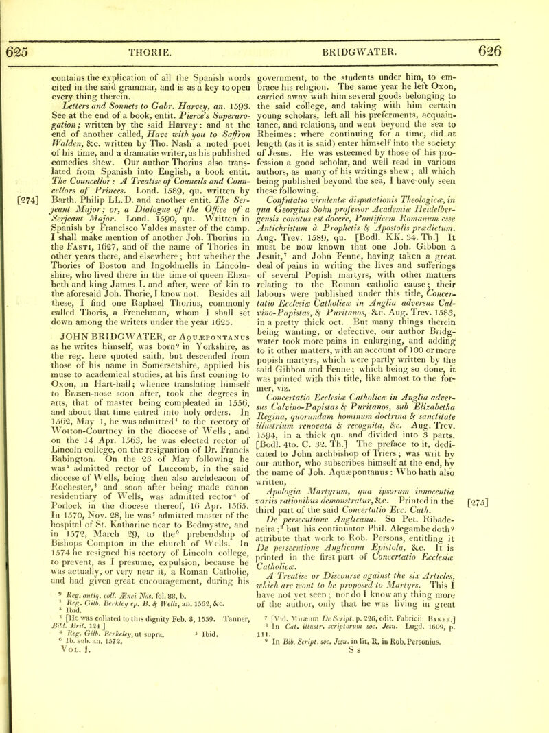 contains the explication of all the Spanish words cited in the said grammar, and is as a key to open every thing therein. Letters and Sonnets to Gabr. Harvey, an. 1593. See at the end of a book, entit. Pierce's Superaro- gation; written by the said Harvey: and at the end of another called, Have with you to Saffron Walden, &c. written by Tho. Nash a noted poet of his time, and a dramatic writer, as his published comedies shew. Our author Thorius also trans- lated from Spanish into English, a book entit. The Councellor: A Treatise of Councils and Coun- cellors of Princes. Lond. 1589, qu. written by [274] Barth. Philip LL.D. and another entit. The Ser- jeant Major; or, a Dialogue of the Office of a Serjeant Major. Lond. 1590, qu. Written in Spanish by Francisco Valdes master of the camp. I shall make mention of another Joh. Thorius in the Fasti, 1627, and of the name of Thorics in other years there, and elsewhere ; but whether the Thories of Boston and Ingoldmells in Lincoln- shire, who lived there in the time of queen Eliza- beth and king James L and after, were of kin to the aforesaid Joh. Thorie, F know not. Besides all these, I find one Raphael Thorius, commonly called Thoris, a Frenchman, whom I shall set down among the writers under the year l625. JOHN BRIDGWATER, or Aqu^pontanus as he writes himself, was born^ in Yorkshire, as the reg. here quoted saith, but descended from those of his name in Somersetshire, applied his muse to academical studies, at his first coming to Oxon, in Hart-hail; whence translating himself to Brasen-nose soon after, took the degrees in arts, that of master being compleated in 1556, and about that time entred into holy orders. In 1562, May 1, he was admitted' to the rectory of Wotton-Courtney in the diocese of Wells; and on the 14 Apr. 1563, he was elected rector of Lincoln college, on the resignation of Dr. Francis Babington. On the 23 of May following he was^ admitted rector of Luccomb, in the said diocese of Wells, being then also archdeacon of Rochester,' and soon after being made canon j^esidentiary of Wells, was admitted rector'* of Porlock in the diocese thereof, 16 Apr. 1565. In 1570, Nov. 28, he was^ admitted master of the hospital of St. Katharine near to Bednij stre, and in 1572, March 29, to the^ prebendship of Bishops Compton in the church of Wells. In 1574 he resigned his rectory of Lincoln college, to prevent, as I presume, expulsion, because he was actually, or very near it, a Roman Catholic, and had given great encouragement, during his ^ Reg. antiq. coll. Mnei Nas. fol. 88, b. ' Re/f. Gilb. Berklcj/ ep. B. Wells, an. 1562, &c. * Ibid. 3 [lie was collated to this dignity Feb. 8, 1559. Tanner, BIM. Brit. 124 ] Reg. Gill). Bfrkelet/, ut supra. ^ Ibid. ' lb. suit. nn. 1572. Vol. J. government, to the students under him, to em- brace his religion. The same year he left Oxon, carried away with him several goods belonging to the said college, and taking with him certain young scholars, left all his preferments, acquain- tance, and relations, and went beyond the sea to Rheimes: where continuing for a time, did at length (as it is said) enter himself into the society of Jesus. He was esteemed by those of his pro- fession a good scholar, and well read in various authors, as many of his writings shew; all vv^hich being published beyond the sea, I have only seen these following. Confntatio virident(Z disputationis Theologica:, in qua Qeorgius Solni proj'essor Academics Heidelber- gensis conatus est docere, Pontficem Roma/nim esse Antichristum a Prophetis Sf Apostolis pradictum. Aug. Trev. 1589, qu. [Bodl. KK. 34. Th.] It must be now known that one Joh. Gibbon a Jesuit,' and John Fenne, having taken a great deal of pains in writing the lives and sufferings of several Popish martyrs, with other matters relating to the Roman catholic cause; their labours were published under this title, Concer- tatio Ecclesite Catholicoi in Anglia adversus Cal- vino-Papistas, Puritanos, &c. Aug. Trev. 1583, in a pretty thick oct. But many things therein being wanting, or defective, our author Bridg- water took more pains in enlarging, and adding to it other matters, with an account of 100 or more popish martyrs, which were partly written by the said Gibbon and Fenne; which being so done, it was printed with this title, like almost to the for- mer, viz. Conceiiatio Ecclesicc Catholica in Anglia adver- sus Calvino-Papistas 6) Puritanos, sub Elizabetha liegina, quorundam hominum doctrina sanciitate illustrium renovata Ss' rerognita, S)C. Aug. Trev. 1594, in a thick qu. and divided into 3 parts. [Bodl. 4to. C. 32. Th.] The preface to it, dedi- cated to John archbishop of Triers ; was writ by our author, who subscribes himself at the end, by the name of Joh. Aqusepontanus : AVho hath also written. Apologia Martyr um, cjua ipsorum innocentia variis rationibus demonstratur, &c. Printed in the [275] third part of the said Concertatio Ecc. Cath. De persecutione AngUcana. So Pet. Ribade- neira;^but his continuator Phil. Alegambe doth attribute that work to Rob. Persons, entitling it De peisecidione AngUcana Epistolu, &c. It is printed in the first part of Concertatio Ecclesice Catholicce. A Treatise or Discourse against the six Articles, which are wont to be proposed to Martyrs. This I have not yet seen ; nor do I know any thing more of the author, only that he was living in great 7 [Vid. Miiaeum De Script, p. 226, edit. Fabricii. Baker.] ^ In Cut. illuslr. saiptorum soc. Jeau, Lugd. 1609, p. 111. 5 In Bib. Script, soc. Jtsu. in lit. II. in Rob. Persouius. S s