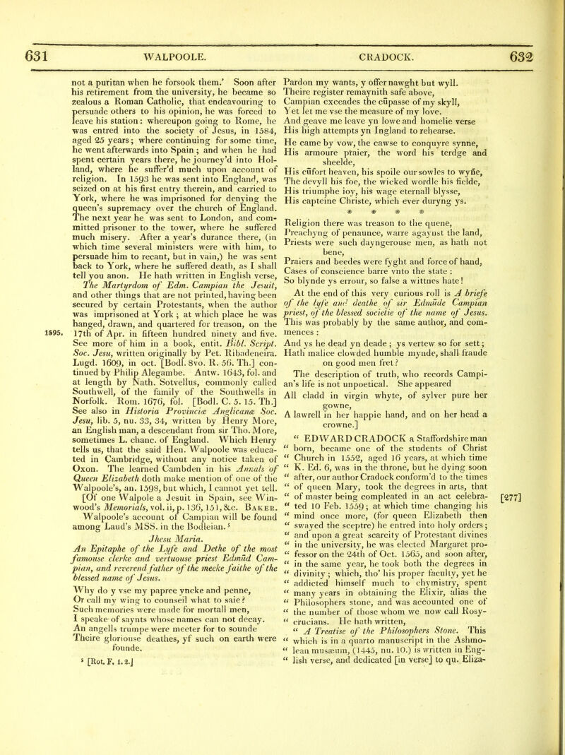 not a puritan when he forsook them.' Soon after his I'etirement from the university, he became so zealous a Roman Catholic, that endeavouring to persuade others to his opinion, he was forced to leave his station: whereupon going to Rome, he was entred into the society of Jesus, in 1584, aged 25 years; where continuing for some time, he went afterwards into Spain ; and when he had spent certain years there, he journey'd into Hol- land, where he suffer'd much upon account of religion. In 1593 he was sent into England, was seized on at his first entry therein, and carried to York, where he was imprisoned for denying the queen's supremacy over the church of England. The next year he was sent to London, and com- mitted prisoner to the tower, where he suffered much misery. After a year's durance there, (in which time several ministers were with him, to persuade him to recant, but in vain,) he was sent back to York, where he suffered death, as I shall tell you anon. He hath written in English verse, The Martyrdom of Edm. Campion the Jesuit, and other things that are not printed, having been secured by certain Protestants, when the author was imprisoned at York ; at which place he was hanged, drawn, and quartered for treason, on the 1S95. 17th of Apr. in fifteen hundred ninety and five. See more of him in a book, entit. Bibl. Script. Soc. Jesu, written originally by Pet. Ribadeneira. Lugd. 1609, in oct. [Bodl. 8vo. R. 50. Th.] con- tinued by Philip Alegambe. Antw. 1643, fol. and at length by Nath. Sotvellus, commonly called Southwell, of the family of the Southwells in Norfolk. Rom. 1676, fol. [Bodl. C. 5. 15. Th.] See also in Historia Proviiicice Anglicana Soc. Jesu, lib. 5, nu. 33, 34, written by Henry More, an English man, a descendant from sir Tho. More, sometimes L. chanc. of England. Which Henry tells us, that the said Hen. Walpoole was educa- ted in Cambridge, without any notice taken of Oxon. The learned Cambden in his Annals of Queen Elizabeth doth make mention of one of the Walpoole's, an. 1598, but which, I cannot yet tell. [Of one Walpole a Jesuit in Spain, see Win- wood's Memorials, vo\. n,^. 136, 151, &c. Baker. Walpoole's account of Campian will be found among Laud's MSB. in the Bodleian.^ Jhesu Maria. An Epitapke of the Eyfe and Dethe of the most famouse clerke and vertuouse priest Edmild Cam- pian, and reverend father of the meeke faithe of the blessed name of Jesus. Why do y vse my papree yncke and penne, Or call my wing to counseil what to sale? Such memories were made for mortall men, I speake of saynts whose names can not decay. An angells trumpewere meeter for to sounde Theire gloriouse deathes, yf such on earth were founde. » [Rot. F. 1.2-J Pardon my wants, y offer nawght but wyll. Theire register remaynith safe above, Campian exceades the cupasse of my skyll^ Yet let me vse the measure of my love. And geave me leave yn lowe and homelie verse His high attempts yn Ingland to rehearse. He came by vow, the cawse to conquyre synne, His armoure praier, the word his terdge and sheelde, His cilfort heaven, his spoile oursowlcs to wyne, The devyll his foe, the wicked wordle his fielde, His triumphe ioy, his wage eternall blysse. His capteine Christe, which ever duryng ys. ^ ^ Religion there was treason to the quene, Preachyng of penaunce, warre agaynst the land, Priests were such dayngerouse men, as hath not bene, Pralers and beedes were fyght and force of hand, Cases of conscience barre vnto the state : So blynde ys errour, so false a wittnes hate! At the end of this very curious roll is A briefs of the lyfe anr deatJie of sir Edmude Campian priest, of the blessed societie of the name of Jesus. This was probably by the same author, and com- mences : And ys he dead yn deade ; ys vertew so for sett; Hath malice clowded humble mynde, shall fraude on e'ood men fret ? The description of truth, who records Campi- an's life is not unpoetical. She appeared All cladd in virgin whyte, of sylver pure her gowne, A lawrell in her happie hand, and on her head a crowne.]  EDWARD CRADOCK a Staffordshire man  born, became one of the students of Christ  Church in 1552, aged 16 j^ears, at which time  K. Ed. 6, was in the throne, but he dying soon  after, our author Cradock conform'd to the times  of queen Mary, took the degrees in arts, that  of master being compleated in an act celebra- [277]  ted 10 Feb. 1559; at which time changing his  mind once more, (for queen Elizabeth then  swaj'ed the sceptre) he entred into holy orders;  and upon a great scarcity of Protestant divines  in the university, he was elected Margaret pro-  fessor on the 24th of Oct. 1565, and soon after,  in the same year, he took both the degrees in  divinity ; which, tho' his proper faculty, yet he  addicted himself much to chymistry, spent  many years in obtaining the Elixir, alias the  Philosophers stone, and was accounted one of  the number of those whom we now call Rosy-  crucians. He hath written,  A Treatise of the Philosophers Stone. This  which is in a quarto manuscript in the Ashmo-  lean musaeum, (1445, nu. 10.) is written in Eng-  lish verse, and dedicated [in verse] to qu. Eliza-
