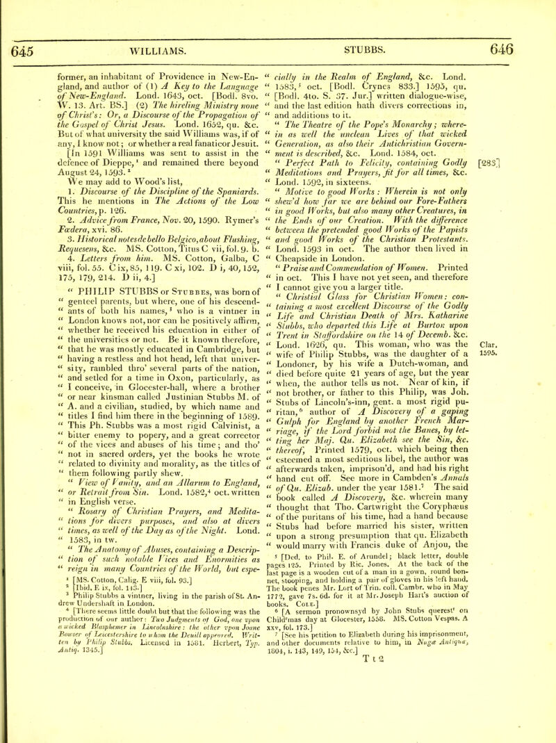 646 former, an inhabitant of Providence in New-En- gland, and author of (1) A Key to the Language of New-Efig/aiid. Lond. 1643, oct. [Bodl. 8vo. W. 13. Art. BS.] (2) The hireUrig Ministry none of Chrisfs: Or, a Discourse of the Propagation of the Gospel of Christ Jesus. Lond. 1652, qu. &c. But of what university the said Wilhanis was, if of any, 1 know not; or whether a real fanaticor Jesuit. [In 1591 Williams was sent to assist in the defence of Dieppe,' and remained there beyond August 24, 1393. * We may add to Wood's list, 1. Discourse of the Discipline of the Spaniards. This he mentions in The Actions of the Low Countries,]). 126. 2. Advice from France, Nov. 20, 1590. Rymer's Fa'dera, xvi. 86. 3. Historical notesdehello Belgico,about Flushing, Recjuesens, &c. MS. Cotton, Titus C vii,fol.9- b. 4. Letters from him. MS. Cotton, Galba, C viii, fol. 55. C ix, 85, 119- C xi, 102. D \, 40, 152, 175, 179, 214. D ii, 4.]  PHILIP STUBBS or Stubbes, was born of  genteel parents, but where, one of his descend-  ants of both his names,' who is a vintner in  London knows not, nor can he positively affirm,  whether he received his education in either of  the universities or not. Be it known therefore,  that he was mostly educated in Cambridge, but  having a restless and hot head, left that univer-  sity, rambled thro' several parts of the nation,  and setled for a time in Oxon, particularly, as  I conceive, in Glocester-hall, where a brother  or near kinsman called Justinian Stubbs M. of  A. and a civiHan, studied, by which name and  titles I find him there in the beginning of 1589.  This Ph. Stubbs was a most rigid Calvinist, a  bitter enemy to popery, and a great corrector  of the vices and abuses of his time; and tho'  not in sacred orders, yet the books he wrote  related to divinity and moralit}', as the titles of  them following partly shew.  VieziD of Vaiiiti/, and an Allarnm to England, ^' or Retrait from Sin. Lond. 1582,-' oct. written  in English verse.  Rosary of Christian Prayers, and Medita-  iions for divers purposes, and also at divers  times, as well of the Day as of the Night. Lond.  1583, in tw.  The Anatomy of Abuses, containing a Descrip-  tion of such notable Tlces and Enormities as *' reign in many Countries of the World, but espe- ' [MS. Cotton, Calig. E viii, fol. 93.1 * [Ibid.E ix, fol. H.O.] ^ Philip Stubbs a vintner, living in the parish of St. An- drew Undersiiaft in London. * [There seems little doubt but that the following was the production of our author: Tao Judgments of God, one vpon (t wicked Blasphemer in Lincolnshire: the other vpon Joune Bowser of Leicestershire to uhom the Deuill appem ed. Writ- ten bi/ 'Philip Slubbs. Licensed in Herbert, Tvp. Jatiq, 1345.]  daily in the Realm of England, &c. Lond.  1583,' oct. [Bodl. Crynes 833.] 1595, qu.  [Bodl. 4to. S. 37. Jur.] written dialogue-wise,  and the last edition hath divers corrections in,  and additions to it.  The Theatre of the Pope's Monarchy; zohere-  in as well the unclean Lives of that wicked  Generation, as also their Antichristian Govern-  ment is described, 8cc. Lond. 1584, oct.  Perfect Path to Felicity, containing Godly [283.1  Meditations and Prayers, Jit for all times, &c.  Lond. 1592, in sixteens.  Motive to good Works : Wherein is not only  shew'd how far we are behind our Fore-Fathers  in good Works, but also many other Creatures, in  the Ends of our Creation. With the dijference  between the pretended good Works of the Papists  and good Works of the Christian Protestants.  Lond. 1593 in oct. The author then lived in  Cheapside in London. Praise and Commendation of Women. Printed  in oct. This I have not yet seen, and therefore  I cannot give you a larger title.  Christial Glass for Christian Women: con-  t(lining a most excellent Discourse of the Godly  Life and Christian Death of WIrs. Katharine  Stubbs, Zi'ho departed this Life at Burton vpon  Trent in Staffordshire on the 14 of Decemb. &c.  Lond. 1626, qu. This woman, who was the Clar. wife of Philip Stubbs, was the daughter of a 1395,  Londoner, by his wife a Dutch-woman, and  died before quite 21 years of age, but the year  when, the author tells us not. Near of kin, if not brother, or father to this Philip, was Joh.  Stubs of Lincoln's-inn, gent, a most rigid pu-  ritan,^ author of A Discovert/ of a gaping  Gnlph for England by another French Mar-  riage, if the Lord forbid not the Banes, by let-  ting her Maj. Qu. Elizabeth see the iSin, &;c. thereof. Printed 1579, oct. which being then  esteemed a most seditious libel, the author was  afterwards taken, iraprison'd, and had his right  hand cut otf. See more in Cambden's Annuls  ofQu. Elizab. under the year 1581.'' The said  book called A Discovery, &c. wherein many  thought that Tho. Cartwright the Coryphajus  of the puritans of his time, had a hand because  Stubs had before married his sister, written  upon a strong presumption that qu. Elizabeth  would marry with Francis duke of Anjou, the 5 [Ded. to Phil. E. of Arundel; black letter, double pages 125. Printed by Rio. Jones. At the back of the last page is a wooden cut of a man in a gown, round bon- net, stooping, and liolding a pair of gloves in his left hand. The book penes Mr. Lort of Trin. coll. Cambr. who in May 1772, gave 7s. 6d. for it at Mr. Joseph Ilari's auction of books. Cole.] * [A sermon pronownsyd by John Stubs queresl' on ChikVinas day at Glocester, 1558. MS. Cotton Vespas. A XXV, fol. 173.] 7 [See his petition to Elizabeth during his iniprisonment, and other documents relative to him, in Nuga Antigua, 1801, i. 143, M9, Ibi, &c.]