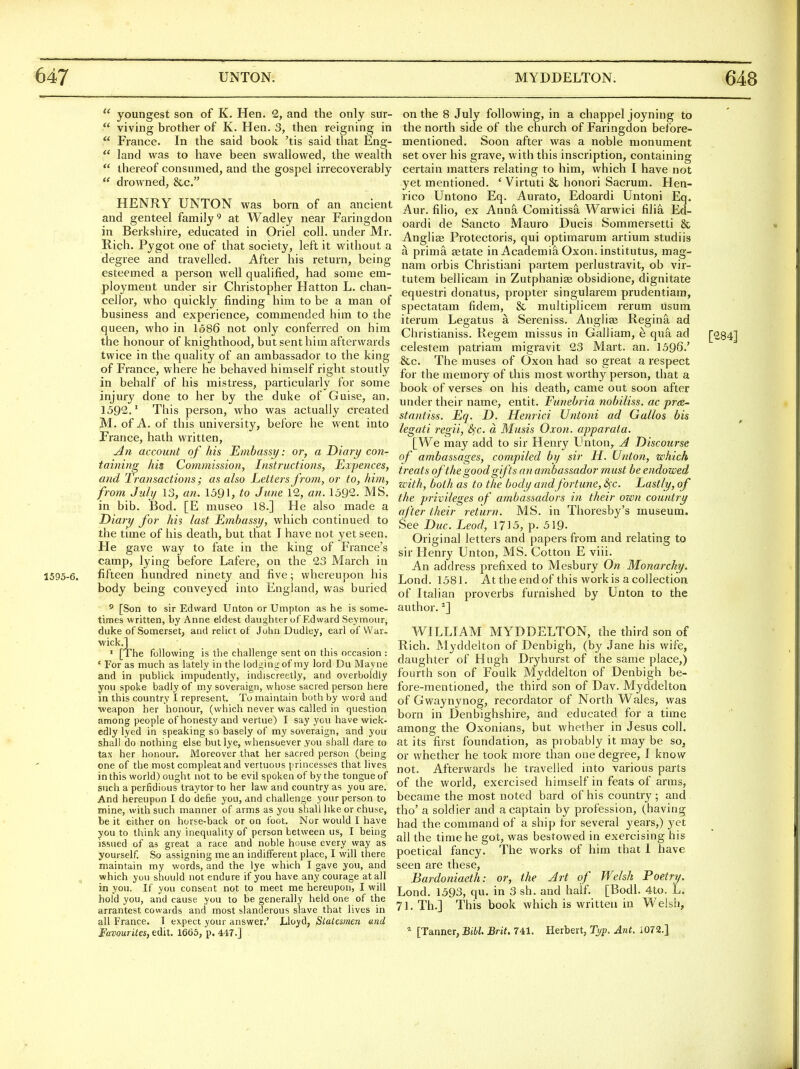 1595-e  youngest son of K. Hen. 2, and the only sur-  viving brother of K. Hen. 3, then reigning in  France. In the said boolc 'tis said that Eng-  land was to have been swallowed, the wealth  thereof consumed, and the gospel irrecoverably  drowned, &c. HENRY UNTON was born of an ancient and genteel family^ at Wadley near Faringdon in Berkshire, educated in Oriel coll. under Mr. Rich. Pygot one of that society, left it without a degree and travelled. After his return, being esteemed a person well qualified, had some em- ployment under sir Christopher Hatton L. chan- cellor, who quickly finding him to be a man of business and experience, commended him to the queen, who in 1686 not only conferred on him the honour of knighthood, but sent him afterwards twice in the quality of an ambassador to the king of France, where he behaved himself right stoutly in behalf of his mistress, particularly for some injury done to her by the duke of Guise, an. 1592.' This person, who was actually created M. of A. of this university, before he went into France, hath written, account of his Embassij: or, a Diary coti- taining his Commission, Instructions, JExpences, and Transactions; as also Letters from, or to, him, from July 13, an. 1591, to June 12, an. 1592. MS. in bib. Bod. [E museo 18.] He also made a Diary for his last Embassy, which continued to the time of his death, but that I have not yet seen. He gave way to fate in the king of France's camp, lying before Lafere, on the 23 March in fifteen hundred ninety and five; whereupon his body being conveyed into England, was buried ^ [Son to sir Edward Unton or Umpton as he is some- times written, by Anne eldest daughter of Edward Seymour, duke of Somerset, and relict of John Dudley, earl of War- wick.] • [The following is the challenge sent on this occasion : * For as much as lately in the lodging of my lord Du Mayne and in publick impudently, indiscreetly, and overboldiy you spoke badly of my soveraign, whose sacred person here in this country I represent. Tu maintain both by word and weapon her honour, (which never was called in question among people of honesty and vertue) I say you have wick- edly lyed in speaking so basely of my soveraign, and you shall do nothing else but lye, whensoever you shall dare to tax her honour. Moreover that her sacred person (being one of the most ccmpleatand vertuous princesses that lives in this world) ought not to be evil spoken of by the tongue of such a perfidious traytor to her law and country as you are. And hereupon I do defie you, and challenge your person to mine, with such manner of arms as you shall like or chuse, be it either on horse-back or on foot. Nor would 1 have you to think any inequality of person between us, I being issued of as great a race and noble house every way as yourself. So assigning me an indifferent place, I will there maintain my words, and the lye which I gave you, and which you should not endure if you have any courage at all in you. If you consent not to meet me hereupon, I will hold you, and cause you to be generally held one of the arrantest cowards and most slanderous slave that lives in all France. T expect your answer.' Lloyd, Statesmen and Favourites, edit. 1663, p. 41T.] on the 8 July following, in a chappel joyning to the north side of the church of Faringdon before- mentioned. Soon after was a noble monument set over his grave, with this inscription, containing certain matters relating to him, which I have not 3'et mentioned. * Virtuti & honori Sacrum. Hen- rico Untono Eq. Aurato, Edoardi Untoni Eq. Aur. filio, ex Anna Comitissa Warwici filia Ed- oardi de Sancto Mauro Ducis Sommersetti & Angliae Protectoris, qui optimarum artium studiis a prima eetate in AcademiS. Oxon. institutus, mag- nam orbis Christiani partem perlustravit, ob vir- tutem bellicam in Zutphanise obsidione, dignitate equesti'i donatus, propter singularem prudentiam, spectatam fidem, & multiplicem rerum usum iterum Legatus a Sereniss. Anglise Regina ad Christianiss. Regem missus in Galliam, e qua ad celestem patriam migravit 23 Mart. an. 1596.' &c. The muses of Oxon had so great a respect for the memory of this most worthy person, that a book of verses on his death, came out soon after under their name, entit. Funehria nobiliss. ac pr<s~ stantiss. Eq. D. Henrici Untoni ad Gallos bis legati regii, 6^c. a Musis Oxon. apparata. [We may add to sir Henry Unton, A Discourse of ambassages, compiled by sir H. Union, which treats of the good gifts an ambassador must be endowed with, both as to the body andfortune, <^c. Lastly, of the privileges of ambassadors in their own country after their return. MS. in Thoresby's museum. See Due. Leod, 1715, p. 519- Original letters and papers from and relating to sir Henry Unton, MS. Cotton E viii. An address prefixed to Mesbury On Monarchy. Lond. 1581. At the end of this work is a collection of Italian proverbs furnished by Unton to the author. *] WILLIAM MYDDELTON, the third son of Rich. Myddelton of Denbigh, (by Jane his wife, daughter of Hugh Dryhurst of the same place,) fourth son of Foulk Myddelton of Denbigh be- fore-mentioned, the third son of Dav. Myddelton of Gwaynynog, recordator of North Wales, was born in Denbighshire, and educated for a time among the Oxonians, but whether in Jesus coll. at its first foundation, as probably it may be so, or whether he took niore than one degree, I know not. Afterwards he travelled into various parts of the world, exercised himself in feats of arms, became the most noted bard of his country; and tho' a soldier and a captain by profession, (having had the command of a ship for several years,) yet all the time he got, was bestowed in exercising his poetical fancy. The works of him that I have seen are these, Bardoniaeth Lond. 1593, qu or, in 3 sh the Art of and half. Welsh [Bodl. 71. Th.] This book which is written in Poetry. 4to. L. Welsh, [28 [Tanner, Bibl. Brit. 741. Herbert, Typ. Ant. i072.]
