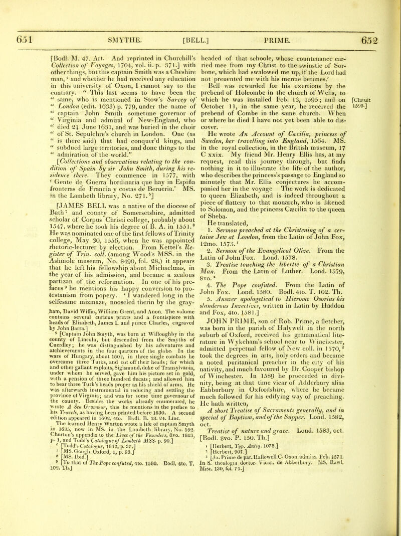 [Bodl. M. 47. Art. And reprinted in duncbiU's Collection of Voyages, 1704, vol. ii. p- 371.] with other things, but this captain Smith was a Cheshire man,' and whether he had received any education in this university of Oxon, I cannot say to the contrary.  This last seems to have been the  same, who is mentioned in Stow's Survei/ of  London (edit. 1633) p. 779, under the name of  captain John Smith sometime governor of  Virginia and admiral of New-England, who  died 21 June 1631, and was buried in the choir  of St. Sepulchre's church in London. One (as  is there said) that had conquer'd kings, and  subdued large territories, and done things to the  admiration of the world. [Collections and observations relating to the con- dition of Spain by sir John Smith, during his re- sidence there. They commence in 1577, with * Gente de Guerra hordinaria que hay in Espina fronteras de Francia y costas de Berueria.' MS. in the Lambeth library, JSo. 271.''] [JAMES BELL was a native of the diocese of Bath and county of Somersetshire, admitted scholar of Corpus Christi college, probably about 1547, where he took his degree of B. A. in 1551.* He was nominated one of the first fellows of Trinity college. May 30, 1556, when he was appointed rhetoric-lecturer hy election. From Kettel's Tte- gister of Trin. coll. (among Wood's MSS. in the Ashmole museum. No. 8490, fol. 28,) it appears that he left his fellowship about Michaelmas, in the year of his admission, and became a zccilous partizan of the reformation. In one of his pre- faces^ he mentions his happy conversion to pro- testanism from popery. * 1 wandered long in the selfesame mizmaze, nooseled therin by the gray- ^am, David Wiffin, William Grent, and Anon. The volume contains several curious prints and a fiontispiece with Leads of Elizabeth, James 1. and piince Cliarles, engraved hy John Barra.] ' [Captain John Smyth, was born at Wiiloughhy in the county of Lincoln, but descended from the Smyths of Cuerdley; he was distinguished by his adventures and atchievements in the four quarters of the globe. In the •wars of Hungary, about ie02, in three single combats he overcame three Turks, and cut oif their heads; for which and other gallant exploits,Sigismund,duke of Transylvania, under whom he served, gave hun his picture set in gold, with a pension of thiee hundred ducats; and allowed him to bear three Turk's heads proper as his shield of arms. He was afterwards instrumental in reducing and settling the province ot Virginia; and was for some time governour of the county. Besides the works already enumerated, he wrote A Sea Grammar, this he mentions in the preface to his Travels, as having been printed before 1630. A second edition appeared in 1692, 4to. B'jdi. B. 18. 24. Line. The learned Henry VVarton wrote a life of captain Smyth in 16'i)5, now in MS. in the Lambeth library, No. 592. Churton's appendix to the Lives of ike Founders, 8vo. 1803, p. l,_and Todd's Catalogue of Lambeth MSS- p. 90.] 'Todd's Catalogue, 1812, p. Sr.] MS. Goush.Oxford, 1, p. 93.1 ;MS. IbidT] To that ol The Pope confuted, 4to. 1580. Eodl. 4to. T. Th.] 9 102 headed of that schoole, whose countenance car- ried mee from my Christ to the svvinstie of Sor- bone, which had swalowed me up, if the Lord had not preuented me with his raercie betimes.' Bell was rewarded for his exertions by the prebend of Holcombe in the church of Wells, to wiiich he was installed Feb. 13, 1595; and on [Claiuit October 11, in the same year, he received the 1595.] prebend of Combe in the same church. When or -where he died I have not yet been able to dis- cover. He wrote ^n Account of C(ccilia, princess of Szveden, her travelling into England, 1564. MS. in the royal collection, in the British museum, 17 C xxix. My friend Mr. Henry Ellis has, at my request, read this journey through, but finds nothing in it to illustrate the life of the author, who describes the princess's passage to England so minutely that Mr. Ellis conjectures he accom- panied her in the voyage The work is dedicated to queen Elizabeth, and is indeed throughout a piece of flattery to that monarch, who is likened to Solomon, and the princess Cajcilia to the queen of Sheba. He translated, 1. Sermon preached at the Christening of a cer~ taine Jezo at London, from the Latin of John Fox, 12mo. 1573.' 2. Sermon of the Evangelical Olive. From the Latin of John Fox. Lond. 1578. 3. Treatise touching the libertie of a Christian Man. From the Latin of Luther. Lond. 1579, 8vo. ^ 4. The Pope confuted. From the Latin of John Fox. Lond. 1580. Bodl. 4to. T. 102. Th. 5. jinswer apologetical to Hierome Osorius his slanderous Invectives, written in Latin by Haddoa and Fox, 4to. 1581.] JOHN PRIME, son of Rob. Prime, a fletcber, was born in the parish of Halywell in the north suburb of Oxford, received his grairiinatlcal lite- rature in Wykeham's school near to Winchester, admitted perpetual fellow of New coll. in 1570,^ took the degrees in arts, holy orders and became a noted puritanical preacher in the city of his nativity, and much favoured by Dr. Cooper bishop of W inchester. In 1589 he proceeded in divi- nity, being at that time vicar of Adderbury alias Eabburbuiy in Oxfordshire, where he became much followed for his edifying way of preaching. He hath written, A short Treatise of Sacraments generally, and in special of Baptism, and of the Supper. Lond. 1582, Oct. Treatise of nature and grace. Lond. 1583, oct. [Bodl. 8vo. P. 150.Th.j 1 [UerheTt, T:yp. Antiq. 1078.] ^ [Herbert, 907.] 3 [Jo. Prime de par. Ilallowell C. O.xon. admiss. Feb. 157 i. In S. theolugia doctor. Vicar, de Abbeibiuy. MS, RawL Misc. 130, foil 71.]