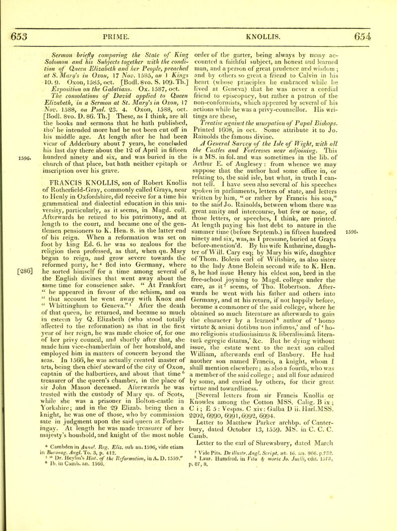 Sermon hriefty comparing the Slate of King Solomon and his Subjects together zoith the condi- tion of Queen Elizabeth and her People, preached at S. Mari/'s in Oxon, 17 Nov. 1585, on 1 Kings 10. 9. dxon, 1585, oct. [Bodl. 8vo, S. 109- Th-] Exposition on the Galatians. Ox. 1587, oct. The consolations of David applied to Queen Elizabeth, in a Sermon at St. Mary's in Oxon, 17 Nov. 1588, on Psal. 23. 4. Oxon, 1588, oct. [Bodl. 8vo. D. 86. Th.] These, as I think, are all the books and sermons that he hath published, tho' he intended more had he not been cut olF in his middle age. At length after he had been vicar of Adderbury about 7 years, he concluded his last day there about the 12 of April in fifteen 1596. hundred ninety and six, and was buried in the church of that place, but hath neither epitaph or inscription over his grave. FRANCIS KNOLLIS, son of Robert Knollis of Rotherfield-Gray, commonly called Grays, near to Henly in Oxfordshire, did receive for a time his grammatical and dialectial education in this uni- versity, particularly, as it seems, in Magd. coll. Afterwards he retired to his patrimony, and at length to the court, and became one of the gen- tlemen pensioners to K. Hen. 8. in the latter end of his reign. When a reformation was set on foot by king Ed. 6. he was so zealous for the religion then professed, as that, when qu. Mary began to reign, and grow severe towards the reformed party, he * fled into Germany, where [286] he sorted himself for a time among several of the English divines that went away about the same time for conscience sake. At Frankfort  he appeared in favour of the schism, and on  that account he went away with Knox and  Whittingham to Geneva,' After the death of that queen, he returned, and became so much in esteem by Q. Elizabeth (who stood totally affected to the reformation) as that in the first year of her reign, he was made choice of, for one of her privy council, and shortly after that, she made him vice-chamberlain of her houshold, and employed him in matters of concern beyond the seas. In 1566, he was actually created master of arts, being then chief steward of the city of Oxon, captain of the halbertiers, and about that time ^ treasurer of the queen's chamber, in the place of sir John Mason deceased. Aiterwards he was trusted with the custody of Mary qu. of Scots, while she was a prisoner in Bolton-castle in Yorkshire; and in tlie 29 Elizab. being then a knight, he was one of those, who by commission sate in judgment upon the said queen at Fother- ingay. At length he was made treasurer of her majesty's houshold, and knight of the most noble * Cambden in AnnaL Reg. Eliz. sub an. 1596, vide etiam in Buroiiug. Angl.To. .3, p. 412. 5 « ur. Heylin s Hist, of the Reformation, in A, D. 1559. * lb. in Camb. an. 1560. order of the garter, being always by many ac- counted a faithl'ul subject, an honest and learned man, and a person of great prudence and wisdom ; and by others so great a friend to Calvin in his heart (whose principles he embraced while he lived at Geneva) that he was never a cordial friend to episcopacy, but rather a patron of the non-conformists, which appeared by several of his actions while he was a privy-counsellor. His wri- tings are these. Treatise agai?ist the usurpation of Papal Bishops. Printed l608, in oct. Some attribute it to Jo. Rainolds the famous divine. General Survey of the Isle of Wight, with all the Castles and Fortresses near adjoining. This is a MS. in fol. and was sometimes in the lib. of Arthur E. of Anglesey : from whence we may suppose that the author had some office in, or relating to, the said isle, but what, in truth I can- not tell. I have seen also several of liis speeches spoken in parliaments, letters of state, and letters written by him,  or rather by Francis his son, to the said Jo. Rainolds, between whom there was great amity and intercourse, but few or none, of those letters, or speeches, I think, are printed. At length paying his last debt to nature in the summer time (before Septemb.) in fifteen hundred 1596. ninety and six, was, as I presume, buried at Grays before-mention'd. By his wife Katharine, daugh- ter of Will. Cary esq; by Mary his wife, daughter of Thorn. Bolein earl of Wiltshire, as also sister to the lady Anne Bolein second wife to K. Hen. 8, he had issue Henry his eldest son, bred in the free-school joyning to Magd. college under the care, as it'' seems, of Tho. Robertson. After- wards he went with his father and others into Germany, and at his return, if not happily before, became a commoner of the said college, where he obtained so much literature as afterwards to gain the character by a learned * author of ' homo virtute & animi dotibus non infimus,' and of ' ho- mo religionis studiosissimus & liberalissima litera- ture egregie ditatus,' &c. But he dying without issue, the estate went to the next son called William, afterwards earl of Banbury. He had another son named Francis, a knight, whom I shall mention elsewhere; as also a fourth, who was a member of the said college; and all four admired by some, and envied by others, for their great virtue and towardliness. [Several letters from sir Francis Knollis or Knowles among the Cotton MSS. Calig. B ix ; C i ; E 5 : Vespas. C xiv: Galba D ii. Harl.MSS. 2202, 6990, 6991,6992, 6994. Letter to Matthew Parker archbp. of Canter- bury, dated October 13, 1559. MS. in C. C. C. Camb. Letter to the earl of Shrewsbury, dated March ' Vide Pits. Be illustr. Angl. Script, jet. 10. nu. 966. p.r33. * Laur. Humfred. in Vita 4 morte Jo, Jutlli, tdh. 1573, p. 87, 8.
