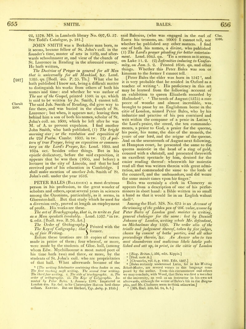 1596, 22, 1578. MS. in Lambeth library No. 697, G. 57- See Todd's Catalogue, p. 181.] JOHN SMITH was a Berkshire man born, as it seems, became fellow of St. John's coll. in the founder's time, master of arts in 1569, and after- wards schoolmaster at, and vicar of the church of St. Laurence in Reading in the aforesaid county. He hath written, The Doctrine of Prayer in general for all Men that is universailt/ for all Mankind, 8cc. Lond. [287] ^■595. qu. [Bodl. 4to. P. 35. Th.] What else he hath published I know not, being a difficult matter to distinguish his works from others of both his names and time: and whether he was author of The use of the Gospel, printed 1580. in qu. which is said to be written by Jo. Smith, 1 cannot tell. Claruit The said Joh. Smith of Reading, did give way to fate there, and was buried in the church of St. Laurence; but when, it appears not; leaving then behind him a son of both his names, scholar of St. John's coll. an. 1600, which he left after he was M. of A. to prevent expulsion. I find another John Smith, who hath published, (1) The bright morning star; or the resolution and exposition of the lid Psalm. Cambr. 1603. in tw. {9) A pat- tern of true Prayer, being an exposition or commen- tary on the Lord's Prayer, &c. Lond. 1605. and 1624. Oct. besides other things. But in his epistle dedicatory, before the said exposition, it appears that he was then (1605, and before) a lecturer in the city of Lincoln, and that he had received part of his education in Cambridge. I shall make mention of another Joh. Smith of St. John's coll. under the year l6l6. PETER BALES (Balestus) a most dextrous person in his profession, to the great wonder of scholars and others, spent several years in sciences among the Oxonians, particularly, as it seems, in Glocester-hall. But that study which he used for a diversion only, proved at length an employment of profit. His works are these. The art of Brachygraphy, that is, to write as fast as a Man speaketh treatably. Lond. 1597-'^ in tw. 2. edit. [Bodl. 8vo. B. 76. Art.] The Order of Orthography. The Key of Caligraphy; that is, of fair Writing. Before these treatises are 18 copies of verses made in praise of them; four whereof, or more, were made by the students of Gloc. hall, (among whom Edw. Mychilbourne a most noted poet of his time hath two) and three, or more, by the students of St. John's coll. who are proprietaries of that hall. What afterwards became of the Printed with the former. 5 [The uriting Sckolmaster eonteining three bookes in one. The jirst teaching swift writing. The second true writing. The third fair writing, i. The stile qfbrachi/graphie. ii. The order of orthographie. Hi. The Keye of Cali/graphie. In- Dented by Peter Bales. 1, Junuary 1590. Imprinted at London 4to. Ep. ded. to Sir Christopher Hatton lord chan- cellour. Kenket. But see Herbert, Typ. Antiq. p. 1245.J said Balesius, (who was engaged in the earl of Clar. Essex his treasons, an. 1600) I cannot tell, nor whether he published any other matters. I find one of both his names, a divine, who published (1) The Lord's prayer pleading for better entertain- ment. Lond. 1643. qu. 'Tis a sermon as it seems, on Luke 11.2. (2) Infirmities inducing to Confor- mity, on Jam. 3. 2. Printed 1650. qu. and other things. Whether this Peter Bales was son or kinsman to the former I cannot tell. [Peter Bales the elder was born in 1547 and it is very probable that he resided in Oxford as a teacher of writing^. His proficiency in this art may be learned from the following account of an exhibition to queen Elizabeth recorded by Holinshed'. * The tenth of August (1575) a rare peece of woorke and almost incredible, was brought to passe by an Englishman borne in the citie of London, named Peter Bales, who by his Industrie and practise of his pen contriued and writ within the compasse of a penie in Latine ^, the Lord's praier, the creed, the ten commande- ments, a praier to God, a praier for the queene, his posie, his name, the daie of the moneth, the yeare of our lord, and the reigne of the queene. And on the seuenteenth of August next following, at Hampton court, he presented the same to the queens maiestie in the head of a ring of gold, couered with a christall, and presented therewith an excellent spectacle by him, deuised for the easier reading thereof: wherewith hir maiestie read all that was written therein with great admi- ration, and commended the same to the lords of the councell, and the ambassadors, and did weare the same manie times vpon hir finger.' Bales was certainly a clerk in Chancery as appears from a description of one of his perfor- mances in short hand: a Bible written in so small a hand as that it would lie in an English walnut shell K Among the Harl. MS. No. 675 is an Account oj the winning of the golden pen of 20/. value, wonne by Peter Bales of London gent, maister in writing, general chalenger for the same: lost by Da?iiell Johnson of London, writing schole Mr. defendant,^ on Michaelmas day 1595. The order also of the trialle and judgement thereof, taken by five judges, chosen by consent of bothe parties, and all other proceedings therein, &c. An Answer also to two most slaunderous and malicious libels latelie pub- lished and sett up, in print, in the cittie of London ' [Biog. Britan.i, 536, edit. Kippis.] ^ [Ibid, note A.J 3 [C/ironides, vol. ii, p. 1262. Edit. 1587.] + [Bales certainly understood Latin, for in his Writing School-Master, are several verses in this language com- posed by the author. From this circumstance and others we may conclude, with Wood, that Bales was first a member of the university, as well as an instrnctor in his own art afterwards, although the writer of Bales's life in the Biogra- phia, and Mr. Chalmers seem to think otherwise.] 5 [MS. Harl. 530. fol. 14, b. 7.]