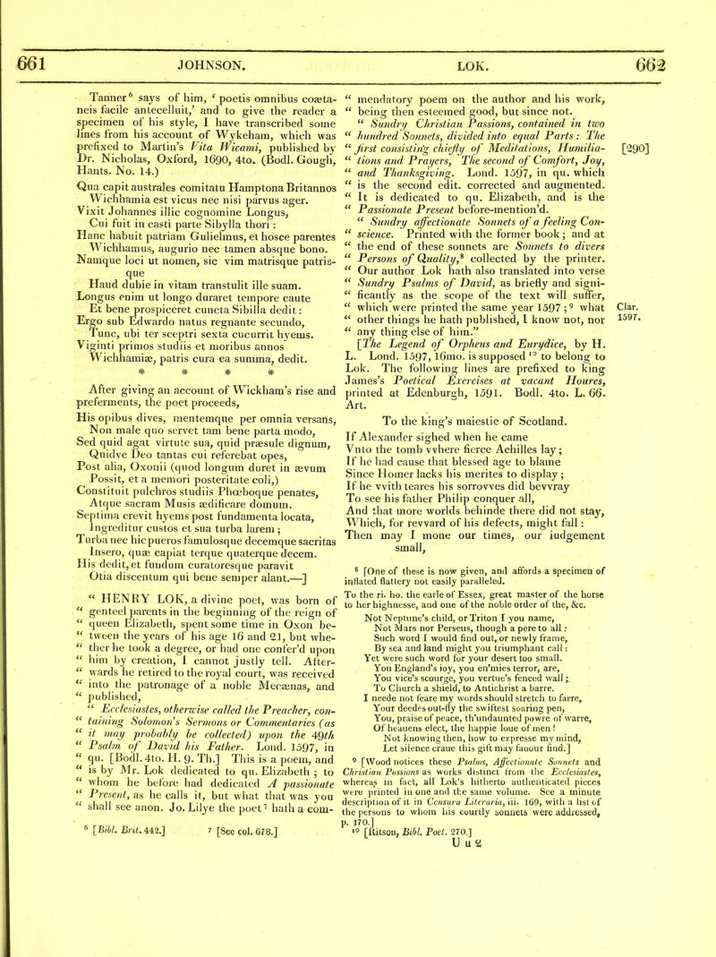 Tanner* says of him, ' poetis omnibus coaeta- neis facile anlecelluit/ and to give the reader a specimen of his style, I have transcribed some lines from his account of Wykeham, which was prefixed to Martin's Vita Wkami, published by Dr. Nicholas, Oxford, I690, 4to. (Bodl. Gough, Hants. No. 14.) Qua capitaustrales comitatu HamptonaBritannos Wichhamia est vicus nec nisi parvus ager. Vixit Johannes illic cognomine Longus, Cui fuit in casti parte Sibylla thori : H anc habuit patriam Gulielmus, el hosce parentes Wichhamus, augurio nec tamen absque bono. Namque loci ut nomen, sic vim matrisque patris- que Haud dubie in vitam transtulit ille suam. Longus enim ut longo duraret tempore caute Et bene prospiceret cuncta Sibilla dedit: Ergo sub Edwardo nalus regnante secundo. Tunc, ubi ter sceptri sexta cucurrit hvems. Viginti primos studiis et moribus annos Wichhamise, patris cura ea summa, dedit. ^ ^ ^ ^ After giving an account of Wickham's rise and preferments, the poet proceeds. His opibus dives, mentemque per omnia versans, Non male quo servet tarn bene parta modo, Sed quid agat virtute sua, quid praesule dignum, Quidve Deo tantas cui referebat opes. Post alia, Oxonii (quod longum duret in tevum Possit, et a raemori posteritate coli,) Constituit pulchros studiis Phoeboque penates, Atque sacram Musis sedificare domum. Septima crevit hyems post fundamenta locata, ingreditur custos et sua turba larem ; Turba nec hicpueros famulosque decemque sacritas Insero, quae capiat terque quaterque decem. His dedit,et fundum curatoresque paravit Otia discentum qui bene semper alant.—]  HENRY LOK, a divine poet, was born of genteel parents in the beginning of the reign of  queen Elizabeth, spent some time in Oxon be-  tween the years of his age I6 and 21, but whe-  ther he took a degree, or had one confer'd upon  him by creation, 1 cannot justly tell. After-  wards he retired to the royal court, was received  into the patronage of a noble Mecajuas, and  published,  Ecc/esiastes, otherzcise called the Preacher, coti-  tahiing Solomoiis Sermons or Commentaries (as  it may probably be collected) upon the 4Qth  Psalm of David his Father. Lond. 1597, in  qu. [Bodl.4to. H. 9. Th.] This is a poem, and  is by Mr. Lok dedicated to qu. Elizabeth ; to  whom he before had dedicated A passionate  Present, as he calls it, but what that was you  shall see anon. Jo. Lilye the poet' hatha com- « [Bibl. Brit. 442.] 7 [See col. 678.]  mendatory poem on the author and his work,  being then esteemed good, but since not.  Sundri/ Christian Passions, contained in two  hundred Sonnets, divided into equal Parts : The  Jirst consistin'g chiejlij of Meditations, Humilia- [290]  tions and Prayers, The second of Comfort, Joy,  and Thanksgiving. Lond. 1597, in qu, which  is the second edit, corrected and augmented.  It is dedicated to qu. Elizabeth, and is the  Passionate Present before-mention'd.  Sutidry affectionate Sonnets of a feeling Con-  science. Printed with the former book; and at  the end of these sonnets are Sonnets to divers  Persons of Quality,^ collected by the printer.  Our author Lok hath also translated into verse  Sundry Psalms of David, as briefly and signi-  ficantly as the scope of the text will suffer,  which were printed the same year 1597 ;^ what Clar.  other things he hath published, I know not, nor  any thing else of him. [The Legend of Orpheus and Ettrydice, by H. L. Lond. 1597, l6mo. is supposed '° to belong to Lok. The following lines are prefixed to king James's Poetical Exercises at vacant Houres, printed at Edenburgh, 1591. Bodl. 4to. L. 66. Art. To the king's maiestie of Scotland. If Alexander sighed when he came Vnlo the tomb where fierce Achilles lay; If he had cause that blessed age to blame Since Homer lacks his merites to display; If he with teares his sorrovves did bewray To see his father Philip conquer all. And that more worlds behinde there did not stay, Which, for reward of his defects, might fall: Then may I mone our times, our iudgement small, * [One of these is now given, and affords a specimen of inHated flattery not easily paralleled. To the ri. ho. the earle of Essex, great master of the horse to her highiiesse, and one of the noble order of the, &c. Not Neptune's child, or Triton I you name, Not Mars nor Perseus, though a pere to all : Such word I would find out, or newly frame, By sea and land might you triumphant call: Yet were such word for your desert too small. You England's ioy, you en'mies terror, are, You vice's scourge, you vertue's fenced wall; To Church a shield, to Antichrist a barre. I neede not feare my words should stretch to farre, Your deedf s out-fly the swiftest soaring pen. You, praise of peace, th'undaunted powre of warre, Of heauens elect, the happie loue of men ! Not knowing then, how to expresse my mind, Let silence craue this gift may fauour find.] ' [Wood notices these Psalms, Affectionate Sonnets and C/iristian Fossions as works distinct from tiie Ecclesiastes, whereas n\ fact, all Lok's hitherto authenticated pieces were printed in one and the same volume. See a minute description of it in Ccnsura hitei'uria, iii. 169, with a list of the persons to whom his courtly sonnets were addressed, p. 170.] «° [liitson, Bibl. Poet. 270.] U U a