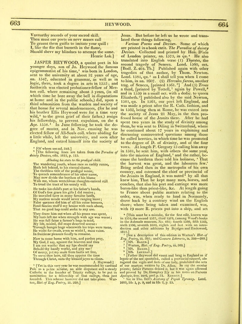 Vnvvorthy records of your sacred skill. Then must our poets on new muses call To graunt them guilts to imitate your quill: I, like the flie that burneth in the flame. Should shew my blindnes to attempt the same. Henrie Lok.] JASPER HEYWOOD, a quaint poet in his younger days, son of Jo. Heywood the famous epigrammatist of his time,' was born in London, sent to the university at about 12 years of age, an. 1547, educated in grammar, as well as in logic, there, took a degree in arts in 1553 ; and forthwith was elected probationer-fellow of Mer- ton coll. where remaining about 5 years, (in all ■which time he bare away the bell in disputations at home and in the public schools,) did, upon a third admonition from the warden and society of that house for several misdemeanors, (for he and his brother Ellis Heywood were for a time very wild, * to the great grief of their father,) resign his fellowship, to prevent expulsion, on the 4 Apr. 1558.' In June following betook the de- gree of master, and in Nov. ensuing he was elected fellow of All-Souls coll. where abiding for a little while, left the universit}^, and soon after England, and entred himself into the society of ' [Of whom see col. 348.] * [The following lines are taken from the Paradise of dainty Deuices, edit. 1812, p. 115. Alluding his state to the prodigal child. The wandering youth, whose race so rashly runne, Hath left behind, to his eternal shame, The thriftless title of the prodigal sonne, To quench remembrance of his other name, May now divide the burthen of his blame With me, whom wretchlesse thoughts enticed still To tread the tract of his unruly will. He tooke his child's part at his father's hands, Of God's free grace his gifts I did receive; He travailed farre in many forraine lands, My restless minde would never ranging leave; False queanes did him of all his coine bereave, ^ Fond fancies stuff'd my braine with such abuse, That no good hap could seeke to any use. They drave him out when all his pence was spent, My lusts left me when strength with age was worne; He was full faine a farmer's hogs to tend. My life, misled, did rcape deserved scorne: Through hunger huge wherewith his trips were tome, He wisht for swads, even so wisht I, most vaine. In fruitlesse pleasure fondly to remaine. Now to come home with him, and pardon pray, My God, I say, against the heavens and thee I am not worthy that my lips should say Behold thy handy worke, and pity me i Of mercy, yet my soule from faults set free. To serve thee here, till thou appoint the time Through Christ, unto thy blessed joyes to clime. J. Haywood.] ^ [Yet in this very year he was recommended by cardinal Pole as a yvMte scholar, an able disputant and a steady Catholic to the founder of Trinity college, to be put in nomination for a fellowship of that college, then just founded. This scheme however did not take place. War- ton, Hist, of Eng. Foetry, iii. 389.] Jesus. But before he left us he wrote and trans- lated these things following, Various Poems and Devises. Some of which are printed in a book entit. The Paradise of dainty Devises. Collected and printed by Hen. D'isle of London printer, an. 1573, in qu.'* He also translated into English verse (1) Thyestes, the second tragedy of Seneca. Lond. 1560, oct. [Bodl. Z.464. Th.] Published again with other tragedies of that author, by Thorn. Newton. Lond. 1581, qu.' as I shall tell you when I come to him, in an. I6O7. (2) Hercules furens, another trag. of Seneca, [printed 1561.^] And (3) Troas a third, [printed by Tottell,again by Powell, * and in 1559 in a small oct. with a dedic. to queen Elizabeth.^] published also by the said Newton, 1581, qu. In 1561, our poet left England, and was made a priest after the R. Cath. fashion, and in 1562, being then at Rome, he was entred into the society of Jesus 21 May, in the then pro- fessed house of the Jesuits there. After he had spent two years in the study of divinity among them, he was sent to Diling in Switzerland, where he continued about 17 years in explaining and discussing controverted questions among those he called heretics, in which time he was promoted to the degree of D. of divinity, and of the four vows. At length P. Gregory 13 calling him away in 1581, he sent him, with others the same year, into the mission of England,' and the rather, be- cause the brethren there told his holiness, ' That the harvest was great, and the labourers few.' Being setled then in the metropolis of his own country, and esteemed the chief or provincial of the Jesuits in England, it was noted* by all that knew him. That he kept many men, horses, and coaches, that also his port and carriage was more baron-like than priest-like, &c. At length going to France about public matters relating to the order, was, when ready to land in Normandy, drove back by a contrary wind on the English shore; where being taken and examined, was, with 19 more R. priests put into a ship, and set [This must be a mistake, for the first edit, known was in 1576, the second 1577, third 1578, (among Wood's books in the Ashmole museum. No. 482) fourth 1580, fifth 1585, sixth 1596, seventh 1600, eighth and last with an intro- duction and other additions by Brydges and Haslewood, 1812.] ' [See a description of this edition in Warton's Hist, of Eng. Poetry, iii. 382; and Censura Literaria, ix. 386—399.] 6 [MS. Baker.] [Warton, Hist, of Eng. Poetry, iii. 388.] ^ [MS. Baker.] * [MS. LOVEDAY.] ' [Father Heywood did vaunt and brag in England as if legate of the see apostolick, called a provincial councel, ab- rogated the vigils and fasts of our lady, prohibited the acts of our martyrs written by Dr. Allen. So say the secular priests; father Parsons denied it, but it was again affirmed and proved by Dr. Humphry Ely in his notes on Parsons Apologie, 8vo. 1602, pref p. 31. Kennet,] ^ See m Tho. Bell's Anatomy of Popish Tyranny, Lond, 1603, lib. 1, p. 9, and in lib. 2, p. 25. I