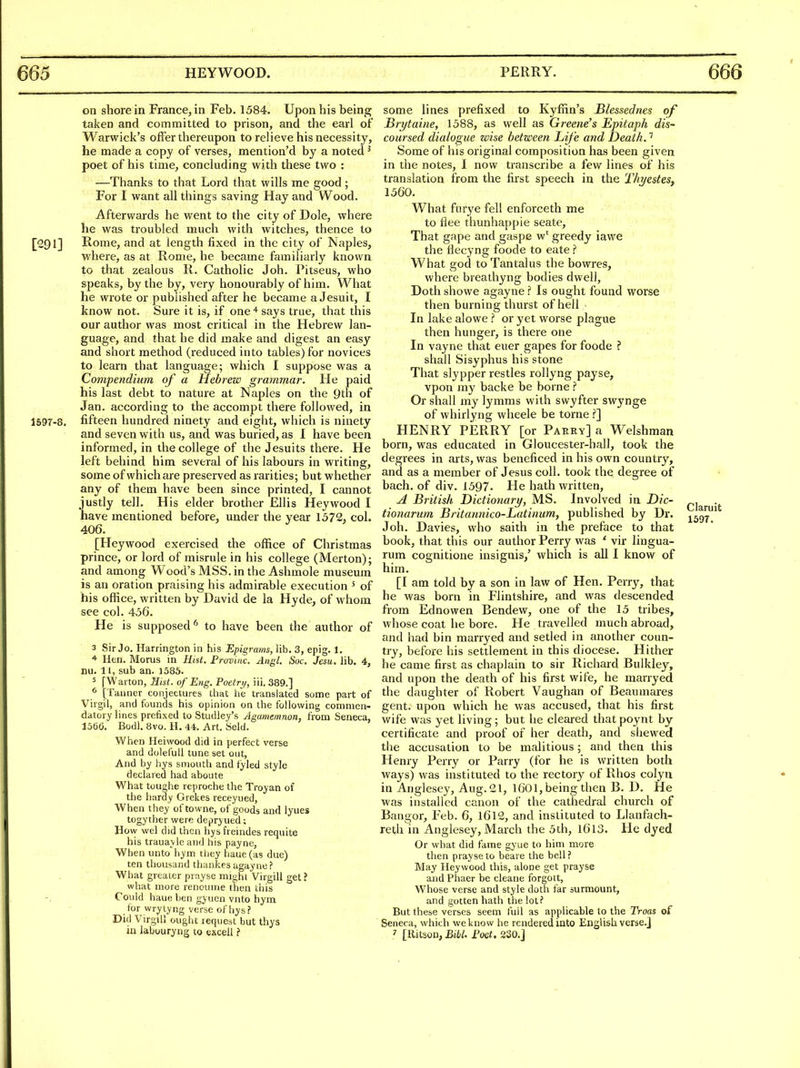 on shore in France, in Feb. 1584. Upon his being taken and committed to prison, and the earl of Warwick's offer thereupon to relieve his necessity, he made a copy of verses, mention'd by a noted ^ poet of his time, concluding with these two : —Thanks to that Lord that wills me good ; For I want all things saving Hay and Wood. Afterwards he went to the city of Dole, where he was troubled much with witches, thence to [291] Rome, and at length fixed in the city of Naples, where, as at Rome, he became familiarly known to that zealous R. Catholic Joh. Pitseus, who speaks, by the by, very honourably of him. What he wrote or published after he became a Jesuit, I know not. Sure it is, if one* says true, that this our author was most critical in the Hebrew lan- guage, and that he did make and digest an easy and short method (reduced into tables) for novices to learn that language; which I suppose was a Compendium of a Hebrew grammar. He paid his last debt to nature at Naples on the 9th of Jan. according to the accompt there followed, in 1597-8. fifteen hundred ninety and eight, which is ninety and seven with us, and was buried, as I have been informed, in the college of the Jesuits there. He left behind him several of his labours in writing, some of which are preserved as rarities; but whether any of them have been since printed, I cannot justly tell. His elder brother Ellis Heywood I have mentioned before, under the year 1572, col. 406. [Heywood exercised the office of Christmas prince, or lord of misrule in his college (Merton); and among Wood's MSS. in the Ashmole museum is an oration praising his admirable execution ' of his office, written by David de la Hyde, of whom see col. 456. He is supposed*^ to have been the author of 3 Sir Jo. Harrington in his Epigrams, lib. 3, epig. 1. * Hen. Morus in HiU. Frovuic. Angl. Soc. Jesu. lib. 4, i)u. 11, sub an. 1585. 5 [Warton, Hist, of Eng. Poetri/, iii. 389.] [Tanner conjectures that he translated some part of Virgil, and founds his opinion on the following commen- datory lines prefixed to Studley's Agamemnon, from Seneca, 1560. Bodl. 8vo. H. 44. Art. Seld. When Heiwood did in perfect verse and doleful! tune set out, And by hys smouth and fyled style declared had aboute What toughe reproche the Troyan of the hardy Grekes receyued, When they oftowne, of goods and lyues togyther were depryued; How wel did then hysfreindcs requite his trauayle and his payne, When unto iiym tliey haue (as due) ten thousand thankes agayne? What greater prayse might Virgill get ? what more renoume then ll)is Could haue ben gyuen vnto hyra _ for wry tyng verse of hys ? Did Virgill ought request but thys in labouryng to excell some lines prefixed to Kyffin's Blessednes of Brijtaine, 1588, as well as Greene's Epitaph dis- coursed dialogue wise between Life and Death.' Some of his original composition has been given in the notes, 1 now transcribe a few lines of his translation from the first speech in the Thyestes, 1560. What furye fell enforceth me to flee thunhappie seate. That gape and gaspe w^ greedy iawe the flecyng foode to eate ? What god to Tantalus the bowres, where breathyng bodies dwell. Doth showe agayne ? Is ought found worse then burning thurst of hell In lake alowe or yet worse plague then hunger, is there one In vayne that euer gapes for foode ? shall Sisyphus his stone That slypper restles rollyng payse, vpon my backe be borne Or shall my lymms with swyfter swynge of whirlyng wheele be torne .f] HENRY PERRY [or Parey] a Welshman born, was educated in Gloucester-hall, took the degrees in arts, was beneficed in his own country, and as a member of Jesus coll. took the degree of bach, of div. 1597. He hath written, A British Dictionary, MS. Involved in Dic- tionarum Britannico-Latinum, published by Dr. Joh. Davies, who saith in the preface to that book, that this our author Perry was ' vir lingua- rum cognitione insignis,' which is all I know of him. [I am told by a son in law of Hen. Perry, that he was born in Flintshire, and was descended from Ednowen Bendew, one of the 15 tribes, whose coat he bore. He travelled much abroad, and had bin marryed and setled in another coun- try, before his settlement in this diocese. Hither he came first as chaplain to sir Richard Bulkley, and upon the death of his first wife, he marryed the daughter of Robert Vaughan of Beaumares gent, upon which he was accused, that his first wife was yet living; but he cleared that poynt by certificate and proof of her death, and shewed the accusation to be malitious; and then this Henry Perry or Parry (for he is written both ways) was instituted to the rectory of Rhos colyn in Anglesey, Aug. 21, I6OI, being then B. D. He was installed canon of the cathedral church of Bangor, Feb. 6, 1612, and instituted to Llanfach- reth in Anglesey, March the 5th, 16I3. He dyed Or what did fame gyue to him more then prayse to beare the bell? May Heywood this, alone get prayse and Phaer be cleane forgott. Whose verse and style doth far surmount, and gotten hath the lot? But these verses seem full as applicable to the Troas of Seneca, which we know he rendered into English verse.] ' [llitson, Bibl. Foet, 220.j