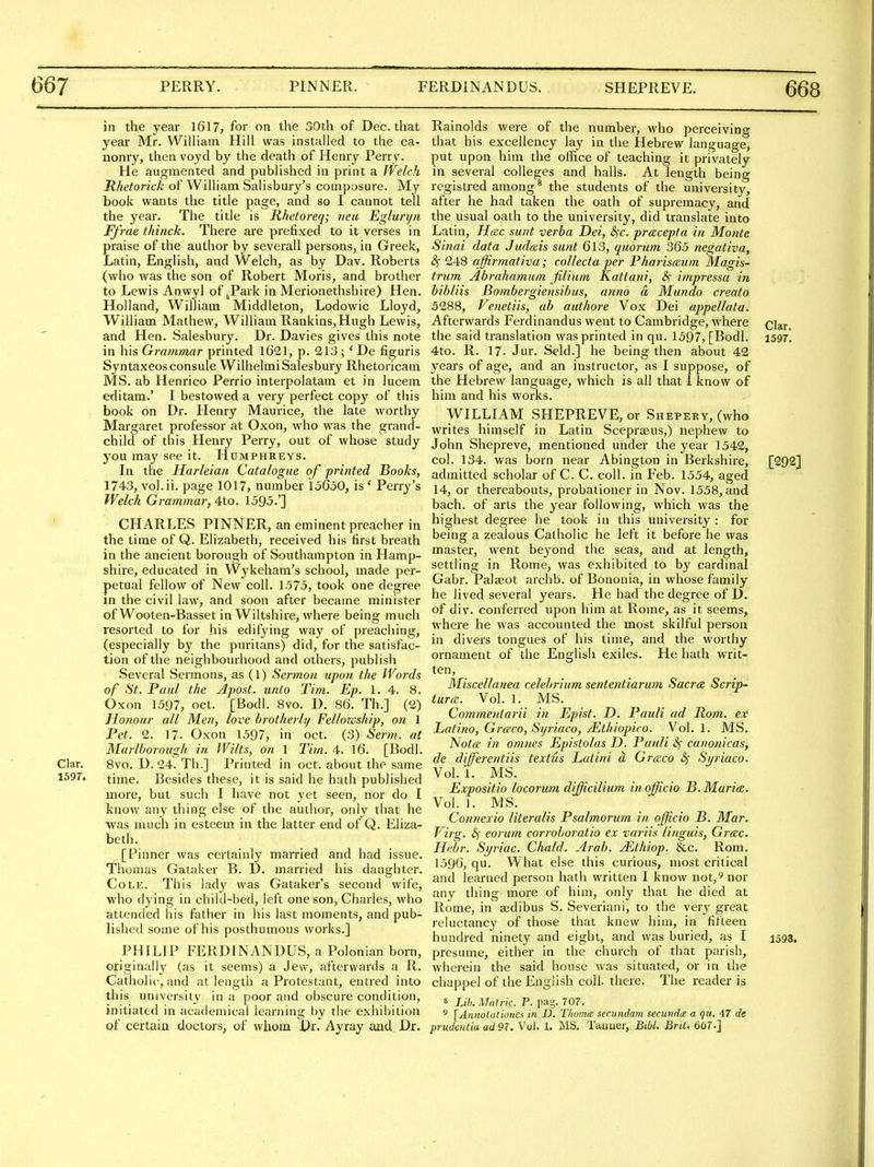 in the year 1617, for on the 30th of Dec. that year Mr. William. Hill was installed to the ca- nonry, then voyd by the death of Henry Perry. He augmented and published in print a Welch Rhetorick of William Salisbury's composure. My book wants the title page, and so I cannot tell the year. The title is Rhetoreq; neu Egluryn Ffrae thinck. There are prefixed to it verses in praise of the author by severall persons, in Greek, Latin, English, and Welch, as by Dav. Roberts (who was the son of Robert Moris, and brother to Lewis Anwyl of ^Park in Merionethshire) Hen. Holland, William Middleton, Lodowic Lloyd, William Mathew, William Rankins,Hugh Lewis, and Hen. Salesbury. Dr. Davies gives this note in his Grammar printed 1621, p. 213 ; ' De figuris Syntaxeosconsule Wilhelmi Salesbury Rhetoricam MS. ab Henrico Perrio interpolatam et in lucem editam.' I bestowed a very perfect copy of this book on Dr. Henry Maurice, the late worthy Margaret professor at Oxon, who was the grand- child of this Henry Perry, out of whose study you may see it. Humphreys. In the Harleian Catalogue of printed Books, 1743, vol.ii. page 1017, number 15650, is ' Perry's Welch Grammar, 4to. 1595.'] CHARLES PINNER, an eminent preacher in the time of Q. Elizabeth, received his first breath in the ancient borough of Southampton in Hamp- shire, educated in Wykeham's school, made per- petual fellow of New coll. 1575, took one degree in the civil law, and soon after became minister of Wooten-Basset in Wiltshire, where being much resorted to for his edifying way of preaching, (especially by the puritans) did, for the satisfac- tion of the neighbourhood and others, publish Several Sermons, as (1) Sermon upon the Words of St. Paul the Apost. unto Tim. Ep. 1. 4. 8. Oxon 1597, oct. [Bodl. 8vo. D. 86. Th.] (2) Honour all Men, love brotherly Fellowship, on 1 Pet. 2. 17. Oxon 1597, in oct. (3) Serm. at Marlborough in Wilts, on 1 Tim. 4. 16. [Bodl. Clar. 8vo. D. 24. Th.] Printed in oct. about the same 1597. time. Besides these, it is said he hath published more, but such I have not yet seen, nor do I know any thing else of the author, only that he was much in esteem in the latter end of Q. Eliza- beth. [Pinner was certainly married and had issue. Thomas Gaiaker B. D. married his daughter. Cole. This lady was Gataker's second wife, who dying in child-bed, left one son, Charles, who attended his father in his last moments, and pub- lished some of his posthumous works.] PHILIP FERDINANDUS, a Polonian born, originally (as it seems) a Jew, afterwards a R. Catholic, and at length a Protestant, entred into this university in a poor and obscure condition, initiated in academical learning by the exhibition of certain doctors, of whom \)x. Ayray and Dr. Rainolds were of the number, who perceiving that his excellency lay in the Hebrew language, put upon him the office of teaching it privately in several colleges and halls. At length being registred among* the students of the university, after he had taken the oath of supremacy, and the usual oath to the university, did translate into Latin, Hcnc sunt verba Dei, S^c. pracepta in Monte Sinai data Judais sunt 613, quorum 365 negativa, 8) 248 affirmativa; collecta per Pharisceum Magis- trum Abrahamum filium Kattani, impressa in bibliis Bombergiensibus, anno a Mundo creato 5288, Venetiis, ab authore Vox Dei appellata. Afterwards Ferdinandus went to Cambridge, where ci^r, the said translation was printed in qu. 1597, [Bodl. 1597, 4to. R. 17. Jur. Seld.] he being then about 42 years of age, and an instructor, as I suppose, of the Hebrew language, which is all that I know of him and his works. WILLIAM SHEPREVE, or Shepery, (who writes himself in Latin Scepraeus,) nephew to John Shepreve, mentioned under the year 1542, col. 134. was born near Abington in Berkshire, [292] admitted scholar of C. C. coll. in Feb. 1554, aged 14, or thereabouts, probationer in Nov. 1558, and bach, of arts the year following, which was the highest degree he took in this university : for being a zealous Catholic he left it before he was master, went beyond the seas, and at length, settling in Rome, was exhibited to by cardinal Gabr. Palaeot archb. of Bononia, in whose family he lived several years. He had the degree of D. of div. conferred upon him at Rome, as it seems, where he was accounted the most skilful person in divers tongues of his time, and the worthy ornament of the English exiles. He hath writ- ten, Miscellanea celebrium sententiarum Sacra Scrip- turcc. Vol. 1. MS. Commeniarii in Epist. D. Pauli ad Rom. ex Latino, Grtrco, Syriaco, JEthiopico. Vol.1. MS. Not(F in omnes Epistolas D. Pauli S; canonicas, de dijferentiis textus Laiini a, Groico «^ Si/riaco. Vol. 1. MS. Expositio locorum difficilium in officio B. Maries. Vol. ]. MS. _ Connexio literalis Psalmorum in officio B. Mar. Virg. eorum corroboratio ex variis Unguis, Greec. Hebr. Syriac. Chald. Arab. Mthiop. &c. Rom. 1596, qu. What else this curious, most critical and learned person hath written I know not,^ nor any thing more of him, only that he died at Rome, in ajdibus S. Severiani, to the very great reluctancy of those that knew him, in fifteen hundred ninety and eight, and was buried, as I 1593. presume, either in the church of that parish, wherein the said house was situated, or in the chappel of the English coll. there. The reader is 8 Lib. Matric. P. pag. 707. ^ [Annotalioncs in D. T/wma secundam secundde a qu. 47 de prudentia ad 97. Vol. 1. MS. Taimer, Bibl. Brit. 667.]
