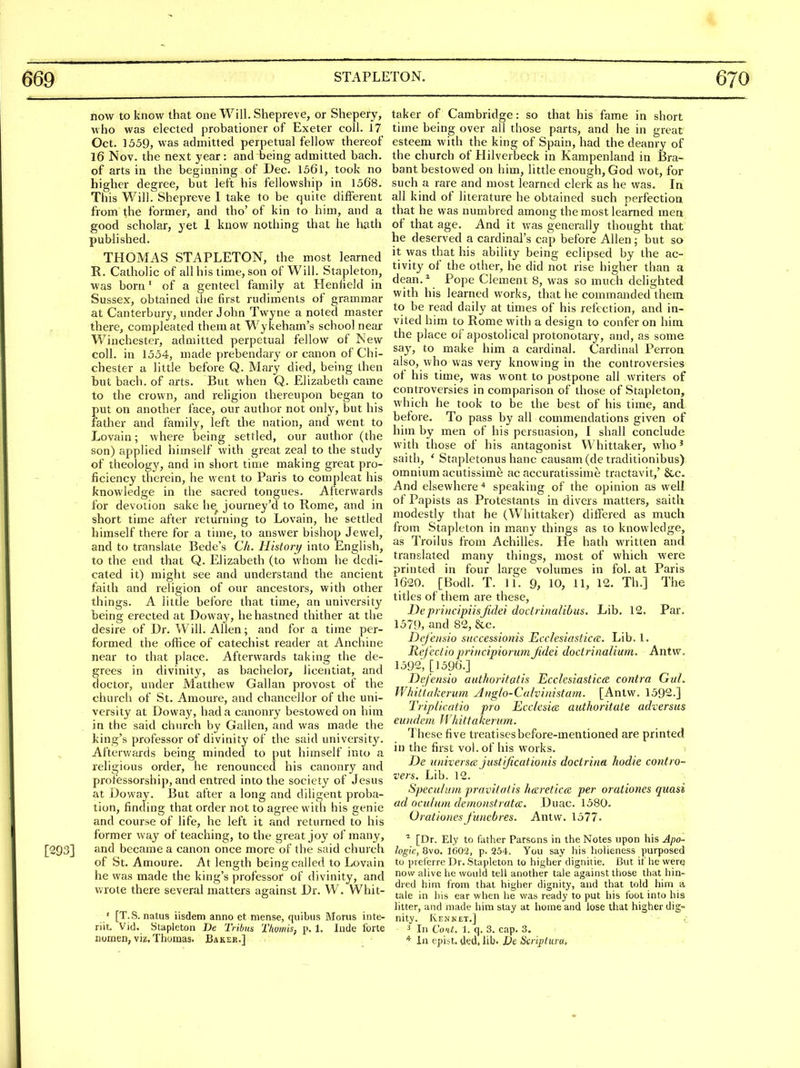 now to know that one Will. Shepreve, or Shepery, who was elected probationer of Exeter coll. 17 Oct. 1559, was admitted perpetual fellow thereof 16 Nov. the next year: and being admitted bach, of arts in the beginning of Dec. 1561, took no higher degree, but left his fellowship in 1568. Tills Will. Shepreve I take to be quite different from the former, and tho' of kin to him, and a good scholar, yet 1 know nothing that he hath published. THOMAS STAPLETON, the most learned R. Catholic of all his time, son of Will. Stapleton, was born' of a genteel family at Henfield in Sussex, obtained the first rudiments of grammar at Canterbury, under John Twyne a noted master there, compleated them at Wykeham's school near Winchester, admitted perpetual fellow of New coll. in 1554, made prebendary or canon of Chi- chester a little before Q. Mary died, being then but bach, of arts. But when Q. Elizabeth came to the crown, and religion thereupon began to put on another face, our author not only, but his father and family, left the nation, and went to Lovain; where being settled, our author (the son) applied himself with great zeal to the study of theology, and in short time making great pro- ficiency therein, he went to Paris to compleat his knowledge in the sacred tongues. Afterwards for devotion sake he journey'd to Rome, and in short time after returning to Lovain, he settled himself there for a time, to answer bishop Jewel, and to translate Bede's Ch. History/ into English, to the end that Q. Elizabeth (to whom he dedi- cated it) might see and understand the ancient faith and religion of our ancestors, with other things. A little before that time, an universit}' being erected at Doway, he hastned thither at the desire of Dr. Will. Allen; and for a time per- formed the office of catechist reader at Anchine near to that place. Afterwards taking the de- grees in divinity, as bachelor, liceatiat, and doctor, under Matthew Gallan provost of the church of St. Amoure, and chancellor of the uni- versity at Doway, had a canonry bestowed on him in the said church by Gallen, and was made the king's professor of divinity of the said universit}^ Afterwards being minded to put himself into a religious order, he renounced his canonry and professorship, and entred into the society of Jesus at Doway. But after a long and diligent proba- tion, finding that order not to agree with his genie and course of life, he left it and returned to his former way of teaching, to the great joy of many, and became a canon once more of the said church of St. Amoure. At length being called to Lovain he was made the king's professor of divinity, and va'ote there several matters against Dr. W. Whit- ' [T.S. natus iisdem anno et niense, quibus Morus inte- riit. Vid. Stapleton De Tribits Thumis, p. 1. Inde forte nomen, viz, Thomas. Bakek.] taker of Cambridge: so that his fame in short time being over all those parts, and he in great esteem with the king of Spain, had the deanry of the church of Hilverbeck in Kampenland in Bra- bant bestowed on him, little enough, God wot, for such a rare and most learned clerk as he was. In all kind of literature he obtained such perfection that he was numbred among the most learned men of that age. And it was generally thought that he deserved a cardinal's cap before Allen; but so it was that his ability being eclipsed by the ac- tivity of the other, he did not rise higher than a dean,^ Pope Clement 8, was so much delighted with his learned works, that he commanded thein to be read daily at times of his refection, and in- vited him to Rome with a design to confer on him the place of apostolical protonotary, and, as some say, to make him a cardinal. Cardinal PeiTon also, who was very knowing in the controversies of his time, was wont to postpone all writers of controversies in comparison of those of Stapleton, which he took to be the best of his time, and before. To pass by all commendations given of him by men of his persuasion, I shall conclude with those of his antagonist Whittaker, who' saith, ' Stapletonus banc causam (de traditionibus) omnium acutissime ac accuratissime tractavit,' &c. And elsewherespeaking of the opinion as well of Papists as Protestants in divers matters, saith modestly that he (Whittaker) differed as much from Stapleton in many things as to knowledge, as Troilus from Achilles. He hath written and translated many things, most of which were printed in four large volumes in fol. at Paris 1620. [Bodl. T. 11. 9, 10, 11, 12. Th.] The titles of them are these, Dep)i)icipiisjidei doclrinaUbus. Lib. 12. Par. 1579, and 82, &c. Dij'eiisio sHccessiotiis Ecclesiastica:. Lib. 1. Refec/io prii/cipiormnjidei doctrinalimn. Antw. 1592, [1596.] Defensio authoritatis Ecclesiastictz contra Gut. Whiilakerum Anglo-Cahinistam. [Antw. 1592.] Tripllcatio pro Ecckaia. autkoritate adversus eundem Whittakerum. These five treatises before-mentioned are printed in the first vol. of his works. De loiiverscB justijicationis doctriim hodie contro- vers. Lib. 12. Speculum pravitatis hcsreticce per orationes quasi ad oculum demonstratdE. Duac. 1580. Orationes funebres. Antw. 1577- [Dr. Ely to father Parsons in the Notes upon his Apo- logic, 8vo. 1602, p. 254. You say his holieness purposed to prei'erre Dr. Stapleton to higher dignitie. But if he were now alive he would tell another tale against those that hin- dred him from that higher dignity, and that told him a, tale in his ear when he was ready to put his foot into his litter, and made him stay at home and lose that higher dig- nity. Ken NET.] 3 In Co'it. 1. q. 3. cap. 3. * In epiit. ded. lib. Dc Scrijjtura,