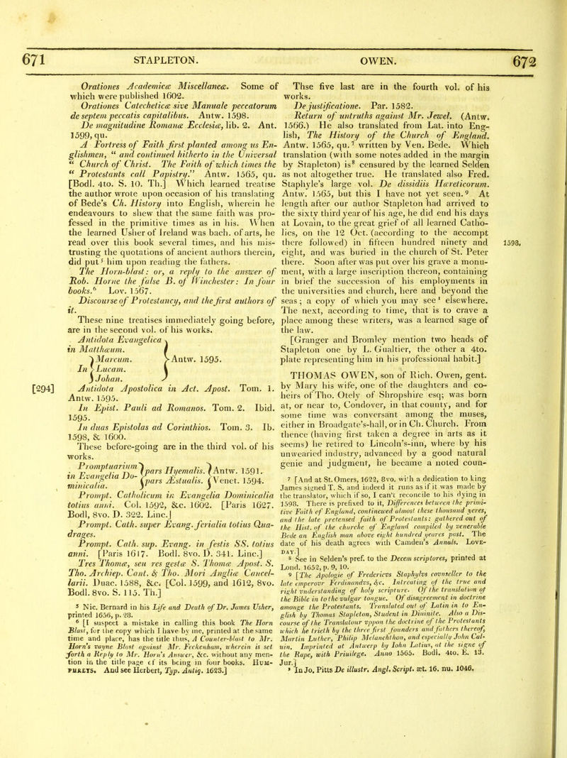 Orationes Academica MisceUane<z. Some of which were pubHshed 1602. Orationes Catechetical sive Mannale peccatorum de septem peccatis capitalibiis. Antw. 1598. De magnitudine Romance Ecclesice, lib. 2. Ant. 1599, qu. ^ Foi'tress of Faith first planted among ns En- glishmen,  and continued hitherto in the Universal *' Church of Christ. The Faith ofzchich times the  Protestants call Papistry. Antw. 1565, qu. [BodL 4to. S. 10. Th.] Which learned treatise the author wrote upon occasion of his translating of Bede's Ch. Ilistori/ into English, wherein he endeavours to shew that the same faith was pro- fessed in the primitive times as in his. When the learned Usher of Ireland was bach, of arts, he read over this book several times, and his mis- trusting the quotations of ancient authors therein, did put' him upon reading the fVithers. The Horn-blast: or, a replt/ to the answer of Rob. Home the false B. of Winchester: In four hooks.^ Lov. 1567. Discourse of Protestancy, and the first authors of it. These nine treatises immediately going before, are in the second vol. of his works. Antidota Evajigelica v in Mattlmum. i '^Marcum. VAntvv. 1595. Tn >Lucam. \ jJohan. y [294] Antidota Apostolica in Act. Apost. Tom. 1. Antw. 1595. In Epist. Pauli ad Romanos. Tom. 2. Ibid. 1595. In duas Epistolas ad Corinthios. Tom. 3. lb. 1598, & 1600. These before-going are in the third vol. of his works. in ^vmf-^tia ^]^^^'^^^ Ilyemalis.^Antw. 1591. . . (pars Mstualis. iVenet. 1594. mimcalia. j Prompt. Catholicum in Evangelia Dominicalia totius anni. Col. 1592, &c. 1602. [Paris 1627. Bodl, 8vo. D. 322. Linc.J Prompt. Cath. super Evang. ferialia totius Qua- dra ges. Prompt. Cath. sup. Evang. in festis SS. totius anni. [Paris 1617. Bodl. 8vo. D. 341. Line] Tres Thome, sea res gestce S. Thomce Apost. S. Tho. Archiep. Cant. ^ Tho. Mori Anglice Cancel- larii. Duac. 1588, &c. [Col. 1599, and l6l2, 8vo. Bodl. Bvo. S. 115. Th.] 5 Nic. Bernard in his Life and Death of Dr. James Usher, printed J636, p. 28. * [I su&pect a mistake in calling this book The Horn Blast, for the copy which I have by me, printed at the same time and place, has the title thus, A Counler-b/aU to Mr. Horns vayne Blast oguinst Air. Feckenham, uherein is set ^orth a Heply to Mr. Horns Atisu'er, &c. without; any men- tion in the title paf;e cf its being in four books. Hum- PURETS. Aud see Herbert, Ti/p. Antig. 1623.] Thse five last are in the fourth vol. of his works. Dejustificatione. Par. 1582. Return of untruths against Mr. Jezeel. (Antw, 1566.) He also translated from Lat. into Eng- lish, The History of the Church of England. Antw. 1565, qu.'' written by Ven. Bede. Which translation (with some notes added in the margin by Stapleton) is* censured by the learned Selden as not altogether true. He translated also Fred. Staphyle's large vol. De dissidiis Hareticorum. Antw. 1565, but this I have not yet seen. ^ At length after our autlior Stapleton had arrived to the sixty third 3^ear of his age, he did end his days at Lovain, to the great grief of all learned Catho- lics, on the 12 Oct. (according to the accompt there followed) in fifteen hundred ninety and 1598, eight, and was buried in the church of St. Peter there. Soon after was put over his grave a monu- ment, with a large inscription thereon, containing in brief the succession of his employments in the universities and church, here and beyond the seas; a copy of which you may see' elsewhere. The next, according to time, that is to crave a place among these writers, was a learned sage of the law. [Granger and Bromley mention two heads of Stapleton one by L. Gualtier, the other a 4to. plate representing him in his piofessional habit.] THOMAS OWEN, son of Rich. Owen, gent, by Mary his wife, one of the daughters and co- heirs of Tho. Otely of Shropshire esq; was born at, or near to, Condover, in that county, and for some time was conversant among the muses, either in Broadgate's-hall, or in Ch. Church. From thence (having first taken a degree in arts as it seems) he retired to Lincoln's-inn, where by his unwearied industry, advanced by a good natural genie and judgment, he became a noted coun- 7 [And at StOmers, 1622, 8vo. wi'h a dedication to king James siijned T. S. and indeed it runs as if it was m.ade by the translator, which if so, I can't reconcile to his dying in 1598. There is prefixed to it, Differences between the primi- tive Faith cf England, continezced almost these thousand yeres, and the lute /iretensed faith of Protestants: gathered out of the Hist, of the chnrche of England compiled by venerable Bede an English man above eight hundred i/eares past. The date of his death agrees with Camden's Annals, Love- day.] 8 See in Selden's pref. to the Decem scriptores, printed at Lond. 1652, p. 9, 10. 9 [The Apologie of Fredericvs Staphylvs covnseller to the late emperovr Ferdinundvs, ifC. Inlreuting of the true and right vnderstanding of holy scripture. Of the translation of the Bible in to the vulgar tongue. Of disagreement in doctrine amonge the Protestants. Translated out of Latin in to Eri' glish^by Thomas Stapleton, Student in Dininite. Also a Dis- course of the Trunsluiour vppon the doctrine of the Protestants which he trieth by the three first founders and fathers thereof, Martin Luther, Philip Melanchlhoii, and especially John Cah uin. Lnprinled at Antwerp by lohn Latins, at the signe of the Rape, with Priuilege. Anno 1565. Bodl. 4to. E. 13. J nr.] » In Jo. Pitts De illustr. Angl. Script, ffit. 16. nu. 1046.