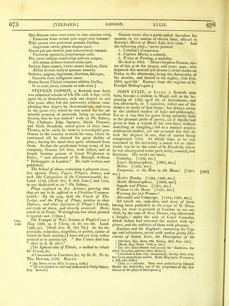 Clar. 1598. Qui demiim inter oves caste et sine crimine vivit, Pastoiem hune ovium quis neget esse bonum ? Talis pastor erat pastorum gemma Juellus, Anglorum caetus gloria magna sacri. Quem pia pro meritis jam totaecclesia summis Pastorem agnoscit, perpetuoque colit. Hie jacet indigno contectum pulvere corpus, Ast anima setherei transiitastra poll. Inclyta fama manet, virtus manet inclyta, libris ^dita divinis inclyta qua;que manent. Sudores, pugnie, ingenium, doctrina, fidesque, Sincerus vera; relligionis amor. Quam fuerat Christi constans athleta Juellus, Si te scire juvat, consule et inde scies.] STEPHEN GOSSON, a Kentish man born, was admitted scholar of Ch. Ch. coll. 4 Apr. 1372, Gosson -wrote also a poem called Speculum hu- mamm, in six stanzas of eleven lines, affixed to Kerton's Mirror of Man's Life, 8vo. 1580.' And the following plays, * never printed. 1. Catalines Conspiracy. 2. Captain Mario, a comedy. 3. Praise at Parting, a morality. He died in 1623. ' Mister Stephen Gosson, rec- tor of this p~sh for twenty odd yeare past; who departed this mortall ]yfeaboute5 oftheclockeon Friday in the afternoone, being the thirteenthe of the monthe, and buried in the nighte, 17th Feb. 1623, aged 69.' Extract from the register of St. Botolph Bishop's-gate.} JOHN LYLIE, or Lylly, a Kentish man born, became a student in Magd. coll. in the be- aged 16, or thereabouts, took one degree in arts ginning of 1569, aged I6, or thereabouts, and four years after, lelt the university without com- vvas afterwards, as 1 conceive, either one of the pleating that degree by determination, and went demies or clerks of that house; but always averse to the great city, where he was noted for his ad- to the crabbed studies of logic and philosophy mirable penning of pastorals, being so excellent For so it was that his genie being naturally bent therem, that he was ranked ^ with sir Ph. Sidney, to the pleasant paths of poetry, (as if Apollo had Tho. Chaloner, Edm. Spencer, Abrah. Iraunce, given to him a wreath of his own bays without and Rich. Bernfleld, noted poets of their time, snatching or strugling,) did in a manner nec^lect Thence, as he saith, he went to a worshipful gen- academical studies, yet not so much but tha^t he tleman in the country to teach his sons, where he took the degrees in arts, that of master being -—--^ g^g^^ compleated 1575. At which time, as he was continued till he shewed his great dislike of plays, having his mind then quite alienated from them. So that the gentleman being weary of his company, Gosson left him, took orders, and at length became parson of Great Wigborow in Essex;  and afterward of St. Botolph without  Bishopgate in London. He hath written and published, The School of abtise, containing a pleasant invec- tive against Poets, Pipers, Players, Jesters, and 4to.] esteemed in the university a noted wit so after- wards was he in the court of Q. Elizabeth, where he was also reputed a rare poet, witty, comical, and facetious. His works are these, Galathea. [1592, 4to.] Love's Metamorphosis. [l601,4to.] Midas. [1592, 4to.] Endymion, or the Man in the Moon.^ [1591, [2963 such like Caterpillers of the Common-wealth, &c. Lond. 1579, [Bodl. 8vo. F. 200. Line] and 1585, in Oct. dedicated to sir'° Ph. Sidney. Plays confuted in five Actions; proving that they are not to be suffered in a Christian Common- wealth : By the wat/, both the Cavils of Tho. Lodge, and the Play of Plays, written in their Mother Bomby. [1594, 1598, 4to.] Maids Metamorphosis. [I6OO, 4to.] Sappho and Phaon. [1591, 4to.] Woman in the Moon. [1597, 4to.] Warning for fair Women.* Alexander and Campaspe. [1584, 1591, 4to.] All which are com^'dies, and most of them Defence, and other objections of Players Friends, having been publish'd in the reign of Q. Eliza- are truly set down, and directly answered. Dedi cated to sir Franc. Walsinghain, but when printed it appears not. [l2mo.] The Trumpet of War, Sermon at Paul's-Cross 7 May 1598, on 2 Chron. ch. 20. ver. 20. Lond. 1598, Oct. [Bodl. 8vo. B. IfeO. Th.] As for the pastorals, comedies, tragedies, or poetry, (some of age and adventures, mixed with sundrij prettu which he hath written,)! have not yet seen, either courses of honest Love, the Description 01 printed or in manuscript.  But 1 since find him , rn u ^ rr a ^ar -o . n , printed or in manuscript.  alive in A. D. I6l5. [The Ephemerides of Phialo, a method to rebuke his Friend, S^c. A Canvarudo to Courtiers, &c. by St. G. Pr. by Tho. Dawson, 1579. Baker. s [By Meres in his Wits Treasury, 1598.] •° [It was printed in 1587 and dedicated to Philip Sidney, Esq. Bakek.J beth, six were re-printed at London in oct. an. 1632, by the care of Hen. Blount, esq; afterwards a knight,^ under the title of Court Comedies, which before had crowned the author with ap- plause, and the auditors of them with pleasure. Euphues and his England; containing his Voy- of the Herbert, Typ. Aniig. 986. Ritson, Bibl. Poet. 223,] ^ [Reed, Biog. Dram. 1782, p. 195.} ' [In 1691 JoaiiC Bronie had license for ' Endimion, the other, Galatkeu, and the otlier Mtdas.'] [Ascribed to him very erroneously, having been writ- ten by an anonymous author. Reed, Biograplua Dramalica, i, 209. edit. 1782.] ^ [This is a mistake. They were published by Edward Blount the bookseller, one of the proprietors of the first edition of the plays of Shakspeare.]