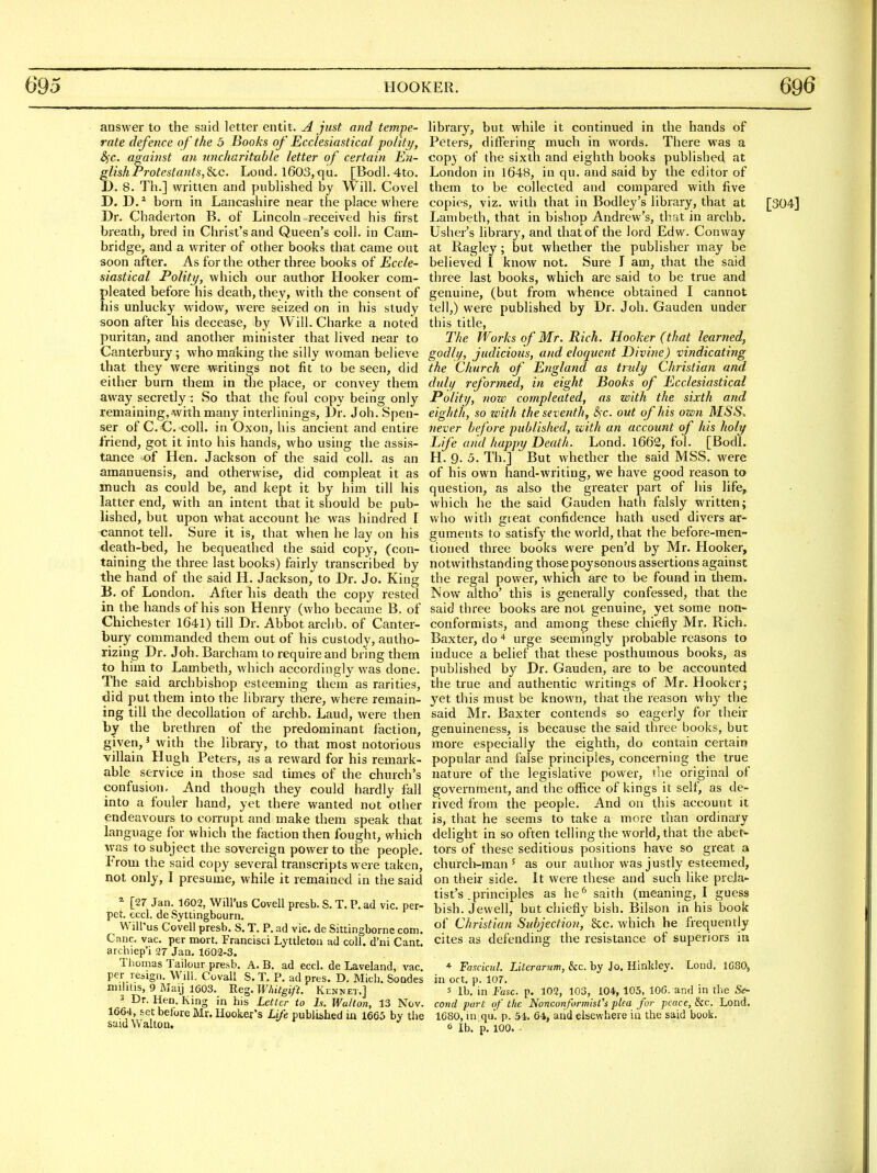 answer to the said letter entit. A just and tempe- rate defence of the 5 Books of Ecclesiastical polity, S)C. against an uncharituhle letter of certain En- glish Protestants,Sec. Load. 1603, qu. [Bodl. 4to. D. 8. Th.] written and published by Will. Covel D. D. * born in Lancashire near the place where Dr. Chaderton B. of Lincoln received his first breath, bred in Christ's and Queen's coll. in Cam- bridge, and a writer of other books that came out soon after. As for the other three books of Eccle- siastical Polity, which our author Hooker com- pleated before his death, they, with the consent of his unlucky widow, were seized on in his study soon after his decease, by Will. Charke a noted puritan, and another minister that lived near to Canterbury; who making the silly woman believe that they were writings not fit to be seen, did either burn them in tlie place, or convey them away secretly : So that the foul copy being only remaining, with many interlinings, I)r. Joh. Spen- ser of C.C coll. in Oxon, his ancient and entire friend, got it into his hands, who using the assis- tance x){ Hen. Jackson of the said coll. as an amanuensis, and otherwise, did compleat it as much as could be, and kept it by him till his latter end, with an intent that it should be pub- lished, but upon what account he was hindred I cannot tell. Sure it is, that when he lay on his death-bed, he bequeathed the said copy, (con- taining the three last books) fairly transcribed by the hand of the said H. Jackson, to Dr. Jo. King B. of London. After his death the copy rested in the hands of his son Henry (who became B. of Chichester 1641) till Dr. Abbot archb. of Canter- bury commanded them out of his custody, autho- rizing Dr. Joh. Barcham to require and bring them to him to Lambeth, which accordingly was done. The said archbishop esteeming them as rarities, did put them into the library there, where remain- ing till the decollation of archb. Laud, were then by the brethren of the predominant faction, given,' with the library, to that most notorious villain Hugh Peters, as a reward for his remark- able service in those sad times of the church's confusion. And though they could hardly fall into a fouler hand, yet there wanted not other endeavours to corrupt and make them speak that language for which the faction then fought, which was to subject the sovereign power to the people. From the said copy several transcripts were taken, not only, I presume, while it remained in the said [27 Jan. 1602, Will'us Covell presb. S. T. P. ad vie. per- pet. eccl. dc Syttingbourn. Will'us Covell presb. S. T. P. ad vie. de Sittingborne com. Cane, vac. per mort. Franeisci Lyttleton ad coll. d'ni Cant, archiep'i 27 Jan. 1602-3. Thomas Tailour presb. A. B. ad eccl. de Laveland, vac. per resign. Will. Cuvall S. T. P. ad pres. D. Mich. Soodes militis, 9 May 1603. B.eg.Whitgift. Kennet.] 3 Dr. Hen. King in his Letter to h. Walton, 13 Nov. 1664, £et before Mr. Hooker's Life published in 1665 by the said Walton. library, but while it continued in the hands of Peters, differing much in words. There was a cop} of the sixth and eighth books publisheci at London in 1648, in qu. and said by the editor of them to be collected and compared with five copies, viz. with that in Bodley's library, that at [304] Lambeth, that in bishop Andrew's, that in archb. Usher's library, and that of the lord Edw, Conway at Ragley; but whether the publisher may be believed I know not. Sure I am, that the said three last books, which are said to be true and genuine, (but from whence obtained I cannot tell,) were published by Dr. Joh. Gauden under this title, The Works of Mr. Rich. Hooker (that learned, godly, judicious, and eloquent Divi7ie) vindicating the Church of England as truly Christian arid duly rejhrmed, in eight Books of Ecclesiastical Polity, now compleated, as with the sixth and eighth, so zeith the seventh, &)C. out of his own MSS-. never before published, with an account of his holy L fe aiid happy Death. Lond. l662, fol. [Bodl. H. 9. 5. Th.] But whether the said MSS. were of his own hand-writing, we have good reason to question, as also the greater part of his life, which he the said Gauden hath falsly written; who with gieat confidence hath used divers ar- guments to satisfy the world, that the before-men- tioned three books were pen'd by Mr. Hooker, notwithstanding thosepoysonous assertions against the regal power, which are to be found in them. Now altho' this is generally confessed, that the said three books ea-e not genuine, yet some non- conformists, and among these chiefly Mr. Rich. Baxter, do urge seemingly probable reasons to induce a belief that these posthumous books, as published by Dr. Gauden, are to be accounted the true and authentic writings of Mr. Hooker; yet this must be known, that the reason why the said Mr. Baxter contends so eagerly for their genuineness, is because the said three books, but more especially the eighth, do contain certain popular and false principles, concerning the true nature of the legislative power, the original of government, and the office of kings it self, as de- rived from the people. And oa this account it is, that he seems to take a more than ordinary delight in so often telling the world, that the abet- tors of these seditious positions have so great a church-man 5 as our author was justly esteemed, on their side. It were these and such like prela'- list's .principles as he^ saith (meaning, I guess bish. Jewell, but chiefly bish. Bilson in his book of Christian Subjection, &c, which he frequently cites as defending the resistance of superiors in * Fasdc7il. Literarum, kc. by Jo. Hinkley. Lond. 1080, in Oft. p. 107. s lb. in Fasc. p. 102, 103, 104, 105, 106. and in the Se- cond part of the Nonconformist's plea fur peace, kc. Lond. 1680, in qu. p. 54. 64, and elsewhere in the said book.