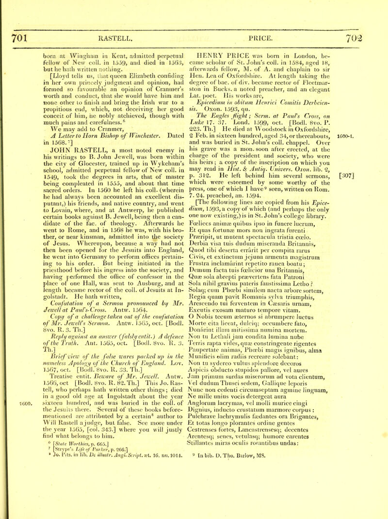 701 RASTELL. PRICE. 702 scco. born at Wingham in Kent, admitted perpetual fellow of New coll. in 1359, and died in 1563, but he bath written nothing. [Lloyd tells us, that queen Elizabeth confiding in her own princely judgment and opinion, had formed so favourable an opinion of Cranmer's worth and conduct, that she would have him and none other to finish and bring the Irish war to a propitious end, which, not deceiving her good conceit of him, he nobly atclueved, though with much pains and carefulness.^ We may add to Cranmer, A Letter to Horn Bishop of Wuichester. Dated in 1568.] JOHN RASTELL, a most noted enemy in his writings to B. John Jewell, was born within the city of Glocester, trained up in Wykehani's school, admitted perpetual fellow of New coll. in 1549, took the degrees in arts, that of master being compleated in 1555, and about that time sacred orders. In 1560 he left his coll. (wherein he had always been accounted an excellent dis- putant,) his friends, and native country, and went to Lovain, where, and at Antwerp, he published certain books against B. Jewell, being then a can- didate of the fac. of theology. Afterwards he went to Rome, and in 1568 he was, with his bro- ther, or near kinsman, admitted into the society of Jesus. Whereupon, because a way had not then been opened for the Jesuits into England, he went into Germany to perform offices pertain- ing to his order. But being initiated in the priesthood before his ingress into the society, and having performed the office of confessor in the place of one Hall, was sent to Ausburg, and at length became rector of the coll. of Jesuits at In- golstadt. He iiath written, Confutation of a Sermon pronounced hij ISlr. ■JezceUnt Fours-Cross. Antw. 1564. Copi/ of a cltallenge taken out of tlie confutation of Mr. .Jezc e/Ts Sermon. Antw. ]5('i5, oct. [Bodl. 8vo. R. 3. Th.] Rep! 1/ against an answer (falsly entit.) A defence of the Truth. Ant. 1565, oct. [Bodl. 8vo. K. 3. Th.] Brief victc of the false wares packed up in the nameless Apolo's^if of the Church of Kngland. Lov. ■J567, oct. [Bodl. 8vo. R. 33. Tli.] Treatise entit. JJertY/re of Mr. Jezcell. Antw. 1566, oct [Bodl. 8vo. R. 82. Th.] This Jo. Ras- tell, who perhaps hath written other things; died in a good old age at Ingolstadt about tlie 3'ear .sixteen hundred, and was buried in the coll. of the Jesuits there. Several of these books before- mentioned are attributed by a certain^ author to Wiil Rastell ajudge, but false. See more under the year 1565, [col. 343.] where you will justly find what belongs to him. * {Stale Worthies, p. 6G5.] ^ [Strype's Life if I'urlter, p. 266.] HENRY PRICE was born in London, be- came scholar of St. John's coll. in 1584, aged 18, afterwards fellow, M. of A. and chaplain to sir Hen. Lea of Oxfordshire. At length taking the degree of bac. of div. became rector of Fleetmar- ston in Bucks, a noted preacher, and an elegant Lat. poet. His works are, Epicedium in obi turn Henrici Comitis Derbeien- sis. Oxon. 1593, qu. The Eagles flight; Scrm. at Paul's C?vss, on Luke 17. 37. Lond. 1599, oct. [Bodl. 8vo. P. 223. Th.] He died at Woodstock in Oxfordshire, 2 Feb. in sixteen hundred, aged 34, or thereabouts, IGOOl. and was buried in St. John's coll. chappel. Over l)is grave was a mon. soon after erected, at the charge of the president and society, who were his heirs; a copy of the inscription on which you may read in Hist. S,- Antiq. Univers. Oxon. lib. 2, p. 312. He left behind him several sermons, [307] which were esteemed by some worthy of the press, one of which I have*^ seen, written on Rom. 7. 24. preached, an. 1594. [The following lines are copied from his Epice- dium, 1593, a copy of which (and perhaps the only one now existing,) is in St. John's college library. Foelices animtB quibus ipso in funere lucrum, Et quas fortunse mors non ingrata furenti Prajripit, ut mutent spectacula tristia coelo. Derbia visa tuis dudum miseranda Britannis, Quod tibi deserta errarit per conipita rarus Civis, et extinctum jejuna armenta niagistrum Frustra inclamarint repetito rauca boatu; Dcmum facta tuis foelicior una Britannis, Quvc sola abrepti prtevcrtens fata Patroni Sola nihil gravius pateris faustissima Letho SoIaq;cum Phocbi similcm nacta arbore sortem, Regia quam pavit Romanis sylva triumphis, Arescendo tui ferventem in Cajsaris urnam, Excutis exosam maturo tempore vitam. O Nobis tecum ajternos si abrumjjere luctus Morte cita liceat, dulciq; occumbere fato, Donarint illam mitissima nuniina mortem. Non tu Lethali jam condita lumina nube Terris rapta vides, quaj constringente rigentes Paupertate animas, Phcebi magis ignibus, alma Munificis t)lim radiis recreare solebant: Non tu sydereo vultus splendore decoros Aspicis obducto stupidos pallore, vel aures Jam prjmum surdas miserorum ad vota clientum, Vel dudum Thusci sedem, Gallique leporis Nunc non cedenti circumseptam agmine linguam, Ne mille unius vocis detergeat aura Anglorum lacrymas, vel molli muricecingi Dignius, inducto crustatum marmore corpus : Pulchrave lachrymulis fiudantes ora Brigantes, Et totas longo plorantes ordine gentes Cestrenses fortes, Lancastrensesq; decentes Arentesq; senes, vetulasq; humore carentes Stillantes miras oculis rorantibus undas: