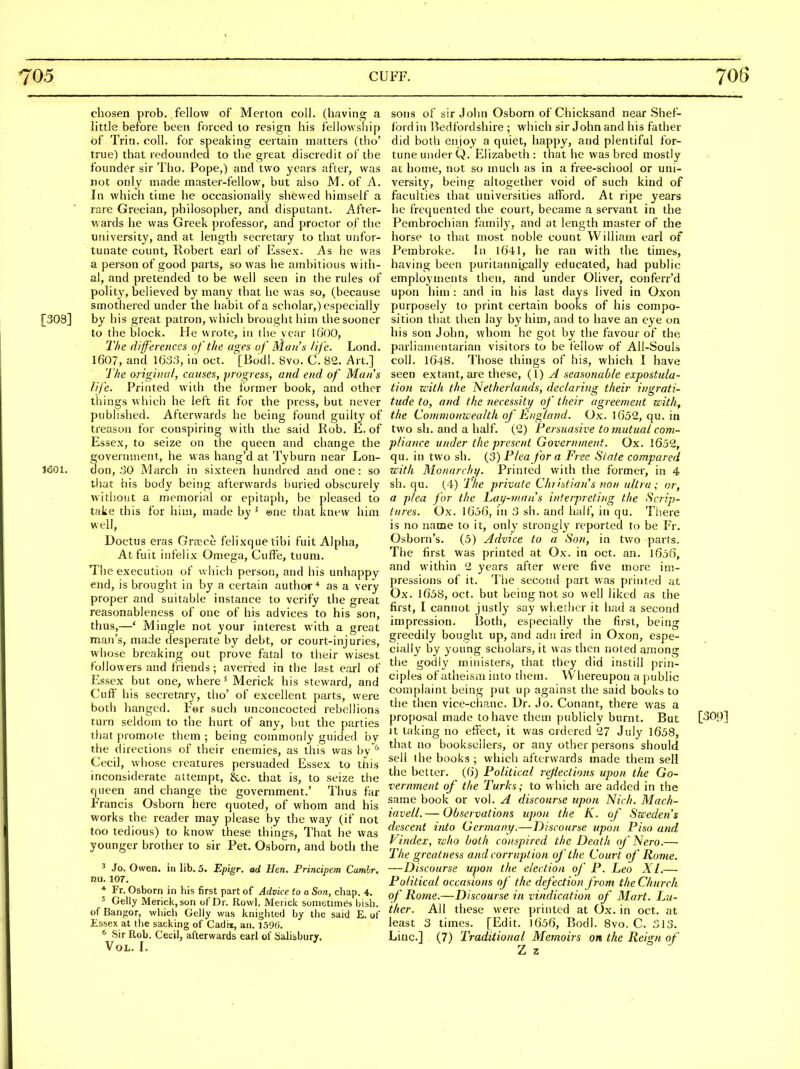 chosen prob. fellow of Merton coll. (having a little before been forced to resign his fellowship of Trin. coll. for speaking certain matters (tho' true) that redoimded to the great discredit of the founder sir Tho. Pope,) and two years after, was not only made master-fellow, but also M. of A. In which time he occasionally shewed himself a rare Grecian, philosopher, and disputant. After- wards he was Greek professor, and proctor of the university, and at length secretary to that unfor- tunate count, Robert earl of Essex. As he was a person of good parts, so was he ambitious with- al, and pretended to be well seen in the rules of polity, believed by many that he was so, (because smothered under the habit of a scholar,) especially [308] by his great patron, which brought him the sooner to the block. He wrote, in the vear Kj'OO, The (lijferences of the ages of Man's life. Lond. 1607, and 1633, in oct. '[Bodl. 8vo. C. 82. Art.] The original, causes, progress, and end of Mans life. Printed with the former book, and other things which he left fit for the press, but never published. Afterwards he being found guilty of treason for conspiring with the said Rob. E. of Essex, to seize on the queen and change the government, he was hang'd at Tyburn near Lon- 1601. don, 30 March in sixteen hundred and one: so that his body being afterwards buried obscurely without a memorial or epitaph, be pleased to take this for him, made by ' @ne that knew him well, Doctus eras Graice felixquetibi fuit Alpha, Atfuit infelix Omega, Cuffe, tuum. The execution of which person, and his unhappy end, is brought in by a certain author'* as a very proper and suitable instance to verify the great reasonableness of one of his advices to his son, thus,—' Mingle not your interest with a great man's, made desperate by debt, or court-injuries, whose breaking out prove fatal to their wisest followers and friends; averred in the last earl of Essex but one, where' Merick his steward, and Cuff his secretary, tho' of excellent parts, were both hanged. For such unconcocted rebellions turn seldom to the hurt of any, but the parties that promote them ; being commonly guided by tlie directions of their enemies, as this was hy'^ Cecil, whose creatures persuaded Essex to this inconsiderate attempt, &c. that is, to seize the queen and change the government.' Thus far Francis Osborn here quoted, of whom and his works the reader may please by the way (if not too tedious) to know these things, That he was younger brother to sir Pet. Osborn, and both the ^ Jo. Owen, in lib. 5. Epi^r. ad Hen. Principem Camhr. nu. lor. * Fr. Osborn in his first part of Advice to a Son, chap. 4. ^ Gelly Merick, son of Dr. Rowl. Merick sometimes bish. of Bangor, wliich Gelly was knighted by the said E, of Essex at the sacking of Cadii, an. 1,596. <■ Sir Rob. Cecil, afterwards earl of Salisbury. Vol. L sons of sir John Osborn of Chicksand near Shef- fbrd in Bedfordshire ; which sir John and his father did both enjoy a quiet, happy, and plentiful for- tune under Q. Elizabeth: that he was bred mostly at home, not so much as in a free-school or uni- versity, being altogether void of such kind of faculties that universities afford. At ripe years he frequented the court, became a servant in the Pembrochian family, and at length master of the horse to that most noble count William earl of Pembroke. In 1641, he ran with the times, having been puritannipally educated, had public employments then, and under Oliver, conferr'd upon him : and in his last days lived in Oxon purposely to print certain books of his compo- sition that then lay by him, and to have an eye on his son John, whom he got by the favour of the parliamentarian visitors to be fellow of All-Souls coll. 1648. Those things of his, which I have seen extant, are these, {\) A seasonable expostula- tion with the Netherlands, declariiig their ingrati- tude to, and the necessity of their agreement with, the Commonwealth of England. Ox. 1652, qu. ia two sh. and a half. (2) Persuasive to mutual com- pliance under the present Government. Ox. 1652, qu. in two sh. (3) Plea for a Free Slate compared with Monarch}/. Printed with the former, in 4 sh. qu. (4) The private Cht istian's non ultra; or, a plea for the L,ay-man''s interpreting the Scrip- tures. Ox. 1656, in 3 sh. and half, in qu. There is no name to it, only strongly reported to be Fr. Osborn's. (5) Advice to a Son, in two parts. The first was printed at Ox. in oct. an. 1656, and within 2 years after were five more im- pressions of it. The second part was printed at Ox. 1658, oct. but being not so well liked as the first, I cannot justly say whether it had a second impression. Both, especially the first, being greedily bought up, and adii ired in Oxon, espe- cially by young scholars, it was then noted among the godly ministers, that they did instill prin- ciples of atheism into them. Whereupon a public complaint being put up against the said books to the then vice-chanc. Dr. Jo. Conant, there was a proposal made to have them publicly burnt. But [309] it taking no effect, it was ordered 27 July 1658, that no booksellers, or any other persons should sell the books ; which afterwards made them sell the better. (6) Political reflections upon the Go- vernment of the Turks; to which are added in the same book or vol. A discourse upon Nich. Mach- iavell. — Observations upon the K. of Sweden's descent into Germany.—Discourse upon Piso and index, who both conspired the Death of Nero.— The greatness and corruption of the Court of Rome. —Discourse upon the election of P. Leo XI.— Political occasions of the defection from the Church of Rome.—Discourse in vindication of Mart. Lu- ther. All these were printed at Ox. in oct. at least 3 times. [Edit. 1656, Bodl. 8vo. C. 313, Line] (7) Traditional Memoirs on the Reign of