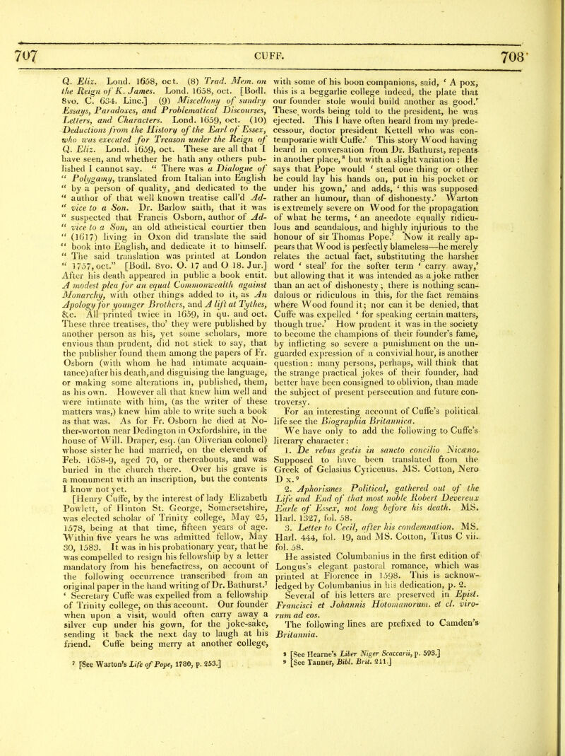 Q. Eliz. Lond. 1658, oct. (8) Trad. Mem. o?i the Reign of K. James. Lond. 1658, oct. [Bodl. 8vo. C. 634. Line] (9) Miscellaiii/ of sundrij Essays, Paradoxes, and Problematical Discourses, Jjelters, and Characters. Lond. 1659, oct. (10) Deductions from the History of the Earl of Essex, who was executed for Treason under the Reign of Q. Eliz. Lond. 1659, oct. These are all that I have seen, and whether he hath any others pub- lished I cannot say.  There was a Dialogue of  Polygamy, translated from Italian into English  by a person of quality, and dedicated to the  author of that well known treatise call'd Ad-  vice to a Son. Dr. Barlow saith, that it was  suspected that Francis Osborn, author of Ad-  vice to a Son, an old atheistical courtier then  (1617) living in Oxon did translate the said  book into English, and dedicate it to himself.  The said translation was printed at London  1757, oct. [Bodl. 8vo. O. 17 and O 18. Jur.] After his death appeared in public a book entit. A modest plea for an equal Commonwealth against Monarchy, with other things added to it, as An Apology for younger Brothers, and A lift at Tythes, &c. All printed twice in 1659, in qu. and oct. These three treatises, tho' they were published by another person as his, yet some scholars, more envious than prudent, did not stick to say, that the publisher found them among the papers of Fr. Osborn (with whom he had intimate acquain- tance) after his death,and disguising the language, or making some alterations in, published, them, as his own. However all that knew him well and Avere intimate with him, (as the writer of these matters was,) knew him able to write such a book as that was. As for Fr. Osborn he died at No- ther-worton near Dedington in Oxfordshire, in the house of Will. Draper, esq. (an Oliverian colonel) Avhose sister he had married, on the eleventh of Feb. 1658-9, aged 70, or thereabouts, and was buried in the church there. Over his grave is a monument with an inscription, but the contents I know not yet. [Henry Cuffe, by the interest of lady Elizabeth Powlett, of Hinton St. George, Somersetshire, was elected scholar of Trinity college. May 25, 1578, being at that time, fifteen years of age. Within five years he was admitted fellow. May SO, 1583. It was in his probationary year, that he was compelled to resign his fellowship by a letter mandatory from his benefactress, on account of the following occurrence transcribed from an original paper in the hand writing of Dr.Bathurst.'' * Secretary Cuffe was expelled from a fellowship of Trinity college, on this account. Our founder when upon a visit, would often carry away a silver cup under his gown, for the joke-sake, sending it back the next day to laugh at his friend. Cufie being merry at another college, with some of his boon companions, said, ' A pox, this is a beggarlie college indeed, the plate that our founder stole would build another as good.' These, words being told to the president, he was ejected. This I have often heard from my prede- cessour, doctor president Kettell who was con- temporarie with Cuffe.' This story Wood having heard in conversation from Dr. Bathurst, repeats- in another place, * but with a slight variation : He says that Pope would ' steal one thing or other he could lay his hands on, put in his pocket or under his gown,' and adds, ' this was supposed rather an humour, than of dishonesty.' Warton is extremely severe on Wood for the propagation of what he terms, ' an anecdote equally ridicu- lous and scandalous, and highly injurious to the honour of sir Thomas Pope.' Now it really ap- pears that Wood is perfectly blameless—he merely relates the actual fact, substituting the harsher- word ' steal' for the softer term ' carry away,' but allowing that it was intended as a joke rather than an act of dishonesty ; there is nothing scan- dalous or ridiculous in this, for the fact remains where Wood found it; nor can it be denied, that Cufie was expelled * for speaking certain matters, though true.' How prudent it was in the society to become the champions of their founder's fame, by inflicting so severe a punishment on the un- guarded expression of a convivial hour, is another question : many persons, perhaps, will think that the strange practical jokes of their founder, had better have been consigned to oblivion, th.an made the subject of present persecution and future con- troversy. For an interesting account of Cuffe's political life see the Blographia Britannica. We have only to add the following to Cuffe's literary character: 1. De rebus gestis in sancto concilio ^icano. Supposed to have been translated from the Greek of Gelasius Cyiicenus. MS. Cotton, Nero Dx.9 2. Aphorismes Political, gathered out of the Life and End of that most noble Robert Devereux Earle of Essex, 7iot long before his death. MS. Harl. 1327, fol. 58. 3. Letter to Cecil, after his condemnation. MS. Harl. 444, fol. 19, and MS. Cotton, Titus C vii.. fol. 58. He assisted Columbanius in the first edition of Longus's elegant pastoral romance, which was printed at Florence in 1598. This is acknow- ledged by Columbanius in his dedication, p. 2. Several of his letters are preserved in Epist. Francisci et Johannis Hotomanorum. et cl. viro- rum ad eos. The following lines are prefixed to Camden's Britannia. 8 [See Heame's Liber Niger Scaccarii, p. 593.]