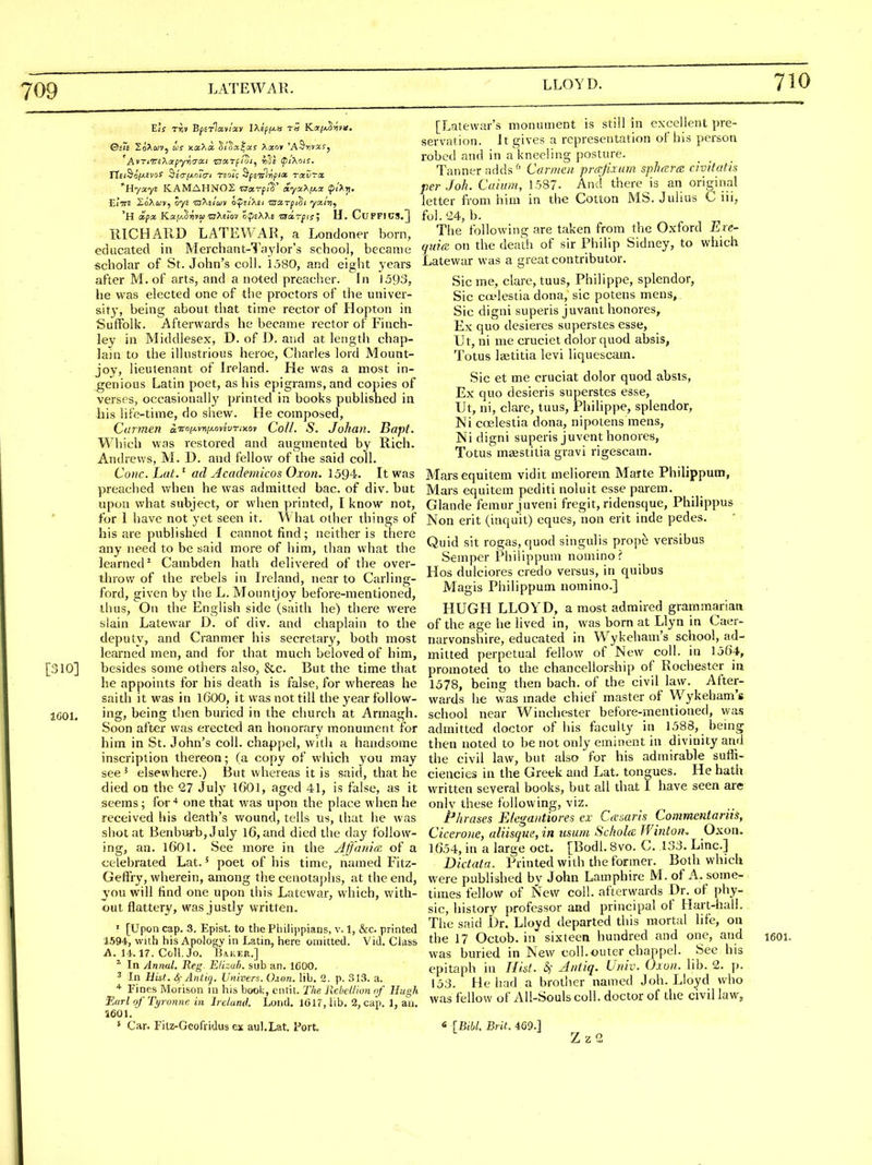 709 LATEWAR. AvTiT^i^^oipyri^cti z7aTpioi, rids ipiXois. Hyayi KAMAHNOZ CTarp/S' aya^^pi^ i?><'^tl. 'H (i'fa K.a,!A§iijv« OTAErov o^eAXe 'aa.rfisl U. CuFFIUS,] IllCHAUD LATEWAR, a Londoner born, educated in Merchant-Taylor's school, became scholar of St. John's coll. 1580, and eight years after M. of arts, and a noted preacher. In 1593, he was elected one of the proctors of the univer- sity, being about that time rector of Hopton in Suffolk. Afterwards he became rector of Finch- ley in Middlesex, D. of i). and at length chap- lain to the illustrious heroe, Charles lord Mount- joy, lieutenant of Ireland. He was a most in- genious Latin poet, as his epigrams, and copies of verses, occasionally printed in books published in bis life-time, do shew. He composed, Carmen iiroiAwi-i-ovivriMi Coll. S. Johan. Bapt. Which was restored and augmented by Rich. Andrews, M. D. and fellow of the said coll. Coiic. Lut.^ ad Academicos Oxon. 1594. It was preached when he was admitted bac. of div. but upon what subject, or when printed, I know not, for 1 have not yet seen it. What other things of his are published I cannot find; neither is there any need to be said more of him, than what the learned^ Cambden hath delivered of the over- throw of the rebels in Ireland, near to Carling- ford, given by the L. Mountjoy before-mentioned, thus, On the English side (saith he) there were slain Latewar D. of div. and chaplain to the deputy, and Cranmer his secretary, both most learned men, and for that much beloved of him, [310] besides some others also, &c. But the time that he appoints for his death is false, for whereas he saith it was in I6OO, it was not till the year foUow- IGOl. ingj being then buried in the church at Armagh. Soon after was erected an honorary monument for him in St. John's coll. chappel, with a handsome inscription thereon; (a copy of which you may see ^ elsewhere.) But whereas it is said, that he died on the '27 July I6OI, aged 41, is false, as it seems; for-* one that was upon the place when he received his death's wound, tells us, that he was shot at Benburb,July l6,and died the day follow- ing, an. 1601. See more in the Ajfanire of a celebrated Lat.' poet of his time, named Fitz- Geffry, wherein, among the cenotaplis, at the end, you will find one upon this Latewar, which, with- out flattery, was justly written. ' [Upon cap. 3. Epist. to the Philippians, v. 1, &c. printed 1594, with his Apology in Latin, here omitted. Vid. Class A. 14.17. Coll. Jo. Baker.] * In Annul. Reg Elizub. sub an. 1600. 3 In Hist. 4- Antiq. Univers. ihcrn. lib. 2. p. 313. a. Fines Morison in his book, eiitil. The Rebellion of Hugh Tlarl of Tyroniie in Ireland. Lond. l(3U,llb. 2, cap. 1, an. 1601. * Car. Fitz-Geofridus ex aul.Lat. Port. [Latewar's monument is still in excellent pre- servation. J t gives a representation of his person robed and in a kneeling posture. Tanner adds ^' Carmen prcrjixurn sphtEra civifatis per J oh. Caiiim, 1587- And there is an orig^inal letter from him in the Cotton MS. Julius C iii, fol. '24, b. The following are taken from the Oxford Ere- qui(R on the death of sir Philip Sidney, to which Latewar was a great contributor. Sic me, clare, tuus, Philippe, splendor, Sic coelestia dona, sic potens mens, Sic digni superis juvant honores, Ex quo desieres superstes esse, Ut, ni me cruciet dolor quod absis, Totus Isetitia levi liquescam. Sic et me cruciat dolor quod absis. Ex quo desieris superstes esse, Ut, ni, clare, tuus, Philippe, splendor, Ni coelestia dona, nipotens mens, Ni digni superis juvent honores, Totus^ maestitia gravi rigescam. Marsequitem vidit meliorem MaTte Philippum, Mars equitem pediti noluit esse parem. Glande femur juveni fregit, ridensque, Philippus Non erit (inquit) eques, non erit inde pedes. Quid sit rogas, quod singulis prope versibus Semper Philippum nomino? Hos dulciores credo versus, in quibus Magis Philippum nomino.] HUGH LLOYD, a most admired grammariaa of the age he lived in, was born at Llyn in Caer- narvonshire, educated in Wykeham's school, ad- mitted perpetual fellow of New coll. in 1564, promoted to the chancellorship of Rochester in 1578, being then bach, of the civil law. After- wards he was made chief master of Wykeham's school near Winchester before-mentioned, was admitted doctor of his faculty in 1588, being then noted to be not only eminent in divinity and the civil law, but also for his admirable sufh- ciencies in the Greek and Lat. tongues. He hath written several books, but all that I have seen are only these following, viz. Phrases Elegantiores ex CceMris Commentariis, Cicerone, aliisqm, in usum SchoUc Winton. _Oxon. 1654, in a large oct. [Bodl. 8vo. C. 133. Line] Dictata. Printed with the former. Both which were published by John Lamphire M. of A. some- times fellow of New coll. afterwards Dr. of phy- sic, history professor and principal of Hart-hall. The said Dr. Lloyd departed this mortal life, on the 17 Octob. in sixteen hundred and one, and leoi. was buried in New eoll.outer chappel. See his epitaph in Hid. S)' Antiq. Univ. Oxon. lib. 2. p. 153. He had a brother named J oh. Lloyd who was fellow of All-Souls coll. doctor of the civil law, {Bibl. Brit. 4G9.] Zz2