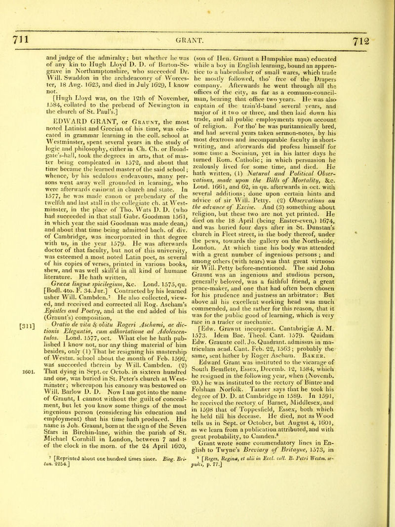 and judge of the admiralty; but whether he was of any kin to Hugh Lloyd D. D. of Barton-Se- grave in Northamptonshire, who succeeded Dr. Will. Svvaddon in the archdeaconry of Worces- ter, 18 Aug. 1623, and died in July 1629, I know not. [Hugh Lloyd was, on the 12th of November, J 384, collated to the prebend of Newington in the church of St. Paul's.] EDWARD GRANT, or Graunt, the most noted Latinist and Grecian of his time, was edu- cated in grammar learning in the coll. school at Westminster, spent several years in the study of logic and philosophy, either in Ch. Ch. or Broad- gate's-hall, took the degrees in arts, that of mas- ter being compleated in 1572, and about that time became the learned master of the said school; whence, by his sedulous endeavours, many per- sons went away well grounded in learning, who were afterwards eminent in church and state. In 1577, he was made canon or prebendary of the twelfth and last stall in the collegiate ch. at West- minster, in the place of Tho. VVats D. D. (who had succeeded in that stall Gabr. Goodman 1561, in which year the said Goodman was made dean,) and about that time being admitted bach, of div. of Cambridge, was incorporated in that degree with us, in the year 1579- He was afterwards doctor of that faculty, but not of this universit}', was esteemed a most noted Latin poet, as several of his copies of verses, printed in various books, shew, and was well skill'd in all kind of humane literature. He hath written, Graca lingua spicilegiim, &c. Lond. 1575, qu. [Bodl. 4to. F. 34. Jur.] Contracted by his learned usher Will. Cambden.'' He also collected, view- ed, and received and corrected all Rog. Ascham's Epistles and Poetry, and at the end added of his (Graunt's) composition, [311] Oratio de vita is obitii Rogeri Aschami, ac dic- tionis Elegantia, cum adhortaiione ad Adolescen- tulos. Lond. 1577, oct. What else he hath pub- lished I know not, nor any thing material of him besides, only (1) That he resigning his mastership of Westm. school about the month of Feb. 1592, was succeeded therein by Will. Cambden. (2) 1601. That dying in Sept. or Octob. in sixteen hundred and one, was buried in St. Peter's church at West- minster; whereupon his canonry was bestowed on Will. Barlow D. D. Now I am got into the name of Graunt, 1 cannot without the guilt of conceal- ment, but let you know some things of the most ingenious person (considering his education and employment) that his time hath produced. His name is Joh. Graunt, born at the sign of the Seven Stars in Birchin-lane, within the parish of St. Michael Cornhill in London, between 7 and 8 of the clock in the morn, of the 24 April l620, ' [Reprinted about one hundred times since. Biog. Bri- iun. 2254.] (son of Hen. Graunt a Hampshire man) educated while a boy in English learning, bound an appren- tice to a liaberdasher of small wares, which trade he mostly followed, tho' free of the Drapers company. Afterwards he went through all the offices of the city, as far as a common-council- man, bearing that office two j'ears. He was also- captain of the train'd-band several years, and major of it two or three, and then laid down his trade, and all public employments upon account of rehgion. For tho' he was puritannically bred, and had several years taken sermon-notes, by his most dextrous and incomparable faculty in short- writing, and afterwards did pi-ofess himself for some time a Socinian, yet in his latter days he turned Rom. Catholic; in which persuasion he zealously lived for some time, and died. He hath written, (1) Natural and Political Obser- vations, made upon the Bills of Mortality, &c. Lond. I66l, and 62, in qu. afterwards in oct. witli several additions; done upon certain hints and advice of sir Will. Petty. (2) Observations on the advance of Excise. And (3) something about religion, but these two are not yet printed. He died on the 18 April (being Easter-even,) 1674, and was buried four days after in St. Dunstan's church in Fleet street, in the body thereof, under the pews, towards the gallery on the North-side, London. At which time his body was attended with a great number of ingenious persons ; and among others (with tears) was that great virtuoso sir Will. Petty before-mentioned. The said John Graunt was an ingenious and studious person, generally beloved, was a faithful friend, a great peace-maker, and one that had often been chosen for his prudence and justness an arbitrator: But above ail his excellent working head was much commended, and the rather for this reason, that it was for the public good of learning, which is very rare in a trader or mechanic. [Edw. Grawnt incorporat. Cantabrigiae A. M. 1573. Idem Bac. Theol. Cant. 1579. Quidam Edw. Graunte coll. Jo. Quadrant, admissus in ma- triculam acad. Cant. Feb. 22, 1563; probably the- same, sent hither by Roger Aschara. Baker. Edward Grant was instituted to the vicarage of South Bemflete, Essex, Decemb. 12, 1584, which he resigned in the following year, when (Novemb. 20.) he was instituted to the rectory of Bintre and Folsham Norfolk. Tanner says that he took his degree of D. D. at Cambridge in 1589. In 1591, he received the rectory of Barnet, Middlesex, and in 1598 that of Toppesfield, Essex, both which he held till his decease. He died, not as Wood tells us in Sept. or October, but August 4, 1601, as we learn from a publication attributed, and with great probability, to Camden.* Grant wrote some commendatory lines in En- glish to Twyne's Breviary of Britayne, 1573, in ' [Reges, Regime, et alii in Eccl. coll. B. Petri Westm. se- jiulti, p. 77.]