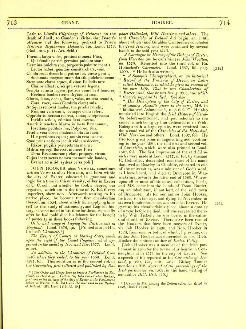 Latin to Lloyd's Pilgrimage of Princes; on the death of Juell; to Camden's Britannia; Barett's Alvearie and the following prefixed to Prise's HistorieE Brytannicaz DeJ'ensio, 4to. Lond. 1573. (Bodl. 4to. p. 11. Art. Seld.) Praemia larga vides, pretiosi munera Prisi, Qui fundit patriai germina pulchra su£e : Germina pulchra suae, turgentiapalmite mentis Lector habes, gemmis consita, chare, suis. Cambrorum decus hie, patriae lux unica gentis, Stemmata magnaniinum dat tibi pulchra ducum. Stemmate clarus eques, divinae Palladis arte Clarior effectus, scripta vetusta legens. Scripta vetusta legens, patrios cuinulavit honores, Reclusit laudes (terra Brytanna) tuas. Gloria, fama, decus, floret, volat, aelhera scandit, Cura, voce, Ti-dww (Cambria clara) suis. Antiquas renovat laudes, tua proelia pandit, JS'omina vera canit, factaque clara refert. Opprobriis mersam recreat, variaque repressam Invidia reficit, crimitia ficta docens. Asserit e tenebris Mavortia facta Brvtannum, Insultans pedibus hie, Polydore, tuis. Proelia vera docet phaleretis obruta fucis Hie pretiosus eques; omnia vera canens. Quae prius antiquo jacuit viduata decore, Rixosi pugilis perterebrata manu : Militis egregii florescit munere Prisi Terra Brytannorum; clara propago virum. Cujus inextinctas nomen raemorabiie laudes, Evehet ad nitidi sydera celsa poli.] JOHN HOOKER alias Vowell, sometimes written Vowell alias Hooker, was born within the city of Exeter, educated in grammar and logic for a time in this university, either in Exeter or C. C. coll. but whether he took a degree, our registers, which are in the time of K. Ed. 6 very imperfect, shew not. Afterwards retiring to his native place, he became the first chamberlain thereof, an. 1554, about which time applying him- self to the study of astronomy, and English his- torj', became noted in his time for them, especially after he had published his labours for the benefit of posterity in these books following. Order and usage of keeping the Parliaments in England. Lond. 1572, qu. [Printed also in Ho- linshed's Chronicle.'^} The Events of Comets or blazing Stars, made upon the sight of the Comet Pagonia, zchich ap- peared in the month of Nov. and Dec. 1577. Lond. m Oct. yJn addition to the Chronicles of Ireland from 1546, where they ended, to the year 15G8. Lond. 1587, fol. This addition is in the second vol. of the Chronicles, first collected and published by lia- ^ [The Order and Usage hawe to keepe a Parliameni in En- ghtni/, in these diri/es. Collected by John Vowell iiliua Hooker, ^ciit. one of the ciltuens of the citti/ of Exeter at the Parliament holdea at We.itm. A. D. 157 1, and the same used in the Keahie of Ireland. MS. Had. 1178, fol. 19.] phael Holinshed, Will. Harrison and others. The said Chronicles of Ireland did begin, an. 1186', about which time Giraldus Cambrensis concluded h\s Irish History, and were continued by several hands to the said year 154(j. A Catalogue or History of the Bishops of Exeter, from Werestan (as he calls him)/o John JVoolton, an. \519- Remitted into the third vol. of Ra. Holinshed's Chronicles. Loud. 1537, fol. pag. [312] 1300. He hath also written,  A Synopsis Chorographical, or an historical  Record of the Province of Devon, in Latin  called Damnonia, in zchich he gives an account of  his own Life, That he was Chamberlain of  Exeter 1555, that he was living 1605, near which  time 'tis supposed he died. See also  His Description of the City of Exeter, and  of sundry Jssaults given to the same, MS. in  bibliotheca Ashmoleana, n. 7. 6. 2. ' He also translated into English the Irish History of Giral- dus before-mentioned, and pat scholia's to the sauie; which being by him dedicated to sir Walt. Raleigh with a large e|)istle, were remitted into the second vol. of the Chronicles of Pa. Holinshed, Will. Harrison and others. Lond. 1587, fol. He also took great pains in augmenting and continu- ing to the year 1586, the said first and second vol. of Chronicles, which were also printed at Lond. 1587, fol. The first impression of the said Chro- nicles were madeatLond. 1577, in fol. by the said R. Holinshed, descended from those of his name that lived at Boseley in Cheshire, educated in one of the universities, was a minister of God's word, as I have heard, and died at Bramcote in War- wickshire, towards the latter end of 1580. Where- upon all or most of his notes, collections, books, and MS. came into the hands of Thoni. Burdet, esq. an inhabitant, if not lord, of the said town of JJramcote. As for our author John Hooker, he lived to a fair age, and dying in November in sixteen hundred and one, was buried at Exeter. He leoi. gave up his chamberlain's place about a quartcr of ayear before he died, and was succeeded there- in by Will. Tickell; he was buried in the cathe- dral church of Exeter. There have been two of the Hookers that have been mayors of Exeter, viz. Joh. Plooker in 1490, and Rob. Hooker in 1529, from one, or both, of which, I presume, our autlior Joh. Hooker was descended, as also Rich» Hooker the eminent author of Ecrles. Pulily. [John Hooker was a member of the Irish par- liament in 1568 for the towne of Aihenrie in Con- naught, and in ]571 for the city of Exeter. See a speech of his reported in his Chronicles of Ire- land, p. 120, 121, edit. 1587. Bishop Tanner mentions a MS. Journal of the proceedings of the Irish parliament an. 1568, in the hand writing of our author Bibl. Brit. 410.] ' [A copy in MS. among the Cotton collection dated ia 1559, Titus F vi, 88 ]